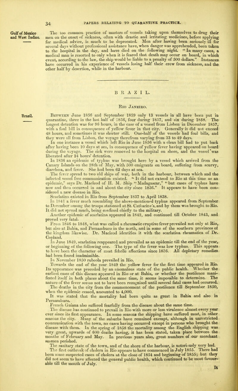 Gulf of Mexico The too common practice of masters of vessels taking upon themselves to drug their and West Indies, men on the onset of sickness, often with drastic and irritating medicines, before applying for medical advice, is much to be deprecated. Men after having been seriously ill for several days without professional assistance have, when danger was apprehended, been taken to the hospital in the day, and have died on the following night.  In many cases, a medical man is resorted to only when it is feared that death may occur on board, in which event, according to the law, the ship would be liable to a penalty of 500 dollars. Instances have occurred in his experience of vessels losing half their crew from sickness, and the other half by desertion, while in the harbour. B E A Z I L. Eio Janeiro. Brazil. Between June 1856 and September 1859 only 13 vessels in all have been put in quarantine, three in the last half of 1856, four during 1857, and six during 1858. The longest detention was for 96 hours, in the case of a vessel from Lisbon in December 1857, with a foul bill in consequence of yellow fever in that city. Generally it did not exceed 48 hours, and sometimes it was shorter still. One-half of the vessels had foul bills, and they were all from Lisbon, the voyage therefrom varying from 33 to 49 days. In one instance a vessel which left Eio in June 1856 with a clean bill had to put back after having been 10 days at sea, in consequence of yellow fever having appeared on board during the voyage. The sick were removed to the hospital on shore, and the vessel 'was liberated after 24 hours' detention. In 1836 an epidemic of typhus was brought here by a vessel which arrived from the Canary Islands on the 28th of May, with 500 emigrants on board, suffering from scurvy, diarrhoea, and fever. She had been 62 days at sea. The fever spread to two old ships of war, both in the harbour, between which and the infected vessel free communication existed. * It did not extend to Eio at this time as an epidemic, says Dr. Macleod of H. M. Ship Madagascar, but cases of typhus have now and then occurred in and about the city since 1836. It appears to have been con- sidered a new disease in Eio. Scarlatina existed in Eio from September 1837 to April 1838. In 1841 a fever much resembling the above-mentioned typhus appeared from September to December among; the troops stationed at St. Catharine's, and by them was brought to Eio. It did not. spread much, being confined chiefly to the military. Another epidemic of scarlatina appeared in 1842, and continued till October 1843, and proved very fatal* From 1846 to 1848, what was called a rheumatic eruptive fever prevailed not only at Eio, but also at Bahia, and Pernambuco in the north, and in some of the southern provinces of the kingdom likewise. Dr. Macleod identifies it with the scarlatina rheumatica of Dr. Copland. In June 1849, scarlatina reappeared and prevailed as an epidemic till the end of the year, or beginning of the following one. The type of the fever was low typhus. This appears to have been the character of most febrile affections since 1836. All depletary remedies had been found inadmissible. In November 1850 rubeola prevailed in Eio. Towards the end of the year 1849 the yellow fever for the first time appeared in Eio. Its appearance was preceded by an anomalous state of the public health. Whether the earliest cases of this disease appeared in Eio or at Bahia, or whether the pestilence mani- fested itself in both places about the same time, it seems impossible to determine. The nature of the fever seems not to have been recognised until several fatal cases had occurred. The deaths in the city from the commencement of the pestilence till September 1850, when the epidemic ceased, amounted to 4,000. It was stated that the mortality had been quite as great in Bahia and also in Pernambuco. French Guiana also suffered fearfully from the disease about the same time. The disease has continued to prevail in Eio with more or less virulence almost every year ever since its first appearance. In some seasons the shipping have suffered most, in other seasons the city. Many of the suburbs have remained exempt, although in unrestricted communication with the town, no cases having occurred except in persons who brought the disease with them. Tn the spring of 1858 the mortality among the English shipping was very great, upwards of 600 deaths having, it has been stated, taken place between the months of February and May. In previous years also, great numbers of our merchant seamen perished. The sanitary state of the town, and of the shore of the harbour, is notoriously very bad. The first outbreak of cholera in Eio appears to have commenced in July 1855. There had been some suspected cases of cholera at the close of 1854 and beginning of 1855; but they did not seem to have affected the general public health, which continued to be most favour- able till the month of Julv. It