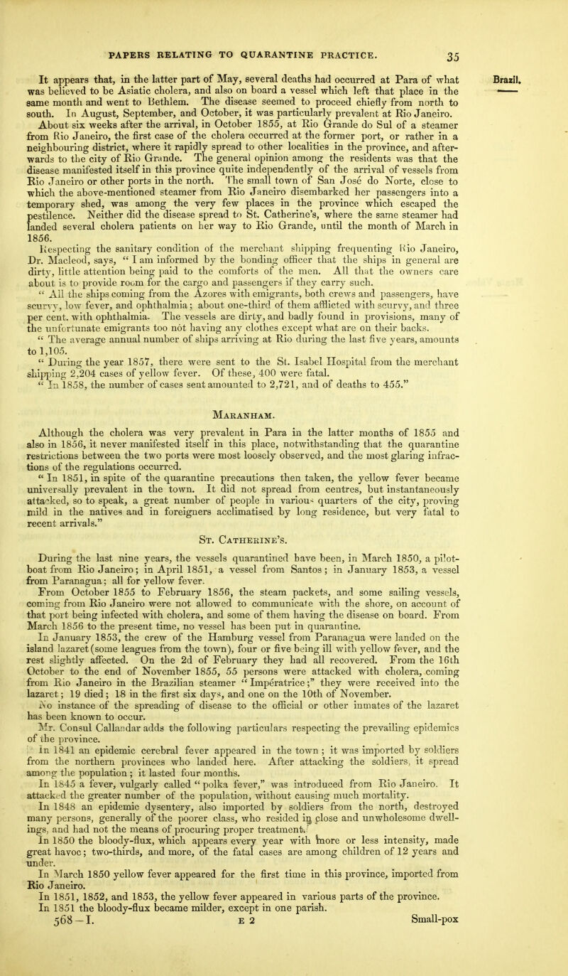 It appears that, in the latter part of May, several deaths had occurred at Para of what was believed to be Asiatic cholera, and also on board a vessel which left that place in the same month and went to Bethlem. The disease seemed to proceed chiefly from north to south. In August, September, and October, it was particularly prevalent at Rio Janeiro. About six weeks after the arrival, in October 1855, at Rio Grande do Sul of a steamer from Rio Janeiro, the first case of the cholera occurred at the former port, or rather in a neighbouring district, where it rapidly spread to other localities in the province, and after- wards to the city of Rio Grande. The general opinion among the residents was that the disease manifested itself in this province quite independently of the arrival of vessels from Rio Janeiro or other ports in the north. The small town of San Jose do Norte, close to which the above-mentioned steamer from Rio Janeiro disembarked her passengers into a temporary shed, was among the very few places in the province which escaped the pestilence. Neither did the disease spread to St. Catherine's, where the same steamer had landed several cholera patients on her way to Rio Grande, until the month of March in 1856. Respecting the sanitary condition of the merchant shipping frequenting Wio Janeiro, Dr. Macleod, says,  I am informed by the bonding officer that the ships in general are dirty, little attention being paid to the comforts of the men. All that the owners care about is to provide room for the cargo and passengers if they carry such.  All the ships coming from the Azores with emigrants, both crews and passengers, have scurvy, low fever, and ophthalmia; about one-third of them afflicted with scurvy, and three per cent, with ophthalmia. The vessels are dirty, and badly found in provisions, many of the unfortunate emigrants too not having any clothes except what are on their backs.  The average annual number of ships arriving at Rio during the last five years, amounts to 1,105.  During the year 1857, there were sent to the St. Isabel Hospital from the merchant shipping 2,204 cases of yellow fever. Of these, 400 were fatal.  In 1858, the number of cases sent amounted to 2,721, and of deaths to 455. Maranham. Although the cholera was very prevalent in Para in the latter months of 1855 and also in 1856, it never manifested itself in this place, notwithstanding that the quarantine restrictions between the two ports were most loosely observed, and the most glaring infrac- tions of the regulations occurred. In 1851, in spite of the quarantine precautions then taken, the yellow fever became universally prevalent in the town. It did not spread from centres, but instantaneously attacked, so to speak, a great number of people in various quarters of the city, proving mild in the natives and in foreigners acclimatised by long residence, but very fatal to recent arrivals. St. Catherine's. During the last nine years, the vessels quarantined have been, in March 1850, a pilot- boat from Rio Janeiro; in April 1851, a vessel from Santos; in January 1853, a vessel from Paranagua; all for yellow fever. From October 1855 to February 1856, the steam packets, and some sailing vessels, coming from Rio Janeiro were not allowed to communicate with the shore, on account of that port being infected with cholera, and some of them having the disease on board. From March 1856 to the present time, no vessel has been put in quarantine. In January 1853, the crew of the Hamburg vessel from Paranagua were landed on the island lazaret (some leagues from the town), four or five being ill with yellow fever, and the rest slightly affected. On the 2d of February they had all recovered. From the 16th October to the end of November 1855, 55 persons were attacked with cholera, coming from Rio Janeiro in the Brazilian steamer  Imperatrice; they were received into the lazaret; 19 died; 18 in the first six days, and one on the 10th of November. iNo instance of the spreading of disease to the official or other inmates of the lazaret has been known to occur. Mr. Consul Callandar adds the following particulars respecting the prevailing epidemics of ihe province. ; In 1841 an epidemic cerebral fever appeared in the town ; it was imported by soldiers from the northern provinces who landed here. After attacking the soldiers, it spread among the population ; it lasted four months. In 1845 a fever, vulgarly called polka fever, was introduced from Rio Janeiro. It attacked the greater number of the population, without causing much mortality. In 1848 an epidemic dysentery, also imported by soldiers from the north, destroyed many persons, generally of the poorer class, who resided in, close and unwholesome dwell- ings, and had not the means of procuring proper treatment^ In 1850 the bloody-flux, which appears every year with more or less intensity, made great havoc; two-thirds, and more, of the fatal cases are among children of 12 years and under. In March 1850 yellow fever appeared for the first time in this province, imported from Rio Janeiro. In 1851, 1852, and 1853, the yellow fever appeared in various parts of the province. In 1851 the bloody-flux became milder, except in one parish. 568 —I. E 2 Small-pox