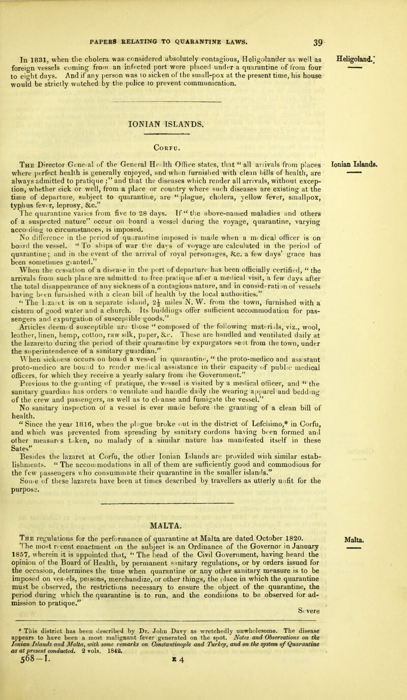 In 1831, when the cholera was considered absolutely contagious, Heligolander as well as Heligoland.^ foreign vessels coming from an infected port were placed under a quarantine of from four —— to eight days. And if any person was to sicken of the small-pox at the present time, his house would be strictly watched by the police to prevent communication. IONIAN ISLANDS. Corfu. The Director Geneial of the General Health Office states, that all anivals from places Ionian Islands, where perfect health is generally enjoyed, and when furnished with clean hills of health, are 1 always admitted to pratique : and that the diseases which render all arrivals, without excep- tion, whether sick or well, from a place or country where such diseases are existing at the time of departure, subject to quarantine, are plague, cholera, yellow fever, smallpox, typhus fever, leprosy, &c. The quarantine varies from five to 28 days. If  the above-named maladies and others of a suspected nature occur on board a vessel during the voyage, quarantine, varying accoiding to circumstances, is imposed. No difference in the period of quarantine imposed is made when a medical officer is on board the vessel. To ships of war the days of voyage are calculated in the period of quarantine; and in the event of the arrival of royal personages, &c. a few days' grace has been sometimes gi anted. When the cessation of a disease in the port of departure has been officially certified,  the arrivals from such place are admitted to free pratique afier a medical visit, a few days after the total disappearance of any sickness of a contagious nature, and in consideration of vessels having been furnished with a clean bill of health by the local authorities. The 1. zai e t is on a separate island, 2^ miles N. W. from the town, furnished with a cistern of good water and a church. Its buddings offer sufficient accommodation for pas- sengers and expurgation of susceptible goods. Articles deemed susceptible are those composed of the following materials, viz., wool, leather, linen, hemp, cotton, raw silk, paper, &c. These are handled and ventilated daily at the lazaretto during the period of their quarantine by expuigators sent from the town, under the superintendence of a sanitary guardian. When sickness occurs on boaid a ves:>el in quarantine,  the proto-medico and assistant proto-medico are bound to render medical assistance in their capacity of public medical officers, for which they receive a yearly salary from the Government. Previous to the gianting of pratique, the vessel is visited by a medical officer, and u the sanitary guardian has orders :o ventilate and handle daily ihe wearing apparel and bedding of the crew and passengers, as well as to cleanse and fumigate the vessel. No sanitary inspection of a vessel is ever made before the granting of a clean bill of health. Since the year 1816, when the phigue broke nut in the district of Lefchimo,* in Corfu, and which was prevented from spreading by sanitary cordons having been formed and other measures taken, no malady of a similar nature has manifested itself in these Sates Besides the lazaret at Corfu, the other Ionian Islands are provided with similar estab- lishments.  The accommodations in all of them are sufficiently good and commodious for the few passengers who consummate their quarantine in the smaller islands. Some of these lazarets have been at times described by travellers as utterly unfit for the purpose. MALTA. The regulations for the performance of quarantine at Malta are dated October 1820. Malta. The most recent enactment on the subject is an Ordinance of the Governor in January 1857, wherein it is appointed that,  The head of the Civil Government, having heard the opinion of the Board of Health, by permanent sanitary regulations, or by orders issued for the occasion, determines the time when quarantine or any other sanitary measure is to be imposed on vessels, persons, merchandize, or other things, the place in which the quarantine must be observed, the restrictions necessary to ensure the object of the quarantine, the period during which the quarantine is to run, and the conditions to be observed for ad- mission to pratique. Severe * This district has been described by Dr. John Davy as wretchedly unwholesome. The disease appears to have been a most malignant fever generated on the spot. Notes and Observations on the Ionian Islands and Malta, with some remarks on Constantinople and Turkey, and on the system of Quarantine as at present conducted. 2 vols. 184&.