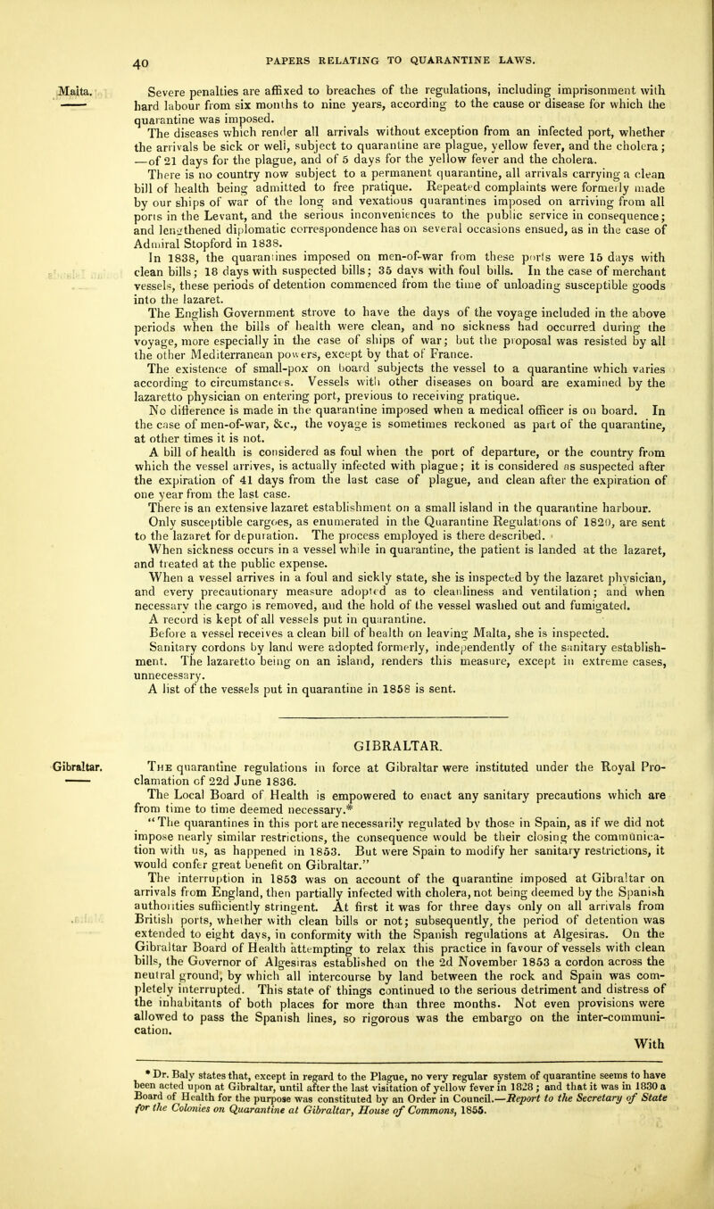 Malta. Severe penalties are affixed to breaches of the regulations, including imprisonment with hard labour from six months to nine years, according to the cause or disease for which the quarantine was imposed. The diseases which render all arrivals without exception from an infected port, whether the arrivals be sick or well, subject to quarantine are plague, yellow fever, and the cholera; —of 21 days for the plague, and of 5 days for the yellow fever and the cholera. There is no country now subject to a permanent quarantine, all arrivals carrying a clean bill of health being admitted to free pratique. Repeated complaints were formerly made by our ships of war of the long and vexatious quarantines imposed on arriving from all pons in the Levant, and the serious inconveniences to the public service in consequence; and lengthened diplomatic correspondence has on several occasions ensued, as in the case of Admiral Stopford in 1838. In 1838, the quarantines imposed on men-of-war from these ports were 15 days with clean bills; 18 days with suspected bills; 35 days with foul bdls. In the case of merchant vessels, these periods of detention commenced from the time of unloading susceptible goods into the lazaret. The English Government strove to have the days of the voyage included in the above periods when the bills of health were clean, and no sickness had occurred during the voyage, more especially in the case of ships of war; but the proposal was resisted by all the other Mediterranean powers, except by that of France. The existence of small-pox on board subjects the vessel to a quarantine which varies according to circumstances. Vessels with other diseases on board are examined by the lazaretto physician on entering port, previous to receiving pratique. No difference is made in the quarantine imposed when a medical officer is on board. In the case of men-of-war, &c, the voyage is sometimes reckoned as part of the quarantine, at other times it is not. A bill of health is considered as foul when the port of departure, or the country from which the vessel arrives, is actually infected with plague; it is considered as suspected after the expiration of 41 days from the last case of plague, and clean after the expiration of one year from the last case. There is an extensive lazaret establishment on a small island in the quarantine harbour. Only susceptible cargoes, as enumerated in the Quarantine Regulations of 1820, are sent to the lazaret for depuration. The process employed is there described. ■ When sickness occurs in a vessel while in quarantine, the patient is landed at the lazaret, and treated at the public expense. When a vessel arrives in a foul and sickly state, she is inspected by the lazaret physician, and every precautionary measure adopted as to cleanliness and ventilation; and when necessarv the cargo is removed, and the hold of the vessel washed out and fumigated. A record is kept of all vessels put in quarantine. Before a vessel receives a clean bill of health on leaving Malta, she is inspected. Sanitary cordons by land were adopted formerly, independently of the sanitary establish- ment. The lazaretto being on an island, renders this measure, except in extreme cases, unnecessary. A list of the vessels put in quarantine in 1858 is sent. GIBRALTAR. Gibraltar. The quarantine regulations in force at Gibraltar were instituted under the Royal Pro- clamation cf 22d June 1836. The Local Board of Health is empowered to enact any sanitary precautions which are from time to time deemed necessary.* The quarantines in this port are necessarily regulated by those in Spain, as if we did not impose nearly similar restrictions, the consequence would be their closing the communica- tion with us, as happened in 1853. But were Spain to modify her sanitary restrictions, it would confer great benefit on Gibraltar. The interruption in 1853 was on account of the quarantine imposed at Gibraltar on arrivals from England, then partially infected with cholera, not being deemed by the Spanish authonties sufficiently stringent. At first it was for three days only on all arrivals from British ports, whether with clean bills or not; subsequently, the period of detention was extended to eight days, in conformity with the Spanish regulations at Algesiras. On the Gibraltar Board of Health attempting to relax this practice in favour of vessels with clean bills, the Governor of Algesiras established on the 2d November 1853 a cordon across the neutral ground, by which all intercourse by land between the rock and Spain was com- pletely interrupted. This state of things continued to the serious detriment and distress of the inhabitants of both places for more than three months. Not even provisions were allowed to pass the Spanish lines, so rigorous was the embargo on the inter-communi- cation. With * Dr. Baly states that, except in regard to the Plague, no very regular system of quarantine seems to have been acted upon at Gibraltar, until after the last visitation of yellow fever in 1828 ; and that it was in 1830 a Board of Health for the purpose was constituted by an Order in Council.—Report to the Secretary of State for the Colonies on Quarantine at Gibraltar, House of Commons, 1855.