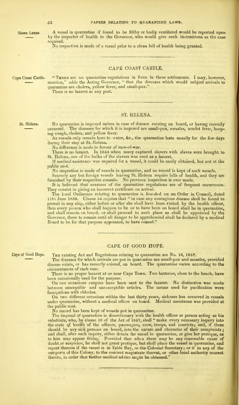 Sierra Leone. A vessel in quarantine if found to be filthy or badly ventilated would be reported upon by the inspector of health to the Governor, who would give such instructions as the case required. No inspection is made of a vessel prior to a clean bill of health being granted. CAPE COAST CASTLE. Cape Coast Castle.  There are no quarantine regulations in force in these settlements. I may, however, —— mention, adds the Acting Governor,  that the diseases which would subject arrivals to quarantine are cholera, yellow fever, and small-pox. There is no lazaret at any port. ST. HELENA. St. Helena. No quarantine is imposed unless in case of disease existing on board, or having recently — occurred. The diseases for which it is imposed are small-pox, measles, scarlet fever, hoop- ing cough, cholera, and yellow fever. As vessels only remain here to water, &c, the quarantine lasts usually for the few days during their stay at St. Helena. No difference is made in favour of men-of-war. There is no lazaret. In 1844 when many captured slavers with slaves were brought to St. Helena, one of the hulks of the slavers was used as a lazaret. If medical assistance was required for a vessel, it could be easily obtained, but not at the public cost. No inspection is made of vessels in quarantine, and no record is kept of such vessels. Scarcely any but foreign vessels leaving St. Helena require bills of health, and they are furnished by their respective consuls. No previous inspection is ever made. It is believed that evasions of the quarantine regulations are of frequent occurrence. They consist in giving an incorrect certificate on arrival. The local Ordinance relating to quarantine is founded on an Order in Council, dated 11th June 1839. Clause 54 enjoins that  in case any contagious disease shall be found to prevail in any ship, either before or after she shall have been visited by the health officer, then every person who shall happen to be or to have been on board shall be in quarantine, and shall remain on board, or shall proceed to such place as shall be appointed by the Governor, there to remain until all danger to be apprehended shall be declared by a medical Board to be for that purpose appointed, to have ceased. CAPE OF GOOD HOPE. Cape of Good Hope. The existing Act and Regulations relating to quarantine are No. 16, 1857. The diseases for which arrivals are put in quarantine are small-pox and measles, provided disease exists, or has recently existed, on board. The quarantine varies according to the circumstances of each case. There is no proper lazaret at or near Cape Town. Two batteries, close to the beach, have been occasionally used for the purpose. On two occasions cargoes have been sent to the lazaret. No distinction was made between susceptible and unsusceptible articles. The means used for purification were fumigations with chlorine. On two different occasions within the last thirty years, sickness has occurred in vessels under quarantine, without a medical officer on board. Medical assistance was provided at the public cost. No record has been kept of vessels put in quarantine. The imposal of quarantine is discretionary with the health officer or person acting as his substitute, who, by clause 10 of the Act of 1857, shall  make every necessary inquiry into the state o,f health of the officers, passengers, crew, troops, and convicts; and, if there should be any sick persons on board, into the nature and character of their complaints ; and shall, after such inquiry, either detain the vessel in quarantine, or give her pratique, as to him may appear fitting. Provided that when there may be any reasonable cause of doubt or suspicion, he shall not grant pratique, but shall place the vessel in quarantine, and report thereon if the vessel is in Table Bay, to the Colonial Secretary; or if in any of the out-ports of this Colony, to the resident magistrate thereat, or other local authority nearest thereto, in order that further medical advice might be obtained.