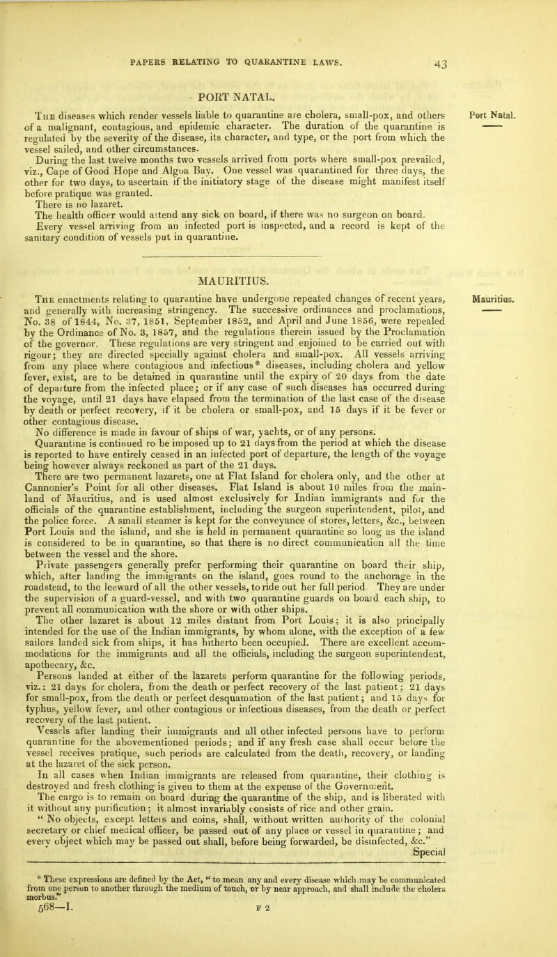 PORT NATAL. The diseases which render vessels liable to quarantine are cholera, small-pox, and others Port Natal. of a malignant, contagious, and epidemic character. The duration of the quarantine is • regulated by the severity of the disease, its character, and type, or the port from which the vessel sailed, and other circumstances. During the last twelve months two vessels arrived from ports where small-pox prevailed, viz., Cape of Good Hope and Algoa Bay. One vessel was quarantined for three days, the other for two days, to ascertain if the initiatory stage of the disease might manifest itself before pratique was granted. There is no lazaret. The health officer would attend any sick on board, if there was no surgeon on board. Every vessel arriving from an infected port is inspected, and a record is kept of the sanitary condition of vessels put in quarantine. MAURITIUS. The enactments relating to quarantine have undergone repeated changes of recent years, Mauritius. and generally with increasing stringency. The successive ordinances and proclamations, No. 38 of 1844, No. 37, 1851, September 1852, and April and June 1856, were repealed by the Ordinance of No. 3, 1857, and the regulations therein issued by the Proclamation of the governor. These regulations are very stringent and enjoined to be carried out with rigour; they are directed specially against cholera and small-pox. All vessels arriving from any place where contagious and infectious* diseases, including cholera and yellow fever, exist, are to be detained in quarantine until the expiry of 20 days from the date of departure from the infected place ; or if any case of such diseases has occurred during the voyage, until 21 days have elapsed from the termination of the last case of the disease by death or perfect recovery, if it be cholera or small-pox, and 15 days if it be fever or other contagious disease. No difference is made in favour of ships of war, yachts, or of any persons. Quarantine is continued ro be imposed up to 21 days from the period at which the disease is reported to have entirely ceased in an infected port of departure, the length of the voyage being however always reckoned as part of the 21 days. There are two permanent lazarets, one at Flat Island for cholera only, and the other at Cannonier's Point for all other diseases. Flat Island is about 10 miles from the main- land of Mauritius, and is used almost exclusively for Indian immigrants and fur the officials of the quarantine establishment, including the surgeon superintendent, pilot, and the police force. A small steamer is kept for the conveyance of stores, letters, &c, between Port Louis and the island, and she is held in permanent quarantine so long as the island is considered to be in quarantine, so that there is no direct communication all the time between the vessel and the shore. Private passengers generally prefer performing their quarantine on board their ship, which, atter landing the immigrants on the island, goes round to the anchorage in the roadstead, to the leeward of all the other vessels, to ride out her full period They are under the supervision of a guard-vessel, and with two quarantine guards on board each ship, to prevent all communication with the shore or with other ships. The other lazaret is about 12 miles distant from Port Louis; it is also principally intended for the use of the Indian immigrants, by whom alone, with the exception of a few- sailors landed sick from ships, it has hitherto been occupied. There are excellent accom- modations for the immigrants and all the officials, including the surgeon superintendent, apothecary, &c. Persons landed at either of the lazarets perform quarantine for the following periods, viz.: 21 days for cholera, from the death or perfect recovery of the last patient; 21 days for small-pox, from the death or perfect desquamation of the last patient; and 15 days for typhus, yellow fever, and other contagious or infectious diseases, from the death or perfect recovery of the last patient. Vessels after landing their immigrants and all other infected persons have to perform quarantine for the abovementioned periods; and if any fresh case shall occur before the vessel receives pratique, such periods are calculated from the death, recovery, or landing at the lazaret of the sick person. In all cases when Indian immigrants are released from quarantine, their clothing is destroyed and fresh clothing is given to them at the expense of the Government. The cargo is to remain on board during the quarantine of the ship, and is liberated with it without any purification ; it almost invariably consists of rice and other grain.  No objects, except letteis and coins, shall, without written authority of the colonial secretary or chief medical officer, be passed out of any place or vessel in quarantine; and every object which may be passed out shall, before being forwarded, be disinfected, &c. Special * These expressions are defined by the Act,  to mean any and every disease which may be communicated from one person to another through the medium of touch, or by near approach, and shall include the cholera morbus. 568—I. F 2