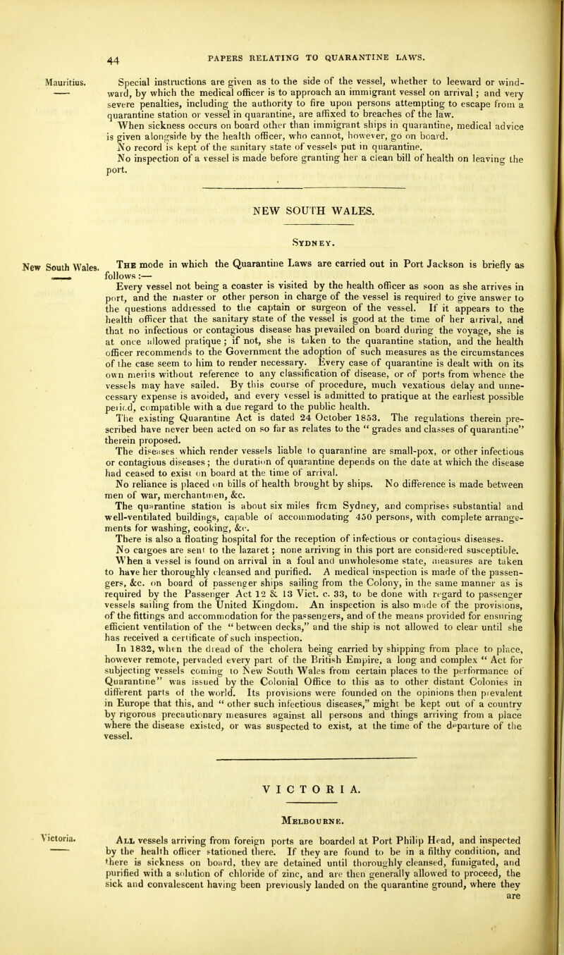 Mauritius. Special instructions are given as to the side of the vessel, whether to leeward or wind- ward, by which the medical officer is to approach an immigrant vessel on arrival; and very severe penalties, including the authority to fire upon persons attempting to escape from a quarantine station or vessel in quarantine, are affixed to breaches of the law. When sickness occurs on board other than immigrant ships in quarantine, medical advice is given alongside by the health officer, who cannot, however, go on board. No record is kept of the sanitary state of vessels put in quarantine. No inspection of a vessel is made before granting her a clean bill of health on leaving the port. NEW SOUTH WALES. Sydney. New South Wales. The mode in which the Quarantine Laws are carried out in Port Jackson is briefly as . i . follows :— Every vessel not being a coaster is visited by the health officer as soon as she arrives in port, and the master or other person in charge of the vessel is required to give answer to the questions addressed to the captain or surgeon of the vessel. If it appears to the health officer that the sanitary state of the vessel is good at the time of her arrival, and that no infectious or contagious disease has prevailed on board during the voyage, she is at once allowed pratique ; if not, she is taken to the quarantine station, and the health officer recommends to the Government the adoption of such measures as the circumstances of the case seem to him to render necessary. Every case of quarantine is dealt with on its own merits without reference to any classification of disease, or of ports from whence the vessels may have sailed. By this course of procedure, much vexatious delay and unne- cessary expense is avoided, and every vessel is admitted to pratique at the earliest possible peiif.d, compatible with a due regard to the public health. The existing Quarantine Act is dated 24 October 1853. The regulations therein pre- scribed have never been acted on so far as relates to the  grades and classes of quarantine therein proposed. The diseases which render vessels liable to quarantine are small-pox, or other infectious or contagious diseases; the duration of quarantine depends on the date at which the disease had ceased to exist on board at the time of arrival. No reliance is placed on bills of health brought by ships. No difference is made between men of war, merchantmen, &c. The quarantine station is about six miles frcm Sydney, and comprises substantial and well-ventilated buildings, capable of accommodating 450 persons, with complete arrange- ments for washing, cooking, &c. There is also a floating hospital for the reception of infectious or contagious diseases- No caigoes are sent to the lazaret; none arriving in this port are considered susceptible. When a vessel is found on arrival in a foul and unwholesome state, measures are taken to have her thoroughly cleansed and purified. A medical inspection is made of the passen- gers, &c. on board of passenger ships sailing from the Colony, in the same manner as is required by the Passenger Act 12 & 13 Vict. c. 33, to be done with regard to passenger vessels sailing from the United Kingdom. An inspection is also made of the provisions, of the fittings and accommodation for the passengers, and of the means provided for ensuring efficient ventilation of the  between decks, and the ship is not allowed to clear until she has received a certificate of such inspection. In 1832, when the dread of the cholera being carried by shipping from place to place, however remote, pervaded every part of the British Empire, a long and complex  Act for subjecting vessels coming to New South Wales from certain places to the performance of Quarantine was issued by the Colonial Office to this as to other distant Colonies in different parts of the world. Its provisions were founded on the opinions then pievalent in Europe that this, and  other such infectious diseases, might be kept out of a country by rigorous precautionary measures against all persons and things arriving from a place where the disease existed, or was suspected to exist, at the time of the departure of the vessel. VICTORIA. Melbourne. \ictoria. All vessels arriving from foreign ports are boarded at Port Philip Head, and inspected by the health officer stationed there. If they are found to be in a filthy condition, and there is sickness on board, they are detained until thoroughly cleansed, fumigated, and purified with a solution of chloride of zinc, and are then generally allowed to proceed, the sick and convalescent having been previously landed on the quarantine ground, where they are