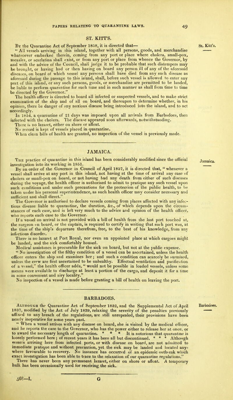 ST. KITT'S. By the Quarantine Act of September 1858, it is directed that— St. Kitt's.  All vessels arriving in ihis island, together with all persons, goods, and merchandise whatsoever embarked therein, coming from any port or place where cholera, small-pox, measles, or scarlatina shall exist, or from any port or place from whence the Governor, by and with the advice of the Council, shall judge it to be probable that such distempers may be brought, or having had or then having on board any person ill of any of the aforesaid diseases, on board of which vessel any persons shall have died from any such disease as aforesaid during the passage to this island, shall, before such vessel is allowed to enter any port of this island, or any such persons, goods, or merchandise are permitted to be landed, be liable to perform quarantine for such time and in such manner as shall from time to time be directed by the Governor. The health officer is directed to board all infected or suspected vessels, and to make strict examination of the ship and of all on board, and thereupon to determine whether, in his opinion, there be danger of any noxious disease being introduced into the island, and to act accordingly. In 1854, a quarantine of 21 days was imposed upon all arrivals from Barbadoes, then infected with the cholera. The disease appeared soon afterwards, notwithstanding. There is no lazaret, either on shore or afloat. No record is kept of vessels placed in quarantine. When clean bills of health are granted, no inspection of the vessel is previously made. JAMAICA. The practice of quarantine in this island has been considerably modified since the official investigation into its working in 1S51. By an order of the Governor in Council of April 1857, it is directed that,  whenever a vessel shall arrive at any port in this island, not having at the time of arrival any case of cholera or small-pox on board, or not having had any death from either of such diseases during; the voyage, the health officer is authorised to admit to pratique any such vessel upon such conditions and under such precautions for the protection of the public health, to be taken under his personal superintendence, as such health officer may consider necessary and sufficient and shall direct. The Governor is authorised to declare vessels coming from places affected with any infec- tious disease liable to quarantine, the duration, &c, of which depends upon the circum- stances of each case, and is left very much to the advice and opinion of the health officer, who reports each case to the Governor. If a vessel on arrival is not provided with a bill of health from the last port touched at, the surgeon on board, or the captain, is required to certify in writing that such port was, at the time of the ship's departure therefrom, free, to the best of his knowledge, from any infectious disorder. There is no lazaret at Port Royal, nor even an appointed place at which cargoes might be landed, and the sick comfortably housed. Medical assistance is procurable for the sick on board, but not at the public expense. No investigation of the filthy condition of a vessel can be ascertained, unless the health officer enters the ship and examines her; and such a condition can scarcely be surmised, unless the crew are first ascertained to be unhealthy. Effectual ventilation and purification of a vessel, the health officer adds,  would not be possible in loaded vessels, unless some means were available to discharge at least a portion of the cargo, and deposit it for a time in some convenient and airy locality. No inspection of a vessel is made before granting a bill of health on leaving the port. BARBADOES. Although the Quarantine Act of September 1832, and the Supplemental Act of April Barbadoes. 1837, modified by the Act of July 1839, relaxing the severity of the penalties previously ~ affixed to any breach of the regulations, are still unrepealed, their provisions have been nearly inoperative for some years past.  When a vessel arrives with any disease on board, she is visited by the medical officer, and he reports the case to the Governor, who has the power either to release her at once, ot- to award the necessary length of quarantine. * * * It is notorious that quarantine is loosely performed here ; of recent years it has been all but discontinued. * * * Although vessels arriving here from infected ports, or with disease on board, are not admitted to immediate pratique and without precaution, yet the sick may be landed and located any- where favourable to recovery. No instance has occurred of an epidemic outbieak which exact investigation has been able to trace to the relaxation of our quarantine regulations. There has never been any peimanent lazaret, either on shore or afloat. A temporary hulk has been occasionally used lor receiving the sick. 568-1. G