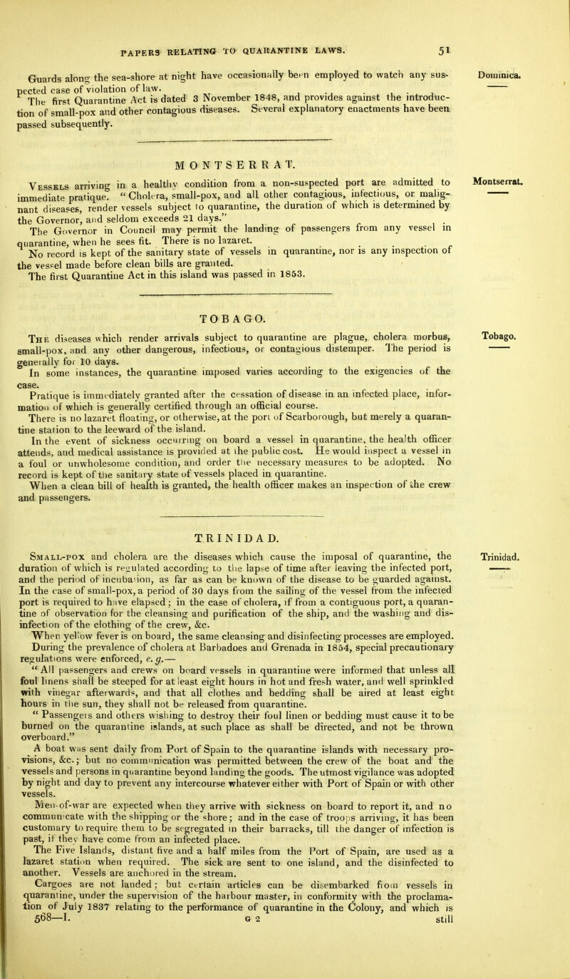 Guards alono- the sea-shore at night have occasionally been employed to watch any sus- Dominica, pected case of violation of law. _ . The first Quarantine Act is dated 3 November 1848, and provides against the introduc- tion of small-pox and other contagious diseases. Several explanatory enactments have been passed subsequently. MONTSERRA 1. Vessels arriving in a healthv condition from a non-suspected port are admitted to Montserrat. immediate pratique.  Cholera, small-pox, and all other contagious, infectious, or malig- nant diseases, render vessels subject to quarantine, the duration of which is determined by the Governor, and seldom exceeds 21 days. The Governor in Council may permit the landing of passengers from any vessel in quarantine, when he sees fit. There is no lazaret. No record is kept of the sanitary state of vessels in quarantine, nor is any inspection of the vessel made before clean bills are granted. The first Quarantine Act in this island was passed in 1853. TOBAGO. The diseases which render arrivals subject to quarantine are plague, cholera morbus, Tobago. small-pox, and any other dangerous, infectious, or contagious distemper. The period is generally for 10 days. In some instances, the quarantine imposed varies according to the exigencies of the case; Pratique is immediately granted after the cessation of disease in an infected place, infor- mation of which is generally certified through an official course. There is no lazaret floating, or otherwise, at the port of Scarborough, but merely a quaran- tine station to the leeward of the island. In the event of sickness occurring on board a vessel in quarantine, the health officer attends, and medical assistance is provided at the public cost. He would inspect a vessel in a foul or unwholesome condition, and order the necessary measures to be adopted. No record is kept of tlie sanitary state of vessels placed in quarantine. When a clean bill of health is granted, the health officer makes an inspection of ihe crew and passengers. TRINIDAD. Small-pox and cholera are the diseases which cause the imposal of quarantine, the Trinidad, duration of which is regulated according to the lapse of time after leaving the infected port, —— and the period of incnbanon, as far as can be known of the disease to be guarded against. In the case of small-pox, a period of 30 days from the sailing of the vessel from the infected port is required to have elapsed; in the case of cholera, if from a contiguous port, a quaran- tine of observation for the cleansing and purification of the ship, and the washing and dis- infection of the clothing of the crew, &c. When yellow fever is onboard, the same cleansing and disinfecting processes are employed. During the prevalence of cholera at Barbadoes and Grenada in 1854, special precautionary regulations were enforced, e.g.— All passengers and crews on board vessels in quarantine were informed that unless all foul linens shall be steeped for at least eight hours in hot and fresh water, and well sprinkled with vinegar afterwards, and that all clothes and bedding shall be aired at least eight hours in the sun, they shall not be released from quarantine.  Passengers and others wishing to destroy their foul linen or bedding must cause it to be burned on the quarantine islands, at such place as shall be directed, and not be thrown overboard. A boat was sent daily from Port of Spain to the quarantine islands with necessary pro- visions, &c; but no communication was permitted between the crew of the boat and the vessels and persons in quarantine beyond landing the goods. The utmost vigilance was adopted by night and day to prevent any intercourse whatever either with Port of Spain or with other vessels. Men-of-war are expected when they arrive with sickness on board to report it, and no communicate with the shipping or the shore ; and in the case of troops arriving, it has been customary to require them to be segregated in their barracks, till the danger of infection is past, ir they have come from an infected place. The Five Islands, distant five and a half miles from the Port of Spain, are used as a lazaret station when required. The sick are sent to one island, and the disinfected to another. Vessels are anchored in the stream. Cargoes are not landed; but certain articles can be disembarked from vessels in quarantine, under the supervision of the harbour master, in conformity with the proclama- tion of July 1837 relating to the performance of quarantine in the Colony, and which is 568 1. G 2 Still