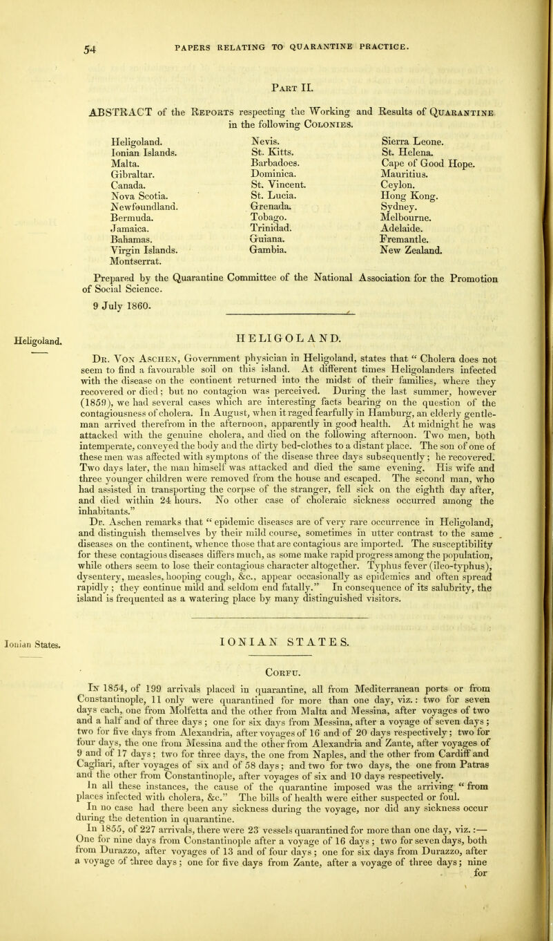 Part II. ABSTRACT of the Reports respecting the Working and Results of Quarantine in the following; Colonies. Heligoland. Ionian Islands. Malta. Gibraltar. Canada. Nova Scotia. Newfoundland. Bermuda. J amaica. Bahamas. Virgin Islands. Montserrat. Nevis. St. Kitts. Barbadoes. Dominica. St. Vincent. St. Lucia. Grenada. Tobago. Trinidad. Guiana. Gambia. Sierra Leone. St. Helena. Cape of Good Hope. Mauritius. Ceylon. Hong Kong. Sydney. Melbourne. Adelaide. Fremantle. New Zealand. Prepared by the Quarantine Committee of the National Association for the Promotion of Social Science. 9 July 1860. Heligoland. HE LI GOLAN D. Dr. Von Aschen, Government physician in Heligoland, states that  Cholera does not seem to find a favourable soil on this island. At different times Heligolanders infected with the disease on the continent returned into the midst of their families, where they recovered or died; but no contagion was perceived. During the last summer, however (1859), we had several cases which are interesting facts bearing on the question of the contagiousness of cholera. In August, when it raged fearfully in Hamburg, an elderly gentle- man arrived therefrom in the afternoon, apparently in good health. At midnight he was attacked with the genuine cholera, and died on the following afternoon. Two men, both intemperate, conveyed the body and the dirty bed-clothes to a distant place. The son of one of these men was affected with symptons of the disease three days subsequently; he recovered. Two days later, the man himself was attacked and died the same evening. His wife and three younger children were removed from the house and escaped. The second man, who had assisted in transporting the corpse of the stranger, fell sick on the eighth day after, and died within 24 hours. No other case of choleraic sickness occurred among the inhabitants. Dr. Aschen remarks that epidemic diseases are of very rare occurrence in Heligoland, and distinguish themselves by their mild course,, sometimes in utter contrast to the same diseases on the continent, whence those that are contagious are imported. The susceptibility for these contagious diseases differs much, as some make rapid progress among the population, while others seem to lose their contagious character altogether. Typhus fever (ileo-typhus), dysentery, measles, hooping cough, &c, appear occasionally as epidemics and often spread rapidly ; they continue mild and seldom end fatally. In consequence of its salubrity, the island is frequented as a watering place by many distinguished visitors. Ionian States. IONIAN STATES. Corfu. In 1854, of 199 arrivals placed in quarantine, all from Mediterranean ports or from Constantinople, 11 only were quarantined for more than one day, viz.: two for seven days each, one from Molfetta and the other from Malta and Messina, after voyages of two and a half and of three days ; one for six days from Messina, after a voyage of seven days ; two for five days from Alexandria, after voyages of 16 and of 20 days respectively; two for four days, the one from Messina and the other from Alexandria and Zante, after voyages of 9 and of 17 days; two for three days, the one from Naples, and the other from Cardiff and Cagliari, after voyages of six and of 58 days; and two for two days, the one from Patras and the other from Constantinople, after voyages of six and 10 days respectively. In all these instances, the cause of the quarantine imposed was the arriving from places infected with cholera, &c. The bills of health were either suspected or foul. In no case had there been any sickness during the voyage, nor did any sickness occur during the detention in quarantine. In 1855, of 227 arrivals, there were 23 vessels quarantined for more than one day, viz.:— One for nine days from Constantinople after a voyage of 16 days; two for seven days, both from Durazzo, after voyages of 13 and of four days ; one for six days from Durazzo, after a voyage of three days ; one for five days from Zante, after a voyage of three days; nine for