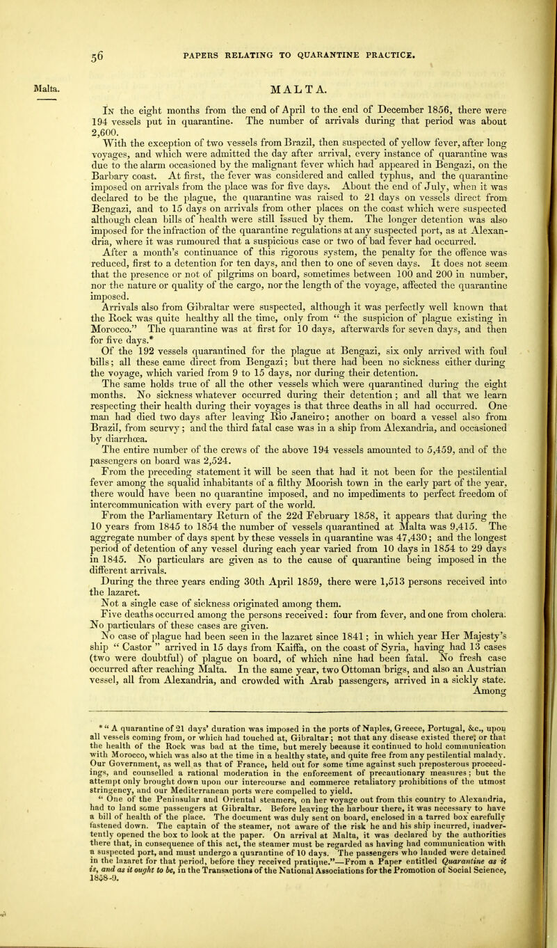 I Malta. MALTA. In the eight months from the end of April to the end of December 1856, there were 194 vessels put in quarantine. The number of arrivals during that period was about 2,600. With the exception of two vessels from Brazil, then suspected of yellow fever, after long voyages, and which were admitted the day after arrival, every instance of quarantine was due to the alarm occasioned by the malignant fever which had appeared in Bengazi, on the Barbary coast. At first, the fever was considered and called typhus, and the quarantine imposed on arrivals from the place was for five days. About the end of July, when it was declared to be the plague, the quarantine was raised to 21 days on vessels direct from Bengazi, and to 15 days on arrivals from other places on the coast which were suspected although clean bills of health were still issued by them. The longer detention was also imposed for the infraction of the quarantine regulations at any suspected port, as at Alexan- dria, where it was rumoured that a suspicious case or two of bad fever had occurred. After a month's continuance of this rigorous system, the penalty for the offence was reduced, first to a detention for ten days, and then to one of seven days. It does not seem that the presence or not of pilgrims on board, sometimes between 100 and 200 in number, nor the nature or quality of the cargo, nor the length of the voyage, affected the quarantine imposed. Arrivals also from Gibraltar were suspected, although it was perfectly well known that the Rock was quite healthy all the time, only from  the suspicion of plague existing in Morocco. The quarantine was at first for 10 days, afterwards for seven days, and then for five days.* Of the 192 vessels quarantined for the plague at Bengazi, six only arrived with foul bills; all these came direct from Bengazi; but there had been no sickness either during the voyage, which varied from 9 to 15 days, nor during their detention. The same holds true of all the other vessels which were quarantined during the eight months. No sickness whatever occurred during their detention; and all that we learn respecting their health during their voyages is that three deaths in all had occurred. One man had died two days after leaving Rio Janeiro; another on board a vessel also from Brazil, from scurvy; and the third fatal case was in a ship from Alexandria, and occasioned by diarrhoea. The entire number of the crews of the above 194 vessels amounted to 5,459, and of the passengers on board was 2,524. From the preceding statement it will be seen that had it not been for the pestilential fever among the squalid inhabitants of a filthy Moorish town in the early part of the year, there would have been no quarantine imposed, and no impediments to perfect freedom of intercommunication with every part of the world. From the Parliamentary Return of the 22d February 1858, it appears that during the 10 years from 1845 to 1854 the number of vessels quarantined at Malta was 9,415. The aggregate number of days spent by these vessels in quarantine was 47,430; and the longest period of detention of any vessel during each year varied from 10 days in 1854 to 29 days in 1845. No particulars are given as to the cause of quarantine being imposed in the different arrivals. During the three years ending 30th April 1859, there were 1,513 persons received into the lazaret. Not a single case of sickness originated among them. Five deaths occurred among the persons received: four from fever, and one from cholera. No particulars of these cases are given. No case of plague had been seen in the lazaret since 1841; in which year Her Majesty's ship  Castor  arrived in 15 days from Kaiffa, on the coast of Syria, having had 13 cases (two were doubtful) of plague on board, of which nine had been fatal. No fresh case occurred after reaching Malta. In the same year, two Ottoman brigs, and also an Austrian vessel, all from Alexandria, and crowded with Arab passengers, arrived in a sickly state. Among * A quarantine of 21 days' duration was imposed in the ports of Naples, Greece, Portugal, &c., upon all vessels coming from, or which had touched at, Gibraltar ; not that any disease existed there; or that the health of the Rock was bad at the time, but merely because it continued to hold communication with Morocco, which was also at the time in a healthy state, and quite free from any pestilential malady. Our Government, as well as that of France, held out for some time against such preposterous proceed- ings, and counselled a rational moderation in the enforcement of precautionary measures ; but the attempt only brought down upon our intercourse and commerce retaliatory prohibitions of the utmost stringency, and our Mediterranean ports were compelled to yield.  One of the Peninsular and Oriental steamers, on her voyage out from this country to Alexandria, had to land some passengers at Gibraltar. Before leaving the harbour there, it was necessary to have a bill of health of the place. The document was duly sent on board, enclosed in a tarred box carefully fastened down. The captain of the steamer, not aware of the risk he and his ship incurred, inadver- tently opened the box to look at the paper. On arrival at Malta, it was declared by the authorities there that, in consequence of this act, the steamer must be regarded as having had communication with a suspected port, and must undergo a quarantine of 10 days. The passengers who landed were detained in the lnxaret for that period, before they received pratique.—From a Paper entitled Quarantine as it is, and as it ought to be, in the Transactions of the National Associations for the Promotion of Social Science, 1858-9.