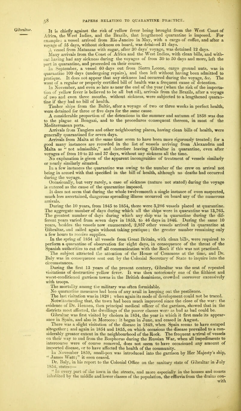 Gibraltar. It is chiefly against the risk of yellow fever being brought from the West Coast of ' Africa, the West Indies, and the Brazils, that lengthened quarantine is imposed. For example: a vessel arrived from Rio Janeiro in May, with a cargo of coffee, and after a voyage of 55 days, without sickness on board, was detained 21 days. A.Vessel from Matanzas with sugar, after 30 days' voyage, was detained 12 days. Many arrivals from the Coast of Africa and the West Indies, with clean bills, and with- out having had any sickness during the voyages of from 30 to 50 days and more, left the port in quarantine, and proceeded on their course. In September, a vessel 60 days out from Sierra Leone, cargo ground nuts, was in quarantine 109 days (undergoing repairs), and then left without having been admitted to pratique. It does not appear that any sickness had occurred during the voyage, &c. The want of a regular or properly certified bill of health was a frequent cause of detention, In November, and even so late as near the end of the year (when the risk of the importa- tion of yellow fever is believed to be all but nil), arrivals from the Brazils, after a voyage of two and even three months, without sickness, were subjected to a lengthened quaran- tine if they had no bill of health. Timber ships from the Baltic, after a voyage of two or three weeks in perfect health, were detained for three or five days for the same cause. A considerable proportion of the detentions in the summer and autumn of 1858 was due to the plague at Bengazi, and to the procedures consequent thereon, in most of the Mediterranean ports. Arrivals from Tangiers and other neighbouring places, having clean bills of health, were generally quarantined for seven days. Arrivals from Malta at the same time seem to have been more rigorously treated; for a good many instances are recorded in the list of vessels arriving from Alexandria and Malta as  not admissible, and therefore leaving Gibraltar in quarantine, even after voyages of from 10 to 25 and 37 days, without any sickness all the time. No explanation is given of the apparent incongruities of treatment of vessels similarly or nearly similarly situated. In a few instances the quarantine was owing to the number of the crew on arrival not being in accord with that specified in the bill of health, although no deaths had occurred during the voyage. Occasionally, but very rarely, a case of sickness (nature not stated) during the voyage is entered as the cause of the quarantine imposed. It does not seem that during the whole twelvemonth a single instance of even suspected, much less ascertained, dangerous spreading illness occurred on board any of the numerous arrivals. During the 10 years, from 1845 to 1854, there were 3,286 vessels placed at quarantine. The aggregate number of days during which all the ships were in quarantine was 13,765. The greatest number of days during which any ship was in quarantine during the dif- ferent years varied from seven days in 1853, to 46 days in 1846. During the same 10 years, besides the vessels now enumerated, 2,957 other vessels arrived in quarantine at Gibraltar, and sailed again without taking pratique ; the greater number remaining only a few hours to receive supplies. In the spring of 1854 all vessels from Great Britain, with clean bills, were required to perform a quarantine of observation for eight days, in consequence of the threat of the Spanish authorities to cut off all communication with the Bock if this was not practised. The subject attracted the attention of the House of Commons at the time, and Dr. Baly was in consequence sent out by the Colonial Secretary of State to inquire into the circumstances. During the first 13 years of the present century, Gibraltar was the seat of repeated visitations of destructive yellow fever. It was then notoriously one of the filthiest and worst-conditioned garrison towns in the British dominions, crowded moreover excessively with troops. The mortality among the military was often formidable. No quarantine measures had been of any avail in keeping out the pestilence. The last visitation was in 1828 ; when again its mode of development could not be traced. Notwitnstanding that, the town had been much improved since the close of the war: the evidence of Dr. Hennen, then principal medical officer of the garrison, showed that in the districts most affected, the dwellings of the poorer classes were as bad as bad could be. Gibraltar was first visited by cholera in 1834, the year in which it first made its appear- ance in Spain, and also in Morocco: it began in June, and ceased in August. There was a slight visitation of the disease in 1849, when Spain seems to have escaped altogether; and again in 1854 and 1855, on which occasions the disease prevailed to a con- siderably greater extent in the neighbourhood of the Rock. The frequent a'-rival of vessels on their way to and from the Bosphorus during the Russian War, when all impediments to intercourse were of course removed, does not seem to have occasioned any amount of imported disease, or to have affected the health of the community. In November 1859, small-pox was introduced into the garrison by Her Majesty's ship, <: James Watt; it soon ceased. Dr. Baly, in his report to the Colonial Office on the sanitary state of Gibraltar in July 1854, states:—  [n every part of the town in the streets, and more especially in the houses and courts inhabited by the middle and lower classes of the population, the effluvia from the drains con- with