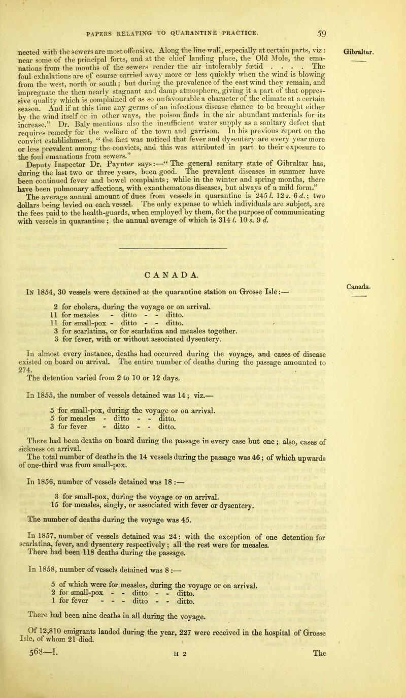 nected with the sewers are most offensive. Along the line wall, especially at certain parts, viz: Gibraltar. near some of the principal forts, and at the chief landing place, the Old Mole, the ema- nations from the mouths of the sewers render the air intolerably foetid .... The foul exhalations are of course carried away more or less quickly when the wind is blowing from the west, north or south; but during the prevalence of the east wind they remain, and impregnate the then nearly stagnant and damp atmosphere,, giving it a part of that oppres- sive quality which is complained of as so unfavourable a character of the climate at a certain season. And if at this time any germs of an infectious disease chance to be brought either by the wind itself or in other ways, the poison finds in the air abundant materials for its increase. Dr. Baly mentions also the insufficient water supply as a sanitary defect that requires remedy for the welfare of the town and garrison. In his previous report on the convict establishment,  the fact was noticed that fever and dysentery are every year more or less prevalent among the convicts, and this was attributed in part to their exposure to the foul emanations from sewers. Deputy Inspector Dr. Paynter says:— The general sanitary state of Gibraltar has, durino- the last two or three years, been good. The prevalent diseases in summer have been continued fever and bowel complaints; while in the winter and spring months, there have been pulmonary affections, with exanthematous diseases, but always of a mild form. The average annual amount of dues from vessels in quarantine is 245 I. 12 s. 6 d.; two dollars being levied on each vessel. The only expense to which individuals are subject, are the fees paid to the health-guards, when employed by them, for the purpose of communicating with vessels in quarantine ; the annual average of which is 314 /. 10 s. 9 d. CANADA. In 1854, 30 vessels were detained at the quarantine station on Grosae Isle:— 2 for cholera, during the voyage or on arrival. 11 for measles - ditto - - ditto. 11 for small-pox - ditto - - ditto. * 3 for scarlatina, or for scarlatina and measles together. 3 for fever, with or without associated dysentery. In almost every instance, deaths had occurred during the voyage, and cases of disease existed on board on arrival. The entire number of deaths during the passage amounted to 274. The detention varied from 2 to 10 or 12 days. In 1855, the number of vessels detained was 14; viz.— 5 for small-pox, during the voyage or on arrival. 5 for measles - ditto - - ditto. 3 for fever - ditto - - ditto. There had been deaths on board during the passage in every case but one ; also, cases of sickness on arrival. The total number of deaths in the 14 vessels during the passage was 46; of which upwards of one-third was from small-pox. In 1856, number of vessels detained was 18 :— 3 for small-pox, during the voyage or on arrival. 15 for measles, singly, or associated with fever or dysentery. The number of deaths during the voyage was 45. In 1857, number of vessels detained was 24: with the exception of one detention for scarlatina, fever, and dysentery respectively; all the rest were for measles. There had been 118 deaths during the passage. In 1858, number of vessels detained was 8 :— 5 of which were for measles, during the voyage or on arrival. 2 for small-pox - - ditto - - ditto. 1 for fever - - - ditto - - ditto. There had been nine deaths in all during the voyage. Of 12,810 emigrants landed during the year, 227 were received in the hospital of Grosse Isle, of whom 21 died. 568—1. H 2 The