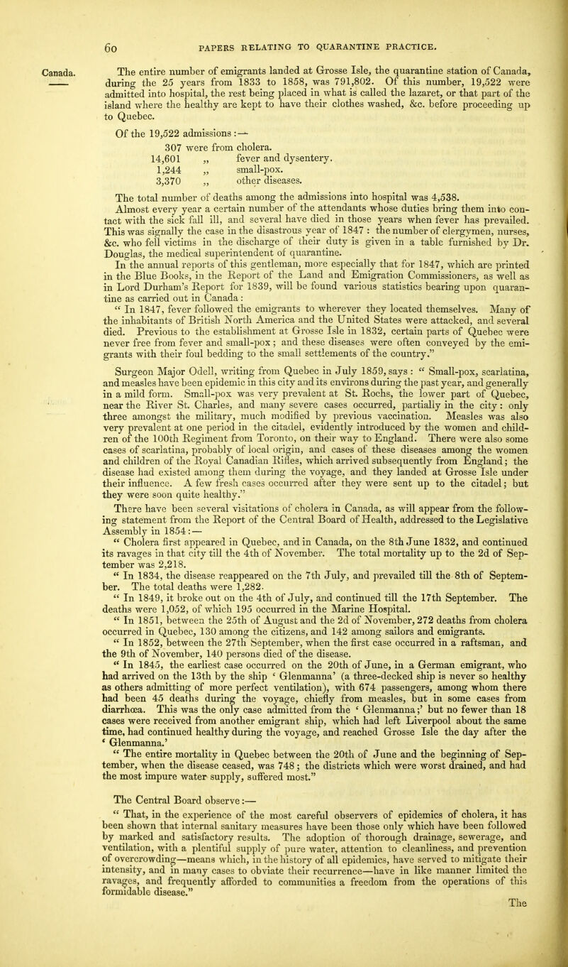 Canada. The entire number of emigrants landed at Grosse Isle, the quarantine station of Canada, during the 25 years from 1833 to 1858, was 791,802. Of this number, 19,522 were admitted into hospital, the rest being placed in what is called the lazaret, or that part of the island where the healthy are kept to have their clothes washed, &c. before proceeding up to Quebec. Of the 19,522 admissions :— 307 were from cholera. 14,601 „ fever and dysentery. 1,244 „ small-pox. 3,370 „ other diseases. The total number of deaths among the admissions into hospital was 4,538. Almost every year a certain number of the attendants whose duties bring them into con- tact with the sick fall ill, and several have died in those years when fever has prevailed. This was signally the case in the disastrous year of 1847 : the number of clergymen, nurses, &c. who fell victims in the discharge of their duty is given in a table furnished by Dr. Douglas, the medical superintendent of quarantine. In the annual reports of this gentleman, more especially that for 1847, which are printed in the Blue Books, in the Report of the Land and Emigration Commissioners, as well as in Lord Durham's Report for 1839, will be found various statistics bearing upon quaran- tine as carried out in Canada :  In 1847, fever followed the emigrants to wherever they located themselves. Many of the inhabitants of British North America and the United States were attacked, and several died. Previous to the establishment at Grosse Isle in 1832, certain parts of Quebec were never free from fever and small-pox ; and these diseases were often conveyed by the emi- grants with their foul bedding to the small settlements of the country. Surgeon Major Odell, writing from Quebec in July 1859, says :  Small-pox, scarlatina, and measles have been epidemic in this city and its environs during the past year, and generally in a mild form. Small-pox was very prevalent at St. Rochs, the lower part of Quebec, near the River St. Charles, and many severe cases occurred, partially in the city: only three amongst the military, much modified by previous vaccination. Measles was also very prevalent at one period in the citadel, evidently introduced by the women and child- ren of the 100th Regiment from Toronto, on their way to England. There were also some cases of scarlatina, probably of local origin, and cases of these diseases among the women and children of the Royal Canadian Rifles, which arrived subsequently from England; the disease had existed among them during the voyage, and they landed at Grosse Isle under their influence. A few fresh cases occurred after they were sent up to the citadel; but they were soon quite healthy. There have been several visitations of cholera in Canada, as will appear from the follow- ing statement from the Report of the Central Board of Health, addressed to the Legislative Assembly in 1854: —  Cholera first appeared in Quebec, and in Canada, on the 8th June 1832, and continued its ravages in that city till the 4th of November. The total mortality up to the 2d of Sep- tember was 2,218.  In 1834, the disease reappeared on the 7th July, and prevailed till the 8th of Septem- ber. The total deaths were 1,282.  In 1849, it broke out on the 4th of July, and continued till the 17th September. The deaths were 1,052, of which 195 occurred in the Marine Hospital.  In 1851, between the 25th of August and the 2d of November, 272 deaths from cholera occurred in Quebec, 130 among the citizens, and 142 among sailors and emigrants.  In 1852, between the 27th September, when the first case occurred in a raftsman, and the 9th of November, 140 persons died of the disease.  In 1845, the earliest case occurred on the 20th of June, in a German emigrant, who had arrived on the 13th by the ship ' Glenmanna' (a three-decked ship is never so healthy as others admitting of more perfect ventilation), with 674 passengers, among whom there had been 45 deaths during the voyage, chiefly from measles, but in some cases from diarrhcea. This was the only case admitted from the ' Glenmanna;' but no fewer than 18 cases were received from another emigrant ship, which had left Liverpool about the same time, had continued healthy during the voyage, and reached Grosse Isle the day after the ' Glenmanna.'  The entire mortality in Quebec between the 20th of June and the beginning of Sep- tember, when the disease ceased, was 748 ; the districts which were worst drained, and had the most impure water supply, suffered most. The Central Board observe:—  That, in the experience of the most careful observers of epidemics of cholera, it has been shown that internal sanitary measures have been those only which have been followed by marked and satisfactory results. The adoption of thorough drainage, sewerage, and ventilation, with a plentiful supply of pure water, attention to cleanliness, and prevention of overcrowding—means which, in the history of all epidemics, have served to mitigate their intensity, and in many cases to obviate their recurrence—have in like manner limited the ravages, and frequently afforded to communities a freedom from the operations of this formidable disease. The