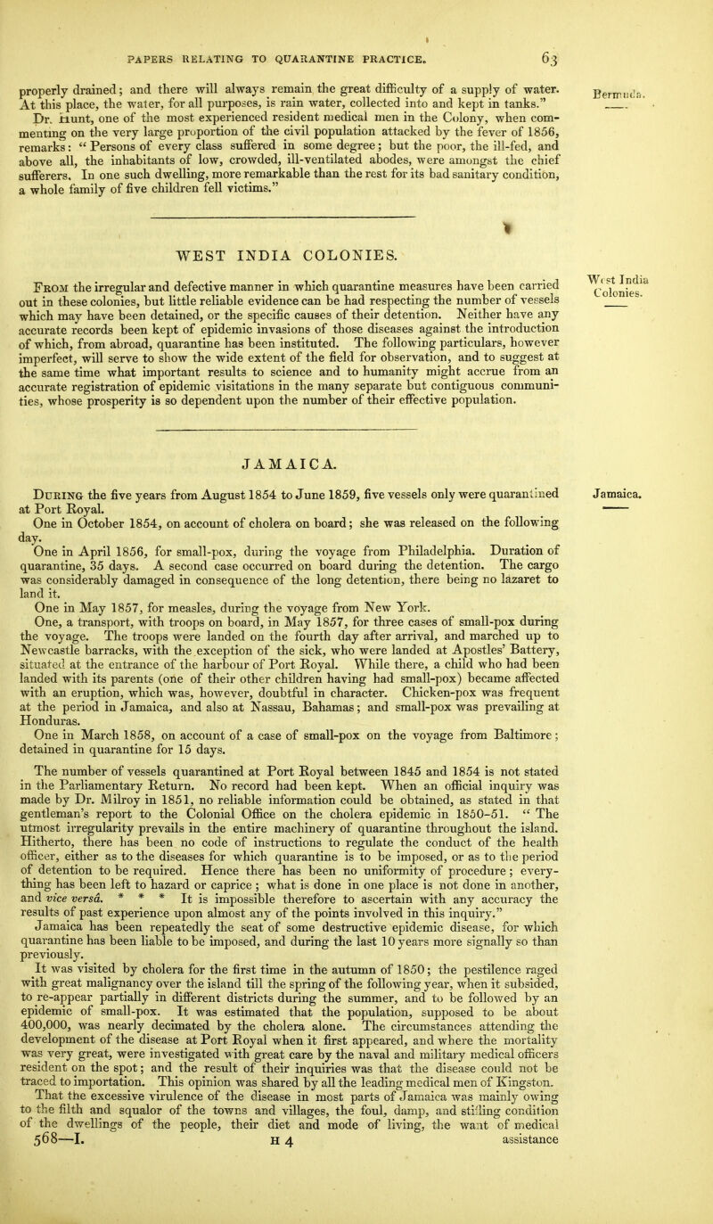 1 PAPERS RELATING TO QUARANTINE PRACTICE,, 63 properly drained; and there will always remain the great difficulty of a supply of water. At this place, the water, for all purposes, is rain water, collected into and kept in tanks. Dr. Hunt, one of the most experienced resident medical men in the Colony, when com- menting on the very large proportion of the civil population attacked by the fever of 1856, remarks:  Persons of every class suffered in some degree; but the poor, the ill-fed, and above all, the inhabitants of low, crowded, ill-ventilated abodes, were amongst the chief sufferers. In one such dwelling, more remarkable than the rest for its bad sanitary condition, a whole family of five children fell victims. WEST INDIA COLONIES. From the irregular and defective manner in which quarantine measures have been carried ^Coknies^ out in these colonies, but little reliable evidence can be had respecting the number of vessels which may have been detained, or the specific causes of their detention. Neither have any accurate records been kept of epidemic invasions of those diseases against the introduction of which, from abroad, quarantine has been instituted. The following particulars, however- imperfect, will serve to show the wide extent of the field for observation, and to suggest at the same time what important results to science and to humanity might accrue from an accurate registration of epidemic visitations in the many separate but contiguous communi- ties, whose prosperity is so dependent upon the number of their effective population. JAMAICA. During the five years from August 1854 to June 1859, five vessels only were quarantined Jamaica, at Port Royal. —— One in October 1854, on account of cholera on board; she was released on the following day. One in April 1856, for small-pox, during the voyage from Philadelphia. Duration of quarantine, 35 days. A second case occurred on board during the detention. The cargo was considerably damaged in consequence of the long detention, there being no lazaret to land it. One in May 1857, for measles, during the voyage from New York. One, a transport, with troops on board, in May 1857, for three cases of small-pox during the voyage. The troops were landed on the fourth day after arrival, and marched up to Newcastle barracks, with the exception of the sick, who were landed at Apostles' Battery, situated at the entrance of the harbour of Port Royal. While there, a child who had been landed with its parents (one of their other children having had small-pox) became affected with an eruption, which was, however, doubtful in character. Chicken-pox was frequent at the period in Jamaica, and also at Nassau, Bahamas; and small-pox was prevailing at Honduras. One in March 1858, on account of a case of small-pox on the voyage from Baltimore; detained in quarantine for 15 days. The number of vessels quarantined at Port Royal between 1845 and 1854 is not stated in the Parliamentary Return. No record had been kept. When an official inquiry was made by Dr. Milroy in 1851, no reliable information could be obtained, as stated in that gentleman's report to the Colonial Office on the cholera epidemic in 1850-51.  The utmost irregularity prevails in the entire machinery of quarantine throughout the island. Hitherto, there has been no code of instructions to regulate the conduct of the health officer, either as to the diseases for which quarantine is to be imposed, or as to the period of detention to be required. Hence there has been no uniformity of procedure; every- thing has been left to hazard or caprice ; what is done in one place is not done in another, and vice versa. * * * It is impossible therefore to ascertain with any accuracy the results of past experience upon almost any of the points involved in this inquiry. Jamaica has been repeatedly the seat of some destructive epidemic disease, for which quarantine has been liable to be imposed, and during the last 10 years more signally so than previously. It was visited by cholera for the first time in the autumn of 1850; the pestilence raged with great malignancy over the island till the spring of the following year, when it subsided, to re-appear partially in different districts during the summer, and to be followed by an epidemic of small-pox. It was estimated that the population, supposed to be about 400,000, was nearly decimated by the cholera alone. The circumstances attending the development of the disease at Port Boyal when it first appeared, and where the mortality was very great, were investigated with great care by the naval and military medical officers resident on the spot; and the result of their inquiries was that the disease conld not be traced to importation. This opinion was shared by all the leading medical men of Kingston. That the excessive virulence of the disease in most parts of Jamaica was mainly owing to the filth and squalor of the towns and villages, the foul, damp, and stilling condition of the dwellings of the people, their diet and mode of living, the want of medical