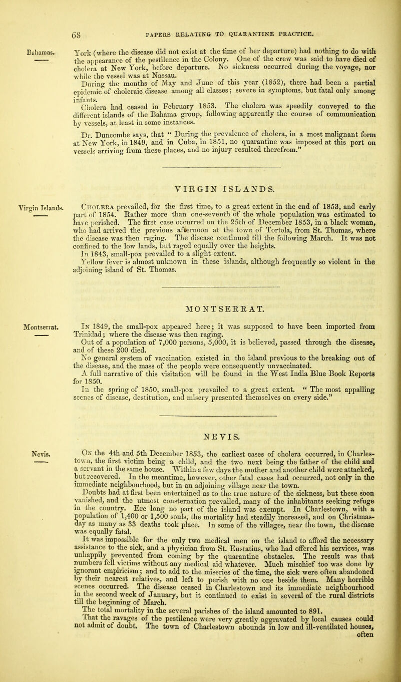 Bahamas. York (where the disease did not exist at the time of her departure) had nothing to do with the appearance of the pestilence in the Colony. One of the crew was said to have died of cholera at New York, before departure. No sickness occurred during the voyage, nor while the vessel was at Nassau. During the months of May and June of this year(1852), there had been a partial epidemic of choleraic disease among all classes; severe in symptoms, but fatal only among infants. Cholera had ceased in February 1853. The cholera was speedily conveyed to the different islands of the Bahama group, following apparently the course of communication by vessels, at least in some instances. Dr. Duncombe says, that  During the prevalence of cholera, in a most malignant form at New York, in 1849, and in Cuba, in 1851, no quarantine was imposed at this port on vessels arriving from these places, and no injury resulted therefrom. VIRGIN ISLANDS. Virgin Islands. Cholera prevailed, for the first time, to a great extent in the end of 1853, and early ° part of 1854. Rather more than one-seventh of the whole population was estimated to have perished. The first case occurred on the 25th of December 1853, in a black woman, who had arrived the previous afternoon at the town of Tortola, from St. Thomas, where the disease was then raging. The disease continued till the following March. It was not confined to the low lands, but raged equally over the heights. In 1843, small-pox prevailed to a slight extent. Yellow fever is almost unknown in these islands, although frequently so violent in the adjoining island of St. Thomas. MO NT SEE,R AT. Montserrat. In 1849, the small-pox appeared here; it was supposed to have been imported from Trinidad; where the disease was then raging. Out of a population of 7,000 persons, 5,000, it is believed, passed through the disease, and of these 200 died. No general system of vaccination existed in the island previous to the breaking out of the disease, and the mass of the people wrere consequently unvaccinated. A full narrative of this visitation will be found in the West India Blue Book Reports for 1S50. In the spring of 1850, small-pox prevailed to a great extent.  The most appalling scenes of disease, destitution, and misery presented themselves on every side. NEVIS. Nevis. On the 4th and 5th December 1853, the earliest cases of cholera occurred, in Charles- town, the first victim being a child, and the two next being the father of the child and a servant in the same house. Within a few days the mother and another child were attacked, but recovered. In the meantime, however, other fatal cases had occurred, not only in the immediate neighbourhood, but in an adjoining village near the town. Doubts had at first been entertained as to the true nature of the sickness, but these soon vanished, and the utmost consternation prevailed, many of the inhabitants seeking refuge in the country. Ere long no part of the island was exempt. In Charlestown, with a population of 1,400 or 1,500 souls, the mortality had steadily increased, and on Christmas- day as many as 33 deaths took place. In some of the villages, near the town, the disease was equally fatal. It was impossible for the only two medical men on the island to afford the necessary assistance to the sick, and a physician from St. Eustatius, who had offered his services, was unhappily prevented from coming by the quarantine obstacles. The result was that numbers fell victims without any medical aid whatever. Much mischief too was done by ignorant empiricism; and to add to the miseries of the time, the sick were often abandoned by their nearest relatives, and left to perish with no one beside them. Many horrible scenes occurred. The disease ceased in Charlestown and its immediate neighbourhood in the second week of January, but it continued to exist in several of the rural districts till the beginning of March. The total mortality in the several parishes of the island amounted to 891. That the ravages of the pestilence were very greatly aggravated by local causes could not admit of doubt. The town of Charlestown abounds in low and ill-ventilated houses, often