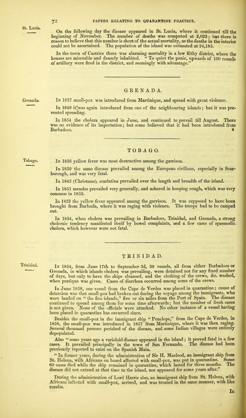 On the following day the disease appeared in St. Lucia, where it continued till the beginning of November. The number of deaths was computed at 2,022; but there is reason to believe that this number is short of the actual mortality, as the deaths in the interior could not be ascertained. The population of the island was estimated at 24,185. In the town of Castries there was alarming mortality in a low filthy district, where the houses are miserable and densely inhabited.  To quiet the panic, upwards of 100 rounds of artillery were fired in the district, and seemingly with advantage. St. Lucia. GRENADA. Grenada. In 1837 small-pox was introduced from Martinique, and spread with great violence. In 1849 it^was again introduced from one of the neighbouring islands ; but it was pre- vented spreading. In 1854 the cholera appeared in June, and continued to prevail till August. There was no evidence of its importation; but some believed that it had been introduced from Barbadoes. < TOBAGO. Tobago. In 1836 yellow fever was most destructive among the garrison. In 1839 the same disease prevailed among the European civilians, especially in Scar- borough, and was very fatal. In 1845 (Christmas), scarlatina prevailed over the length and breadth of the island. In 1851 measles prevailed very generally, and ushered in hooping cough, which was very common in 1852. In 1853 the yellow fever appeared among the garrison. It was supposed to have been brought from Barbuda, where it was raging with violence. The troops had to be camped out. In 1854, when cholera was prevailing in Barbadoes, Trinidad, and Grenada, a strong choleraic tendency manifested itself by bowel complaints, and a few cases of spasmodic cholera, which however were not fatal. TRINIDAD. In 1854, from June 17th to September 3d, 39 vessels, all from either Barbadoes or Grenada, in which islands cholera was prevailing, were detained not for any fixed number of days, but only to have the ships cleansed, and the clothing of the crews, &c. washed, when pratique was given. Cases of diarrhoea occurred among some of the crews. In June 1858, one vessel from the Cape de Verdes was placed in quarantine; cause of detention was that small-pox had broken out during the voyage among the immigrants, who were landed on  the five islands, five or six miles from the Port of Spain. The disease continued to spread among them for some time afterwards; but the number of fresh cases is not given. None of the officials were attacked. No other instance of a vessel having been placed in quarantine has occurred since. Besides the small-pox in the immigrant ship  Penelope, from the Cape de Verdes, in 1858, the small-pox was introduced in 1857 from Martinique, where it was then raging. Several thousand persons perished of the disease, and some Indian villages were entirely depopulated. Also  some years ago a varioloid disease appeared in the island ; it proved fatal in a few cases. It prevailed principally in the town of San Fernando. The disease had been previously reported to exist on the Spanish Main.  In former years, during the administration of Sir H. Macleod, an immigrant ship from St. Helena, with Africans on board affected with small-pox, was put in quarantine. Some 60 cases died while the ship remained in quarantine, which lasted for three months. The disease did not extend at that time to the island, nor appeared for some years after. During the administration of Lord Harris also, an immigrant ship from St. Helena, with Africans infected with small-pox, arrived, and was treated in the same manner, with like results. In