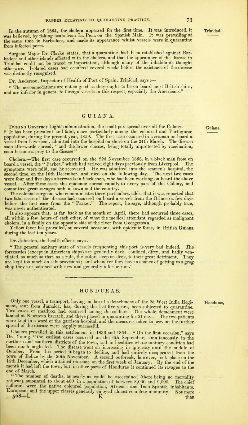 In the autumn of 1854, the cholera appeared for the first time. It was introduced, it Trinidad. ■was believed, by fishing boats from La Pena on the Spanish Main. It was prevailing at the same time in Barbadoes, and made its appearance whilst vessels were in quarantine from infected ports. Surgeon Major Dr. Clarke states, that a quarantine had been established against Bar- badoes and other islands affected with the cholera, and that the appearance of the disease in Trinidad could not be traced to importation, although many of the inhabitants thought otherwise. Isolated cases had occurred several weeks before the existence of the disease was distinctly recognised. Dr. Anderson, Inspector of Health of Port of Spain, Trinidad, says :—  The accommodations are not so good as they ought to be on board most British ships, and are inferior in general to foreign vessels in this respect, especially the Americans. GUIANA. During Governor Light's administration, the small-pox spread over all the Colony. Guiana. f It has been prevalent and fatal, more particularly among the coloured and Portuguese population, during the present year, 1859. The first case occurred in a seaman on board a vessel from Liverpool, admitted into the hospital on shore on the 24th March. The disease soon afterwards spread,  and the lower classes, being totally unprotected by vaccination, soon became a prey to the disease. Cholera.—The first case occurred on the 22d November 1856, in a black man from on board a vessel, the  Parker, which had arrived eight days previously from Liverpool. The symptoms were mild, and he recovered. He was admitted into the seamen's hospital, the second time, on the 16th December, and died on the following day. The next two cases were four and five days afterwards in black men, who had been working on board the above vessel. After these cases the epidemic spread rapidly to every part of the Colony, and committed great ravages both in town and the country. The colonial surgeon, who communicates these particulars, adds, that it was reported that two fatal cases of the disease had occurred on board a vessel from the Orinoco a few days before the first case from the  Parker. The report, he says, although probably true, was never authenticated. It also appears that, as far back as the month of April, there had occurred three cases, all writhin a few hours of each other, of what the medical attendant regarded as malignant cholera, in a family on the opposite side of the river from Georgetown. Yellow fever has prevailed, on several occasions, with epidemic force, in British Guiana during the last ten years. Dr. Johnston, the health officer, says .—  The general sanitary state of vessels frequenting this port is very bad indeed. The forecastles (except in American ships) are generally dark, confined, dirty, and badly ven- tilated, so much so that, as a rule, the sailors sleep on deck, to their great detriment. They are kept too mnch on salt provisions; and whenever they have a chance of getting to a grog shop they are poisoned with new and generally inferior rum. HONDURAS. Only one vessel, a transport, having on board a detachment of the 2d West India Regi- Honduras. ment, sent from Jamaica, has, during the last five years, been subjected to quarantine. Two cases of smallpox had occurred among the soldiers. The whole detachment were landed at Newtown barrack, and there placed in quarantine for 21 days. The two patients were kept in a ward of the garrison hospital, and the measures taken to prevent the further spread of the disease were happily successful. Cholera prevailed in this settlement in 1836 and 1854.  On the first occasion, says Dr. Young,  the earliest cases occurred on the 6th September, simultaneously in the northern and southern districts of the town, and in localities whose sanitary condition had been much neglected. The disease went on increasing in intensity until the middle of October. From this period it began to decline, and had entirely disappeared from the town of Belize by the 20th November. A second outbreak, however, took place on the 15th December, which attained its acme on the first week of January. By the end of the month it had left the town, but in other parts of Honduras it continued its ravages to the end of March.  The number of deaths, as nearly as could be ascertained (there being no mortality returns), amounted to about 400 in a population of between 8,000 and 9,000. The chief sufferers were the native coloured population, Africans and Indo-Spanish inhabitants. Europeans and the upper classes generally enjoyed almost complete immunity. Not more . 568—1. K than