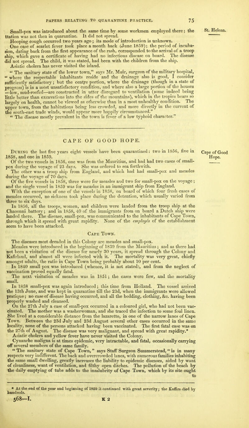 Small-pox was introduced about the same time by some workmen employed there; the St- Helena, ttation was not then in quarantine. It did not spread. Hooping cough occurred two years ago ; its mode of introduction is unknown. One case of scarlet fever took place a month back (June 1859); the period of incuba- sion, dating back from the first appearance of the rash, corresponded to the arrival of a troop ship, which gave a certificate of having had no infectious disease on board. The disease did not spread. The child, it was stated, had been with the children from the ship. Asiatic cholera has never visited the island.  The sanitary state of the lower town, says Mr. Muir, surgeon of the military hospital,  where the respectable inhabitants reside and the drainage also is good, ^ I consider sufficiently satisfactory; but the centre portion, where the drainage (though in a state of progress) is in a most unsatisfactory condition, and where also a large portion of the houses —low, mud-roofed—are constructed in utter disregard to ventilation (some indeed being little better than excavations into the sides of the mountains), which in the tropics bears so largely on health, cannot be viewed as otherwise than in a most unhealthy condition. The upper town, from the habitations being less crowded, and more directly in the current of the south-east trade winds, would appear more happily circumstanced.  The disease mostly prevalent in the town is fever of a low typhoid character. CAPE OF GOOD HOPE. During the last five years eight vessels have been quarantined: two in 1856, five in 1858, and one in 1859. Of the two vessels in 1856, one was from the Mauritius, and had had two cases of small- pox during the voyage of 23 days. She was ordered to sea forthwith. The other was a troop ship from England, and which had had small-pox and measles during the voyage of 70 days. Of the five vessels in 1858, three were for measles and two for small-pox on the voyage ; and the single vessel in 1859 was for measles in an immigrant ship from England. With the exception of one of the vessels in 1858, on board of which four fresh cases of measles occurred, no sickness took place during the detention, which usually varied from three to six days. In 1856, all the troops, women, and children were landed from the troop ship at the Chaoonni battery; and in 1858, 40 of the immigrants from on board a Dutch ship were landed there. The disease, small-pox, was communicated to the inhabitants of Cape Town, through which it spread with great rapidity. None of the employes of the establishment seem to have been attacked. Cape Town. The diseases most dreaded in this Colony are measles and small-pox. Measles were introduced in the beginning of 1839 from the Mauritius ; and as there had not been a visitation of the disease for nearly 30 years, it spread through the Colony and Kafirland, and almost all were infected with it. The mortality was very great, chiefly amongst adults, the ratio in Cape Town being probably about 10 per cent. In 1840 small pox was introduced (whence, it is not stated), and from the neglect of vaccination proved equally fatal. The next visitation of measles was in 1851; the cases were few, and the mortality small. In 1858 small-pox was again introduced; this time from Holland. The vessel arrived the 13th June, and was kept in quarantine till the 23d, when the immigrants were allowed pratique; no case of disease having occurred, and all the bedding, clothing, &c. having been properly washed and cleansed. On the 27th July a case of small-pox occurred in a coloured girl, who had not been vac- cinated. The mother was a washerwoman, and she traced the infection to some foul linen. She lived at a considerable distance from the lazaretto, in one of the narrow lanes of Cape Town. Between the 23d July and 23d August several other cases occurred in the same locality, none of the persons attacked having been vaccinated. The first fatal case was on the 27th of August. The disease was very malignant, and spread with great rapidity.* Asiatic cholera and yellow fever have never visited the Colony. Cynanche maligna is at times epidemic, very intractable, and fatal, occasionally carrying off several members of the same family.  The sanitary state of Cape Town,  says Staff Surgeon Summerstead,  is in many respects very indifferent. The back and overcrowded lanes, with numerous families inhabiting the same small dwelling, greatly increases the liability to epidemic diseases, aided by want of cleanliness, want of ventilation, and filthy open ditches. The pollution of the beach by the daily emptying of tubs adds to the insalubrity of Cape Town, which by its site ought to * At the end of the year and beginning of 1859 it continued with great severity; the Kaffirs died by hundreds. Cape of Good Hope.