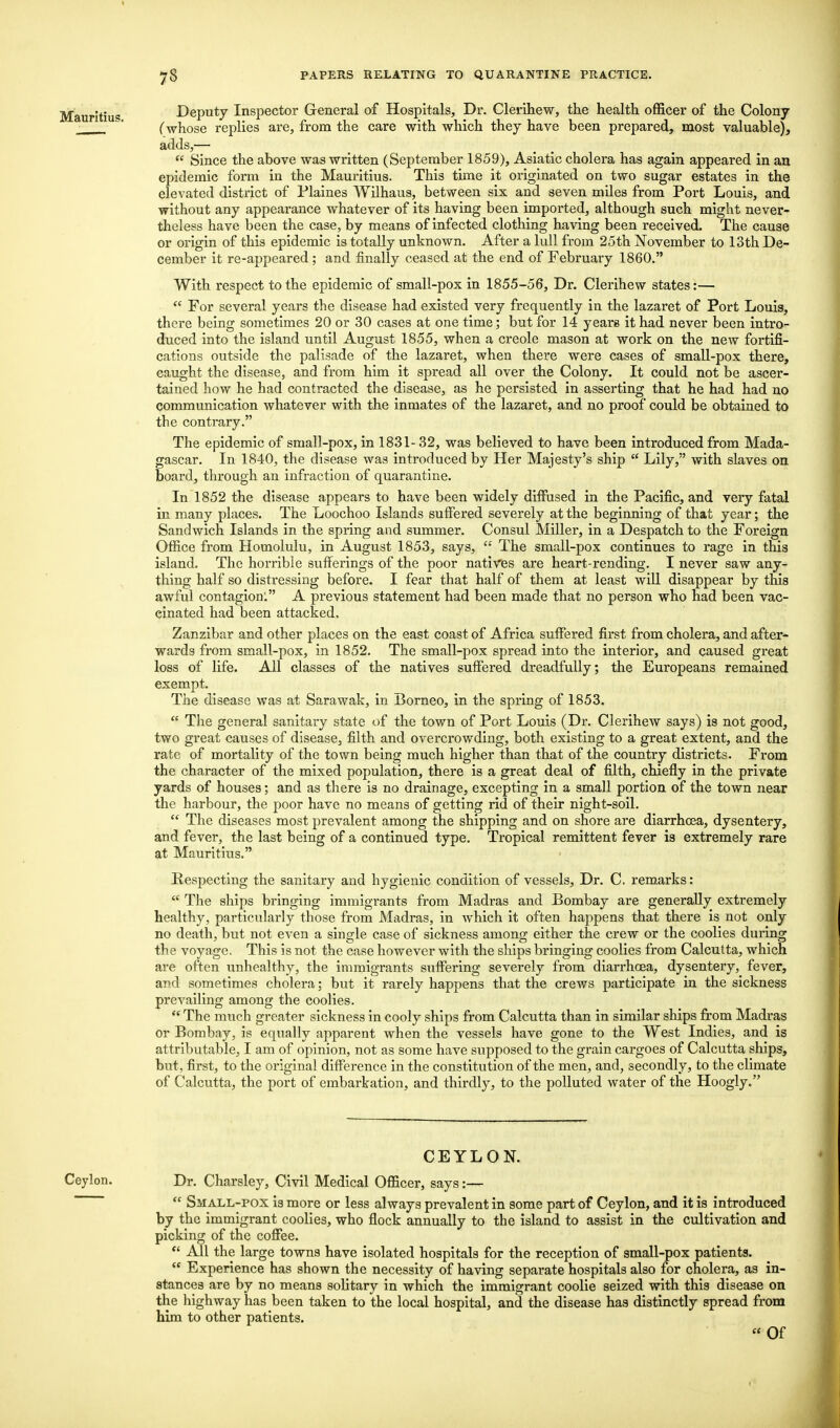 Deputy Inspector General of Hospitals, Dr. Clerihew, the health officer of the Colony (whose replies are, from the care with which they have been prepared, most valuable), adds,—  Since the above was written (September 1859), Asiatic cholera has again appeared in an epidemic form in the Mauritius. This time it originated on two sugar estates in the elevated district of Plaines Wilhaus, between six and seven miles from Port Louis, and without any appearance whatever of its having been imported, although such might never- theless have been the case, by means of infected clothing having been received. The cause or origin of this epidemic is totally unknown. After a lull from 25th November to 13th De- cember it re-appeared; and finally ceased at the end of February 1860. With respect to the epidemic of small-pox in 1855-56, Dr. Clerihew states:—  For several years the disease had existed very frequently in the lazaret of Port Louis, there being sometimes 20 or 30 cases at one time; but for 14 years it had never been intro- duced into the island until August 1855, when a Creole mason at work on the new fortifi- cations outside the palisade of the lazaret, when there were cases of small-pox there, caught the disease, and from him it spread all over the Colony. It could not be ascer- tained how he had contracted the disease, as he persisted in asserting that he had had no communication whatever with the inmates of the lazaret, and no proof could be obtained to the contrary. The epidemic of small-pox, in 1831- 32, was believed to have been introduced from Mada- gascar. In 1840, the disease was introduced by Her Majesty's ship  Lily, with slaves on board, through an infraction of quarantine. In 1852 the disease appears to have been widely diffused in the Pacific, and very fatal in many places. The Loochoo Islands suffered severely at the beginning of that year; the Sandwich Islands in the spring and summer. Consul Miller, in a Despatch to the Foreign Office from Homolulu, in August 1853, says,  The small-pox continues to rage in this island. The horrible sufferings of the poor natives are heart-rending. I never saw any- thing half so distressing before. I fear that half of them at least will disappear by this awful contagion: A previous statement had been made that no person who had been vac- cinated had been attacked. Zanzibar and other places on the east coast of Africa suffered first from cholera, and after- wards from small-pox, in 1852. The small-pox spread into the interior, and caused great loss of life. All classes of the natives suffered dreadfully; the Europeans remained exempt. The disease was at Sarawak, in Borneo, in the spring of 1853.  The general sanitary state of the town of Port Louis (Dr. Clerihew says) is not good, two great causes of disease, filth and overcrowding, both existing to a great extent, and the rate of mortality of the town being much higher than that of the country districts. From the character of the mixed population, there is a great deal of filth, chiefly in the private yards of houses; and as there is no drainage, excepting in a small portion of the town near the harbour, the poor have no means of getting rid of their night-soil.  The diseases most prevalent among the shipping and on shore are diarrhoea, dysentery, and fever, the last being of a continued type. Tropical remittent fever is extremely rare at Mauritius. Respecting the sanitary and hygienic condition of vessels, Dr. C. remarks:  The ships bringing immigrants from Madras and Bombay are generally extremely healthy, particularly those from Madras, in which it often happens that there is not only no death, but not even a single case of sickness among either the crew or the coolies during the voyage. This is not the case however with the ships bringing coolies from Calcutta, which are often unhealthy, the immigrants suffering severely from diarrhoea, dysentery, fever, and sometimes cholera; but it rarely happens that the crews participate in the sickness prevailing among the coolies.  The much greater sickness in cooly ships from Calcutta than in similar ships from Madras or Bombay, is equally apparent when the vessels have gone to the West Indies, and is attributable, I am of opinion, not as some have supposed to the grain cargoes of Calcutta ships, but, first, to the original difference in the constitution of the men, and, secondly, to the climate of Calcutta, the port of embarkation, and thirdly, to the polluted water of the Hoogly. CEYLON. Ceylon. Dr. Charsley, Civil Medical Officer, says:—  Small-pox is more or less always prevalent in some part of Ceylon, and it is introduced by the immigrant coolies, who flock annually to the island to assist in the cultivation and picking of the coffee.  All the large towns have isolated hospitals for the reception of small-pox patients.  Experience has shown the necessity of having separate hospitals also for cholera, as in- stances are by no means solitary in which the immigrant coolie seized with this disease on the highway has been taken to the local hospital, and the disease has distinctly spread from him to other patients. « Of