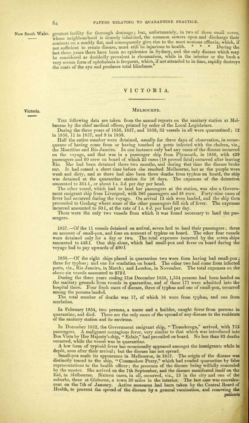 New South Wales, greatest facility for thorough drainage; but, unfortunately, in two of those small coves, whose neighbourhood is densely inhabited, the common sewers open and discharge their contents on a muddy flat, and consequently give rise to the most noxious effluvia, which, if not sufficient to create disease, must still be injurious to health. * * ^ * During the last three years there have been no epidemics in Sydney, and the only disease which may be considered as decidedly prevalent is rheumatism, while in the interior or the bush a very severe form of ophthalmia is frequent, which, if not attended to in time, rapidly destroys the coats of the eye and produces total blindness. VICTORIA. Victoria. Melbourne. The following data are taken from the annual reports on the sanitary station at Mel- bourne by the chief medical officer, printed by order of the Local Legislature. During the three years of 1856, 1857, and 1858, 32 vessels in all were quarantined; 12 in 1856, 11 in 1857, and 9 in 1858. Half the entire number were detained, usually for three days of observation, in conse- quence of having come from or having touched at ports infected with the cholera, viz., the Mauritius and Rio Janeiro. In one instance only had any cases of the disease occurred on the voyage, and that was in a passenger ship from Plymouth, in 1856, with 429 passengers and 60 crew on board of which 25 cases (18 proved fatal) occurred after leaving Rio. She had been detained there two months, and during that time the disease broke out. It had ceased a short time before she reached Melbourne, but as the people were weak and dirty, and as there had also been three deaths from typhus on board, the ship was detained at the quarantine station for 16 days. The expenses of the detention amounted to 364 L, or about Is. 3d. per day per head. The other vessel, which had to land her passengers at the station, was also a Govern- ment emigrant ship from Liverpool, with 386 passengers and 48 crew. Forty-nine cases of fever had occurred during the voyage. On arrival 13 sick were landed, and the ship then proceeded to Geelong where some of the other passengers fell sick of fever. The expenses incurred amounted to 501., at the rate of 1 s. 6 d. per head per day. These were the only two vessels from which it was found necessary to land the pas- sengers. 1857. —Of the 11 vessels detained on arrival, seven had to land their passengers ; three on account of small-pox, and four on account of typhus on board. The other four vessels were detained only for a day or two. The total expenses incurred by the seven ships amounted to 446 /. One ship alone, which had small-pox and fever on board during the voyage had to pay upwards of 400 7. 1858. —Of the eight ships placed in quarantine two were from having had small-pox; three for typhus ; and one for scarlatina on board. The other two had come from infected ports, viz., Rio Janeiro, in March; and London, in November. The total expenses on the above six vessels amounted to 272 /. During the three years ending 31st December 1858, 1,334 persons had been landed on the sanitary grounds from vessels in quarantine, and of these 171 were admitted into the hospital there. Four fresh cases of disease, three of typhus and one of small-pox, occurred among the persons landed. The total number of deaths was 17, of which 16 were from typhus, and one from scarlatina. In February 1854, two persons, a nurse and a builder, caught fever from persons in quarantine, and died. These are the only cases of the spread of any disease to the residents of the sanitary station and its environs. In December 1852, the Government emigrant ship,  Ticonderoga, arrived, with 715 passengers. A malignant contagious fever, very similar to that which was introduced into Boa Vista by Her Majesty's ship,  Eclair, had prevailed on board. No less than 82 deaths occurred, while the vessel was in quarantine. A low form of typhoid fever has occasionally appeared amongst the immigrants while in depot, soon after their arrival; but the disease has not spread. Small-pox made its appearance in Melbourne, in 1857. The origin of the disease was distinctly traced to the ship,  Commodore Perry, which had evaded quarantine by false representations to the health officer; the presence of the disease being wilfully concealed by the master. She arrived on the 7th September, and the disease manifested itself on the 22d, in Melbourne. Sixteen cases, in all, occurred, viz., 13 in the city and one of the suburbs, three at Gisborne, a town 30 miles in the interior. The last case was convales- cent on the 7th of January. Active measures had been taken by the Central Board of Health, to prevent the spread of the disease by a general vaccination, and removing the patients