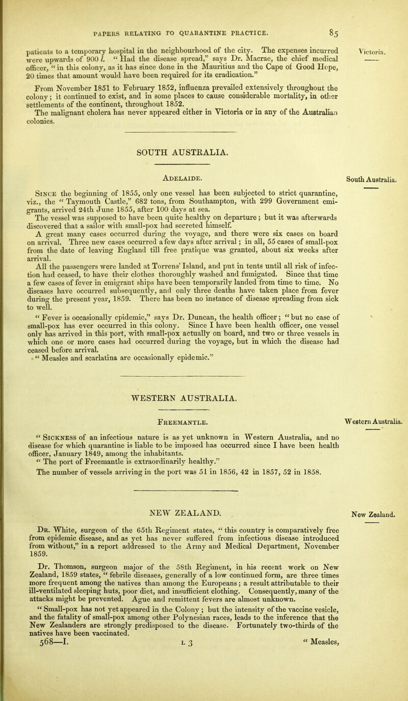 patients to a temporary hospital in the neighbourhood of the city. The expenses incurred Victoria. were upwards of 900 I.  Had the disease spread, says Dr. Macrae, the chief medical officer,  in this colony, as it has since done in the Mauritius and the Cape of Good Hope, 20 times that amount would have been required for its eradication. From November 1851 to February 1852, influenza prevailed extensively throughout the colony; it continued to exist, and in some places to cause considerable mortality, in other settlements of the continent, throughout 1852. The malignant cholera has never appeared either in Victoria or in any of the Australian colonies. SOUTH AUSTRALIA. Adelaide. South Australia. Since the beginning of 1855, only one vessel has been subjected to strict quarantine, viz., the  Taymouth Castle, 682 tons, from Southampton, with 299 Government emi- grants, arrived 24th June 1855, after 100 days at sea. The vessel was supposed to have been quite healthy on departure; but it was afterwards discovered that a sailor with small-pox had secreted himself. A great many cases occurred during the voyage, and there were six cases on board on arrival. Three new cases occurred a few days after arrival; in all, 55 cases of small-pox from the date of leaving England till free pratique was granted, about six weeks after arrival. All the passengers were landed at Torrens' Island, and put in tents until all risk of infec- tion had ceased, to have their clothes thoroughly washed and fumigated. Since that time a few cases of fever in emigrant ships have been temporarily landed from time to time. No diseases have occurred subsequently, and only three deaths have taken place from fever during the present year, 1859. There has been no instance of disease spreading from sick to well.  Fever is occasionally epidemic, says Dr. Duncan, the health officer;  but no case of small-pox has ever occurred in this colony. Since I have been health officer, one vessel only has arrived in this port, with small-pox actually on board, and two or three vessels in which one or more cases had occurred during the voyage, but in which the disease had ceased before arrival. ■  Measles and scarlatina are occasionally epidemic. WESTERN AUSTRALIA. Freemantle. Western Australia.  Sickness of an infectious nature is as yet unknown in Western Australia, and no disease for which quarantine is liable to be imposed has occurred since I have been health officer, January 1849, among the inhabitants.  The port of Freemantle is extraordinarily healthy. The number of vessels arriving in the port was 51 in 1856, 42 in 1857, 52 in 1858. NEW ZEALAND. , New Zealand. Dr. White, surgeon of the 65th Regiment states,  this country is comparatively free from epidemic disease, and as yet has never suffered from infectious disease introduced from without, in a report addressed to the Army and Medical Department, November 1859. Dr. Thomson, surgeon major of the 58th Regiment, in his recent work on New Zealand, 1859 states,  febrile diseases, generally of a low continued form, are three times more frequent among the natives than among the Europeans; a result attributable to their ill-ventilated sleeping huts, poor diet, and insufficient clothing. Consequently, many of the attacks might be prevented. Ague and remittent fevers are almost unknown.  Small-pox has not yet appeared in the Colony ; but the intensity of the vaccine vesicle, and the fatality of small-pox among other Polynesian races, leads to the inference that the New Zealanders are strongly predisposed to the disease. Fortunately two-thirds of the natives have been vaccinated. 568—I. l 3 « Measles,