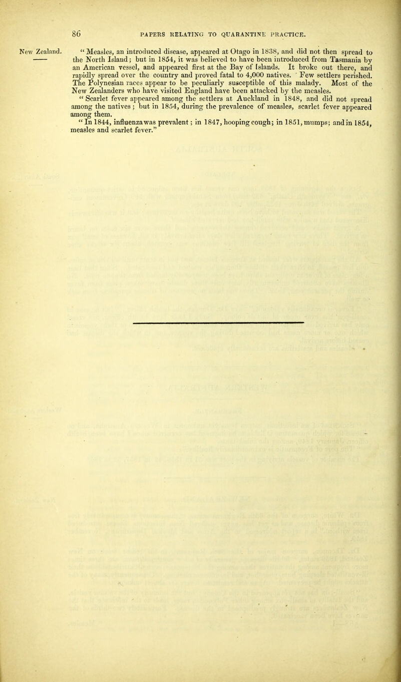 New Zealand.  Measles, an introduced disease, appeared at Otago in 1838, and did not then spread to the North Island; but in 1854, it was believed to have been introduced from Tasmania by an American vessel, and appeared first at the Bay of Islands. It broke out there, and rapidly spread over the country and proved fatal to 4,000 natives. ' Few settlers perished. The Polynesian races appear to be peculiarly susceptible of this malady. Most of the New Zealanders who have visited England have been attacked by the measles.  Scarlet fever appeared among the settlers at Auckland in 1848, and did not spread among the natives ; but in 1854, during the prevalence of measles, scarlet fever appeared among them.  In 1844, influenza was prevalent; in 1847, hooping cough; in 1851, mumps; and in 1854, measles and scarlet fever.