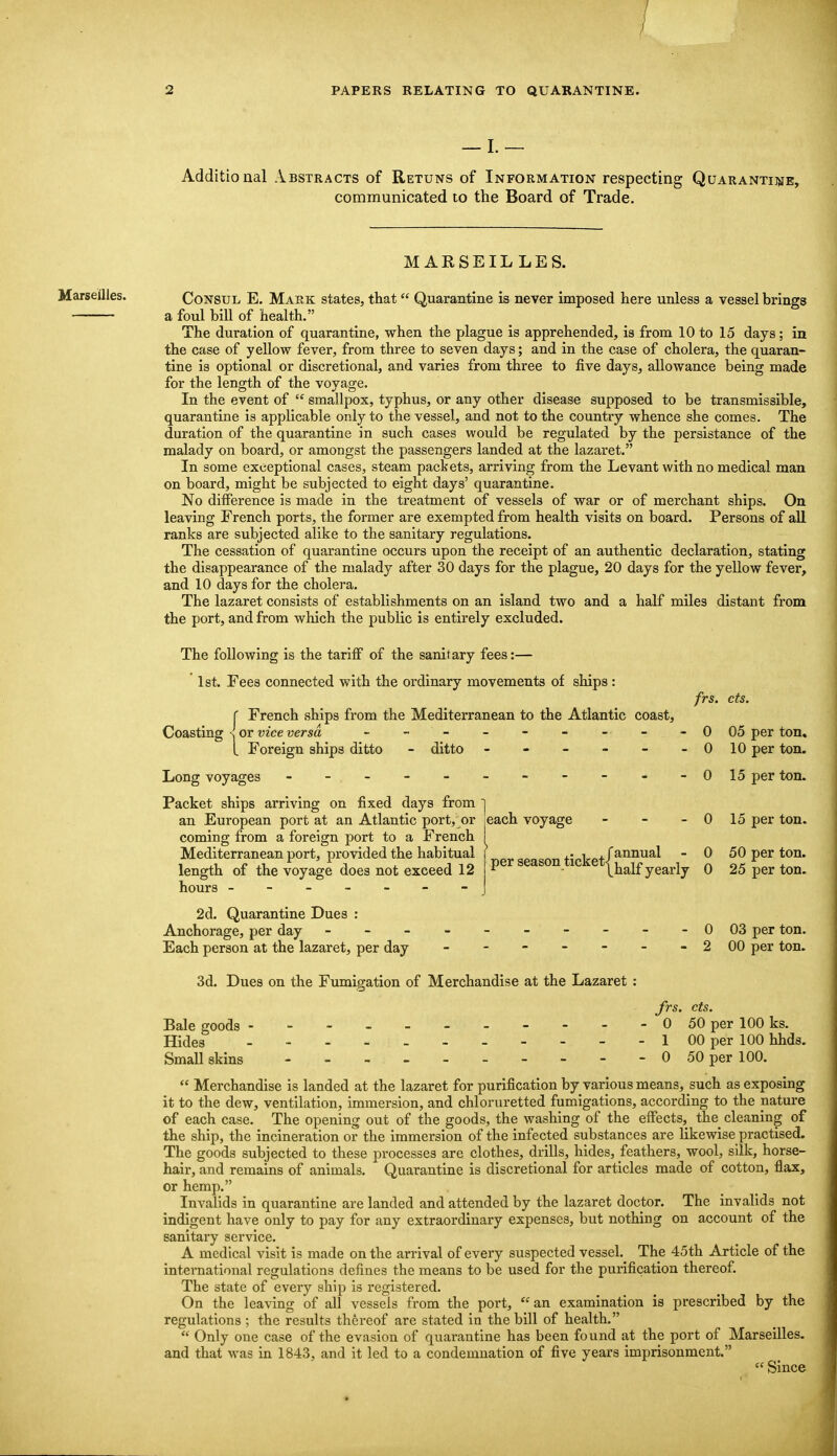 I. Additional Abstracts of Retuns of Information respecting Quaranti]>ie, communicated to the Board of Trade. M ARSEIL LES. Marseilles. Consul E. Mark states, that Quarantine is never imposed here unless a vessel brings a foul bill of health. The duration of quarantine, when the plague is apprehended, is from 10 to 15 days; in the case of yellow fever, from three to seven days; and in the case of cholera, the quaran- tine is optional or discretional, and varies from three to five days, allowance being made for the length of the voyage. In the event of  smallpox, typhus, or any other disease supposed to be transmissible, quarantine is applicable only to the vessel, and not to the country whence she comes. The duration of the quarantine in such cases would be regulated by the persistance of the malady on board, or amongst the passengers landed at the lazaret. In some exceptional cases, steam packets, arriving from the Levant with no medical man on board, might be subjected to eight days' quarantine. No difference is made in the treatment of vessels of war or of merchant ships. On leaving French ports, the former are exempted from health visits on board. Persons of all ranks are subjected alike to the sanitary regulations. The cessation of quarantine occurs upon the receipt of an authentic declaration, stating the disappearance of the malady after 30 days for the plague, 20 days for the yellow fever, and 10 days for the cholera. The lazaret consists of establishments on an island two and a half miles distant from the port, and from which the public is entirely excluded. The following is the tariff of the sanitary fees:— ' 1st. Fees connected with the ordinary movements of ships: C French ships from the Mediterranean to the Atlantic coast, Coasting s or vice versa - - - - - - - L Foreign ships ditto - ditto - - - - - Long voyages - - - Packet ships arriving on fixed days from j an European port at an Atlantic port, or jcach voyage coming from a foreign port to a French Mediterranean port, provided the habitual f geason ticket/^^^^^ length of the voyage does not exceed 12 ■ thalf yearly frs. cts. 0 05 per ton. 0 10 per ton. 0 15 per ton. 0 15 per ton. 0 50 per ton. 0 25 per ton. 0 03 per ton. 2 00 per ton. hours - 2d. Quarantine Dues : Anchorage, per day - - - Each person at the lazaret, per day 3d. Dues on the Fumigation of Merchandise at the Lazaret : Jrs. cts. Bale goods 0 50 per 100 ks. Hides 1 00 per 100 hhds. Small skins - - - 0 50 per 100.  Merchandise is landed at the lazaret for purification by various means, such as exposing it to the dew, ventilation, immersion, and chloruretted fumigations, according to the nature of each case. The opening out of the goods, the washing of the effects, the cleaning of the ship, the incineration or the immersion of the infected substances are likewise practised. The goods subjected to these processes are clothes, drills, hides, feathers, wool, silk, horse- hair, and remains of animals. Quarantine is discretional for articles made of cotton, flax, or hemp. Invalids in quarantine are landed and attended by the lazaret doctor. The invalids not indigent have only to pay for any extraordinary expenses, but nothing on account of the sanitary service. A medical visit is made on the arrival of every suspected vessel.^ The 45th Article of the international regulations defines the means to be used for the purification thereof. The state of every ship is registered. On the leaving of all vessels from the port, an examination is prescribed by the regulations ; the results thereof are stated in the bill of health.  Only one case of the evasion of quarantine has been found at the port of Marseilles, and that was in 1843, and it led to a condemnation of five years imprisonment.  Since