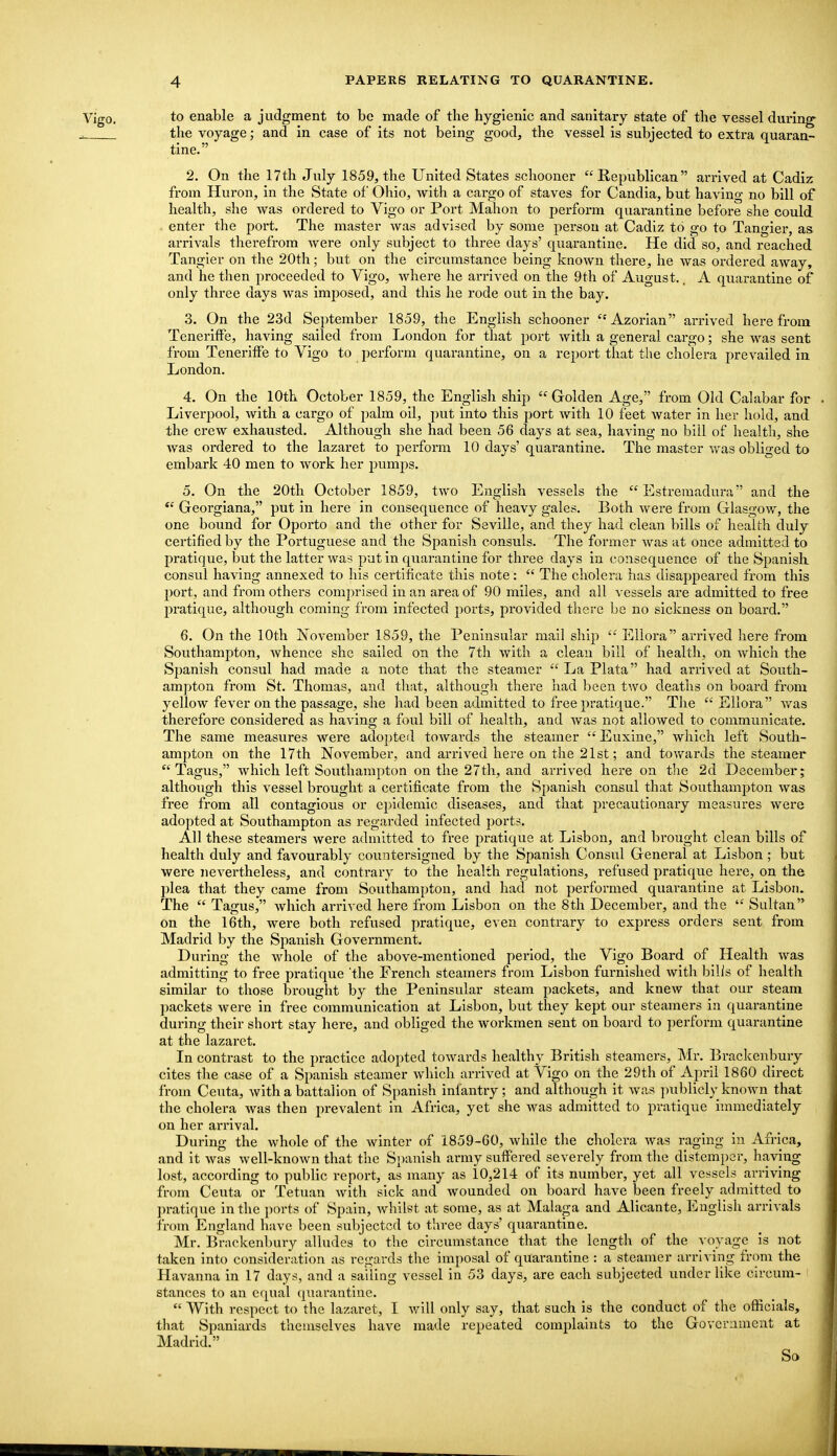 to enable a judgment to be made of the hygienic and sanitary state of the vessel during- the voyage; and in case of its not being good, the vessel is subjected to extra quaraa- tine. 2. On the 17th July 1859, the United States schooner Republican arrived at Cadiz from Huron, in the State of Ohio, with a cargo of staves for Candia, but having no bill of health, she was ordered to Vigo or Port Mahon to perform quarantine before she could enter the port. The master was advised by some person at Cadiz to go to Tangier, as arrivals therefrom were only subject to three days' quarantine. He did so, and reached. Tangier on the 20th; but on the circumstance being known there, he was ordered away, and he then proceeded to Vigo, where he arrived on the 9th of August.. A quarantine of only three days was imposed, and this he rode out in the bay. 3. On the 23d Sejrtember 1859, the English schooner Azorian arrived herefrom Teneriffe, having sailed from London for that port with a general cargo; she was sent from Teneriffe to Vigo to perform quarantine, on a report that the cholera prevailed in London. 4. On the 10th October 1859, the English ship Golden Age, from Old Calabar for . Liverpool, with a cargo of palm oil, put into this port with 10 feet water in her hold, and the crew exhausted. Although she had been 56 days at sea, having no bill of health, she was ordered to the lazaret to perform 10 days' quarantine. The master was obliged to embark 40 men to work her i^umps. 5. On the 20th October 1859, two English vessels the  Estreraadura and the Georgiana, put in here in consequence of heavy gales. Both were from Glasgow, the one bound for Oporto and the other for Seville, and they had clean bills of health duly certified by the Portuguese and the Spanish consuls. The former Avas at once admitted to pratique, but the latter was put in quarantine for three days in consequence of the Spanisk consul having annexed to his certificate this note:  The cholera has disaj^peared from this port, and from others comprised in an area of 90 miles, and all vessels are admitted to free pratique, although coming from infected ports, provided there be no sickness on board. 6. On the 10th November 1859, the Peninsular mall ship  Eliora arrived here from Southampton, whence she sailed on the 7th with a clean bill of health, on which the Si)anish consul had made a note that the steamer  La Plata had arrived at South- ampton from St. Thomas, and that, although there had been two deaths on board from yellow fever on the passage, she had been admitted to free pratique. The  Eilora was therefore considered as having a foul bill of health, and was not allowed to communicate. The same measures were adopted towards the steamer Euxine, which left South- am])ton on the 17th November, and arrived here on the 21st; and toAvards the steam&r  Tagus, which left Southampton on the 27th, and arrived here on tlie 2d December; although this vessel brought a certificate from the Spanish consul that Southampton was free from all contagious or epidemic diseases, and that precautionary measures were adopted at Southampton as regarded infected ports. All these steamers were admitted to free pratique at Lisbon, and brought clean bills of health duly and favourably countersigned by the Spanish Consul General at Lisbon ; but were nevertheless, and contrary to the health regulations, refused pratique here, on the plea that they came from Southampton, and had not performed quarantine at Lisbon. The  Tagus, which arrived here from Lisbon on the 8th December, and the  Sultan on the 16th, were both refused pratique, even contrary to express orders sent from Madrid by the Spanish Government. During the whole of the above-mentioned period, the Vigo Board of Health was admitting to free pratique 'the French steamers from Lisbon furnished with bills of health similar to those brought by the Peninsular steam packets, and knew that our steam packets were in free communication at Lisbon, but they kept our steamers in quarantine during their short stay here, and obliged the workmen sent on board to perform quarantine at the lazaret. In contrast to the practice adopted towards healthy British steamers, Mr. Brackenbury cites the case of a Spanish steamer which arrived at Vigo on the 29th of April 1860 direct from Ceuta, with a battalion of Spanish infantry; and although it was publicly known that the cholera was then prevalent in Africa, yet she was admitted to pratique immediately on her arrival. During the Avhole of the winter of 1859-60, while the cholera was raging in Africa, and it was well-known that the Spanish army suffered severely from the distemper, having lost, according to public report, as many as 10,214 of its number, yet all vessels arriving from Ceuta or Tetuan with sick and wounded on board have been freely admitted to pratique in the ports of Spain, whilst at some, as at Malaga and Alicante, English arrivals from England have been subjected to three days' quarantine. Mr. Brackenbury alludes to the circumstance that the lengtli of the voyage is not taken into consideration as regards the imposal of quarantine : a steamer arriving from the Havanna in 17 days, and a sailing vessel in 53 days, are each subjected under like circum- stances to an equal quarantine.  With respect to the lazaret, I v/ill only say, that such is the conduct of the officials, that Spaniards themselves have made repeated complaints to the Govcriimeut at Madrid. So