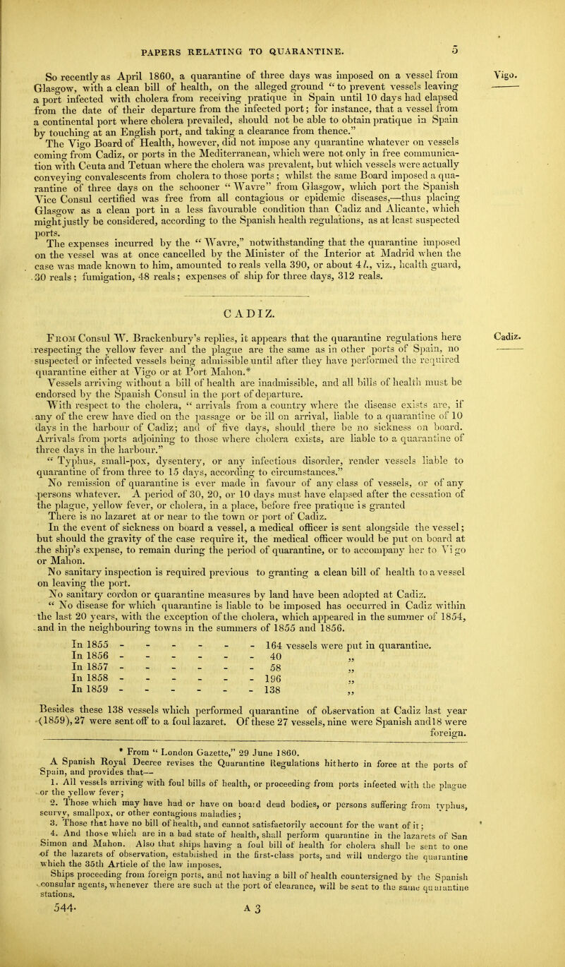 So recently as April 1860, a quarantine of three days was imposed on a vessel from Glaso-ow, -with a clean bill of health, on the alleged ground  to prevent vessels leaving a port infected with cholera from receiving pratique in Spain until 10 days had elapsed from the date of their departure from the infected port; for instance, that a vessel from a continental port where cholera prevailed, should not be able to obtain pratique in Spain by touching at an English port, and taking a clearance from thence. The Vigo Board of Health, however, did not impose any quarantine whatever on vessels coming from Cadiz, or ports in the Mediterranean, which were not only in free communica- tion with Ceuta and Tetuan where the cholera was prevalent, but which vessels were actually conveying convalescents from cholera to those ports ; whilst the same Board imposed a qua- rantine of three days on the schooner Wavre from Glasgow, which port the Spanish Vice Consul certified was free from all contagious or epidemic diseases,—thus placing Glasgow as a clean port in a less favourable condition than Cadiz and Alicante, which might justly be considered, according to the Spanish health regulations, as at least suspected ports. The expenses incvirred by the  Wavre, notwithstanding that the quarantine imposed on the vessel was at once cancelled by the Minister of the Interior at Madrid Avhen the case was made known to him, amounted to reals vella 390, or about 41., viz., health guard, 30 reals ; fumigation, 48 reals; expenses of ship for three days, 312 reals. CADIZ. From Consul W. Brackenbury's replies, it appears that the quarantine regulations here respecting the yellow fever and the plague are the same as in other ports of Spain, no suspected or infected vessels being admissible until after they have performed the reqr.ired quarantine either at Vigo or at Port Mahon.* Vessels arriving Vi lthout a bill of health ai-e inadmissible, and all Inlis of health must be endorsed by the Spanish Consul in the port of departure. With respect to the cholera,  arrivals from a country where tlie disease exists are, if any of the crew have died on the ])assag-e or be ill on arrival, liable to a quarantine of 10 days in the harbour of Cadiz; and of five days, should there be no sickness on board. Arrivals from ports adjoining to those where cholera exists, are liable to a quarantine of three days in the harbovir.  Typhus, small-pox, dysentery, or any infectious disoi'der, render vessels liable to quarantine of from three to 15 days, according to circumstances. No remission of quarantine is ever made in favour of any class of vessels, or of any -persons whatever. A period of 30, 20, or 10 days must have elapsed after the cessation of the plague, yellow fever, or cholera, in a place, before free pratique is granted There is no lazaret at or near to the town or port of Cadiz. In the event of sickness on board a vessel, a medical officer is sent alongside the vessel; but should the gravity of the case require it, the medical officer would be put on board at .the ship's expense, to remain during the period of quarantine, or to accompany her to Vi go or Mahon. IVo sanitary inspection is required previous to granting a clean bill of health to a vessel on leaving the port. No sanitary cordon or quarantine measures by land have been adopted at Cadiz.  No disease for Avhich quarantine is liable to be imposed has occurred in Cadiz within the last 20 years, with the exception of the cholera, which appeared in the summer of 1854, -and in the neighboiiring towns in the summers of 1855 and 1856. In 1855 - - - - - -164 vessels were put in quarantine. In 1856 40 In 1857 ------ 58 In 1858 - 196 In 1859 - 138 Besides these 138 vessels which performed quarantine of observation at Cadiz last year .■<1859), 27 were sent off to a foul lazaret. Of these 27 vessels, nine were Spanish andl 8 were foreign. ♦ From  London Gazette, 29 June 1860. A Spanish Royal Decree revises the Quarantine llegulations hitherto in force at the ports of Spani, and provides that— 1. All vesstis arriving with foul bills of health, or proceeding- from ports infected with the plamie • or the yellow fever; 2. Those which may have had or have on boajd dead bodies, or persons suffering- from tvphus, scurvy, smallpox, or other contagions maladies; ' ' 3. Those that have no bill of health, und cannot satisfactorily account for the want of it; 4. And those whicii are in a bad state of health, shall perform quarantine in the lazarets of San Simon and Mahon. Also that ships having- a foul bill of iiealth for cholera shall be sent to one of the lazarets of observation, established in the first-class ports, and will undergo the quarantine which the 35th Article of the law imposes. Ships proceeding from foreign ports, and not having a bill of health countersigned by the Spanish ^..consular agents, whenever there are such at the port of clearance, will be sent to the same ciuaiantiiie stations. 544-