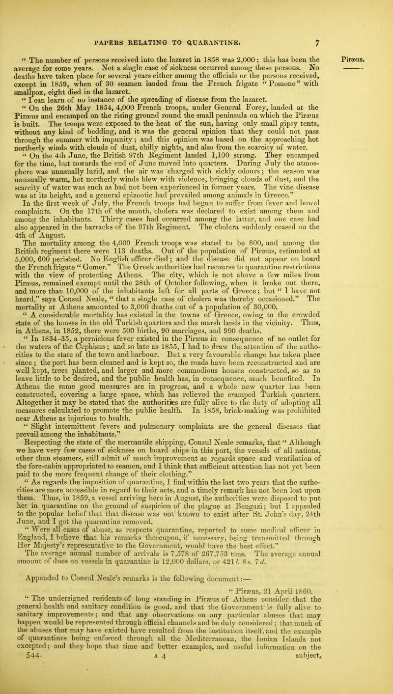  The number of persons received into the lazaret in 1858 was 2,000 ; this has been the Piraeus. average for some years. Not a single case of sickness occurred among these persons. No deaths have taken place for several years either among the officials or the persons received, except in 1859, when of 30 seamen landed from the French frigate Pomone with smallpox, eight died in the lazaret.  I can learn of no instance of the spreading of disease from the lazaret.  On the 26th May 1854, 4,000 French troops, under General Forey, landed at the Pirseus and encamped on the rising ground round the small peninsula on which the Pirajus is built. The troops were exposed to the heat of the sun, having only small gipsy tents, without any kind of bedding, and it was the general opinion that they could not pass through the summer with impunity; and this opinion was based on the approaching hot northerly winds with clouds of dust, chilly nights, and also from the scarcity of water.  On the 4th June, the British 97th Regiment landed 1,100 strong. They encamped for the time, but towards the end of June moved into quarters. During July the atmos- phere was unusually lurid, and the air was charged with sickly odours; the season was unusually warm, hot northerly winds blew with violence, bringing clouds of dust, and the scarcity of water was such as had not been experienced in former years. The vine disease was at its height, and a general epizootic had prevailed among animals in Greece. In the first week of July, the French troops had begun to suffer from fever and bowel complaints. On the 17th of the month, cholera was declared to exist among them and among the inhabitants. Thirty cases had occurred among the latter, and one case had also appeared in the barracks of the 97th Regiment. The cholera suddenly ceased on the 4th of August. The mortality among the 4,000 French troops was stated to be 800, and among the British regiment there were 113 deaths. Out of the population of Pirasus, estimated at 5,000, 600 perished. No English officer died; and the disease did not appear on board the French frigate  Gomer. The Greek authorities had recourse to quarantine restrictions with the view of protecting Athens. The city, which is not above a few miles from Pirseus, remained exempt until the 28th of October following, when it broke out there, and more than 10,000 of the inhabitants left for all parts of Greece; but  1 have not heard, says Consul Neale,  that a single case of cholera was thereby occasioned. The mortality at Athens amounted to 3,000 deaths out of a population of 30,000.  A considerable mortality has existed in the towns of Greece, owing to the crowded state of the houses in the old Turkish quarters and the marsh lands in the vicinity. Thus, in Athens, in 1852, there were 500 births, 90 marriages, and 900 deaths.  In 1834-35, a pernicious fever existed in the Pirseus in consequence of no outlet for ^ the waters of the Cephisus ; and so late as 1855, I had to draw the attention of the autho- rities to the state of the tov^n and harbour. But a very favourable change has taken place since ; the port has been cleaned and is kept so, the roads have been reconstructed and are well kept, trees planted, and larger and more commodious houses constructed, so as to leave little to be desired, and the public health has, in consequence, much benefited. In Athens the same good measures are in progress, and a whole new quarter has been constructed, covering a large space, which has relieved the cramped Turkish quarters. Altogether it may be stated that the authorities are fully alive to the duty of adopting all measures calculated to promote the public health. In 1858, brick-making was prohibited near Athens as injurious to health.  Slight intermittent fevers and pulmonary complaints are the general diseases that prevail among the inhabitants, Respecting the state of the mercantile shipping. Consul Neale remarks, that Although we have very few cases of sickness on board ships in this port, the vessels of all nations, other than steamers, still admit of much improvement as regards space and ventilation of the fore-cabin appropriated to seamen, and 1 think that sufficient attention has not yet been paid to the more frequent change of their clothing.  As regards the imposition of quarantine, I find within the last two years that the autho- rities are more accessible in regard to their acts, and a timely remark has not been lost upon them. Thus, in 1859, a vessel arriving here in August, the authorities were disposed to put her in quarantine on the ground of suspicion of the plague at Bengazi; but I appealed to the popular belief that that disease was not known to exist after St. John's day, 24th June, and I got the quarantine removed.  Were all cases of abuse, as respects quarantine, reported to some medical officer in England, I believe that his remarks thereupon, if necessary, being transmitted through Her Majesty's representative to the Government, would have the best effect. The average annual number of arrivals is 7,578 of 267,753 tons. The average annual amount of dues on vessels in quarantine is 12,000 dollars, or 421 L 8s. Id. Appended to Consul Neale's remarks is the following document:—  Pirajus, 21 April 1860.  The undersigned residents of long standing in Piraeus of Athens consider that the general health and sanitary condition is good, and that the Government - is fully alive to sanitary improvements; and that any observations on any particular abuses that may happen would be represented through ofiicial channels and be duly considered ; that much of the abuses that may have existed have resulted from the institution itself, and the example of quarantines being enforced through all the Mediterranean, the Ionian Islands not excepted; and they hope that time and: better examples, and useful information on the 544- A 4 subject.