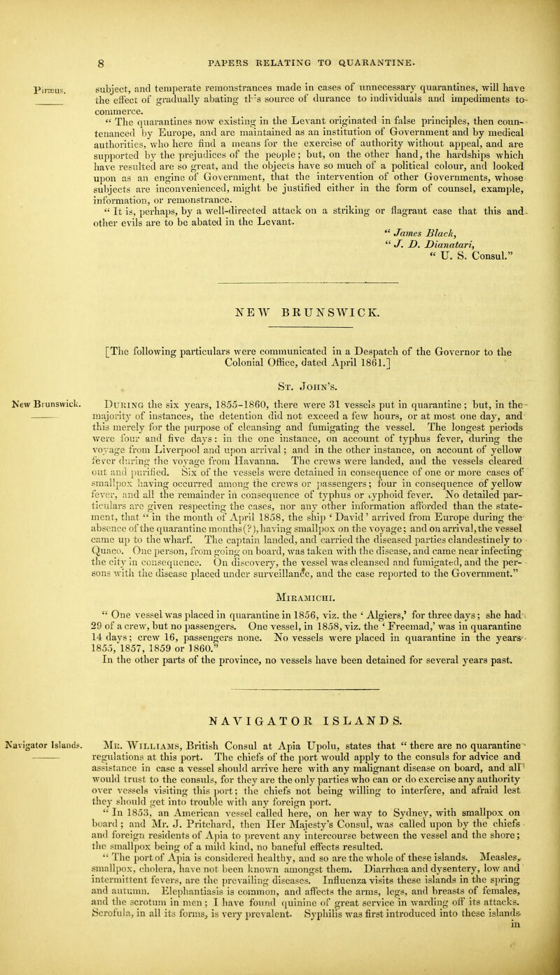 Piiajus. subject, and temperate remonstrances made in cases of unnecessary quarantines, will have the effect of gradually abating tb's source of durance to individuals and impediments to- commerce.  The quarantines now existing in the Levant originated in false principles, then coun- - tenanced by Europe, and are maintained as an institution of Government and by medical authorities, who here find a means for the exercise of authority without ajjpeal, and are supported by the prejudices of the people; but, on the other hand, the hardships which have resulted are so great, and the objects have so much of a political colour, and looked upon as an engine of Government, that the intervention of other Governments, whose subjects are inconvenienced, might be justified either in the form of counsel, example, infomnation, or remonstrance.  It is, perhaps, by a well-directed attack on a striking or flagrant case that this and- other evils are to be abated in the Levant. James Black,  J. D. Dianatari,  U. S. Consul. NEW BRUNSWICK. [The following particulars Avere communicated in a Despatch of the Governor to the Colonial Office, dated April 186 L] St. John's. Mew Brunswick. DuRiNG the six years, 1855-1860, there were 31 vessels put in quarantine; but, in the- majority of instances, the detention did not exceed a few hours, or at most one day, and' this merely for the purpose of cleansing and fumigating the vessel. The longest periods were four and five days: in the one instance, on account of typhus fever, during the voyage from Liverpool and upon arrival; and in the other instance, on account of yellow fever diu-ing the voyage from Havanna. The crews were landed, and the vessels cleared' out and })urified. Six of the vessels were detained in consequence of one or more cases of smallpox having occurred among the crews or j)assengers; four in consequence of yellow fever, and all the remainder in consequence of typhus or typhoid fever. No detailed par- ticulars are given respecting the cases, nor any other information afibi'ded than the state- ment, that  in the month of April 1858, the ship ' David ' arrived from Europe during the' absence of the quarantine months (?), having smallpox on the voyage; and on arrival, the vessel came up to the whai'f. The captain landed, and carried the diseased parties clandestinely to Quaco. One person, from going on board, was taken with the disease, and came near infecting the city in ccusequence. On diticovery, the vessel was cleansed and fumigated, and the per- sons with the disease placed under surveillan(?e, and the case reported to the Government. MiEAMICHI.  One vessel was placed in quarantine in 1856, viz. the ' Algiers,' for three days; she had', 29 of a crew, but no passengers. One vessel, in 1858, viz. the ' Freemad,' was in quarantine 14 days; crew 16, passengers none. No vessels were placed in quarantine in the years'■ 1855, 1857, 1859 or 1860. In the other parts of the pi'ovince, no vessels have been detained for several years past. NAVIGATOR ISLANDS. Navigator Island?. Mil. WiLLiAMS, British Consul at Apia Upolu, states that  there are no quarantine - regvdations at this port. The chiefs of the port would apply to the consuls for advice and assistance in case a vessel should arrive here with any malignant disease on board, and all^ would trust to the consuls, for they are the only parties who can or do exercise any authority over vessels visiting this port; the chiefs not being willing to interfere, and afraid lest they should get into trouble Avith any foreign port.  In 1853, an American vessel called here, on her way to Sydney, with smallpox on board ; and Mr. J. Pritchard, then Her Majesty's Consul, Avas called upon by the chiefs and foreign residents of A])Ia to ])rcvent any intercourse betAveen the vessel and the shore; the smallpox being of a mild kind, no baneful effects resulted. '' The port of Apia is considered healthy, and so are the whole of these islands. Measles^ smallpox, cholera, have not been known amongst them. Diarrhoea and dysentery, Ioav and intermittent fevers, are the prevailing diseases. Influenza visits these Islands In the spring, and autumn. Elephantiasis Is common, and affects the arms, legs, and breasts of females, and the scrotum In men; I have found quinine of great service in Avarding off its attacks. Scrofula, in all its forms, is very prevalent. Syphilis was first introduced into these islands-