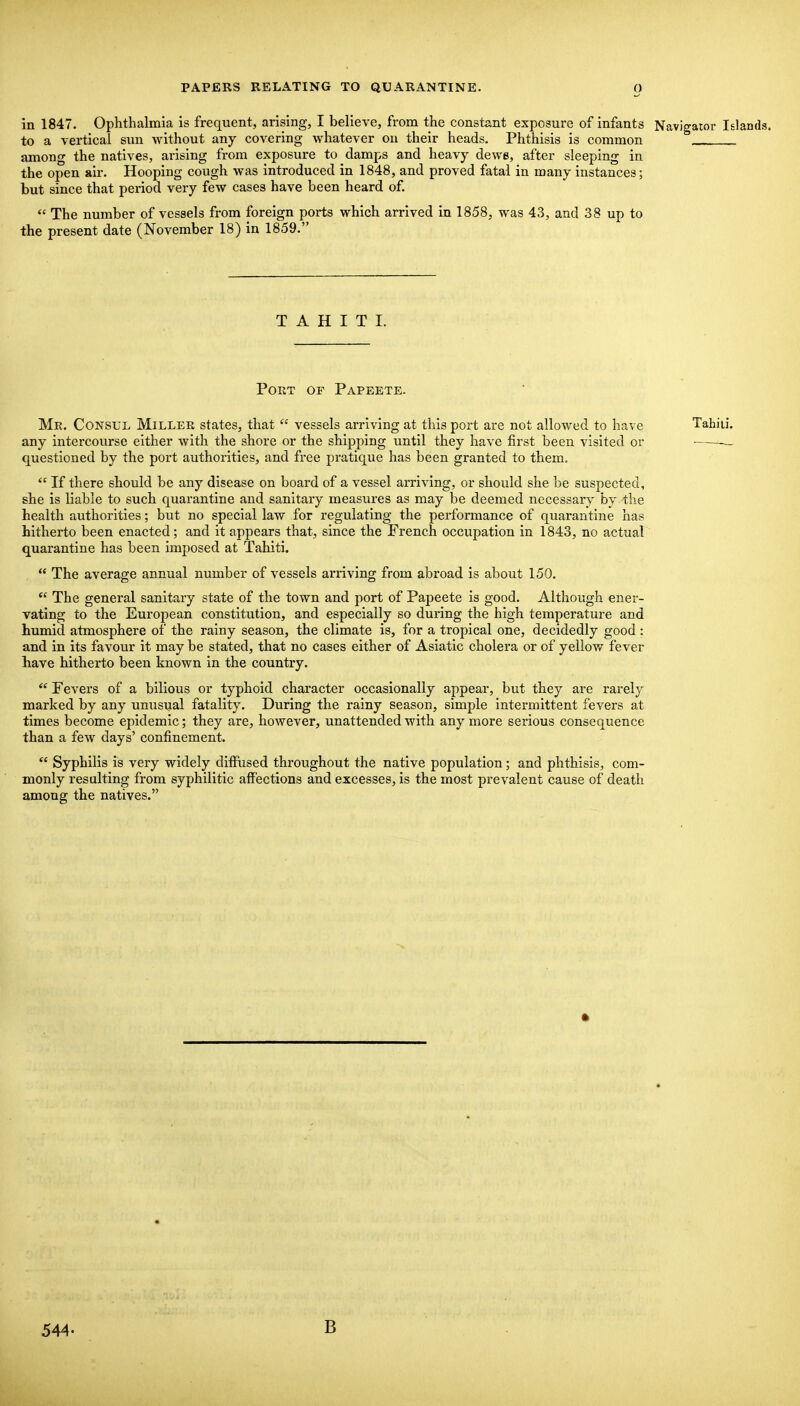 in 1847. Ophthalmia is frequent, arising, I believe, from the constant exposure of infants Navigator Islands. to a vertical sun without any covering whatever on their heads. Phthisis is common among the natives, arising from exposure to clamps and heavy dewe, after sleeping in the open air. Hooping cough was introduced in 1848, and proved fatal in many instances; but since that period very few cases have been heard of. The number of vessels from foreign ports which arrived in 1858, was 43, and 38 up to the present date (November 18) in 1859. TAHITI. Port of Papeete. Me. Consul Miller states, that vessels arriving at this port are not allowed to have Tahiti. any intercourse either with the shore or the shipping until they have first been visited or • questioned by the port authorities, and free pratique has been granted to them. If there should be any disease on board of a vessel arriving, or should she be suspected, she is liable to such quarantine and sanitary measures as may be deemed necessary by the health authorities; but no special law for regulating the performance of quarantine has hitherto been enacted; and it appears that, since the French occupation in 1843, no actual quarantine has been imposed at Tahiti. The average annual number of vessels arriving from abroad is about 150. The general sanitary state of the town and port of Pajjeete is good. Although ener- vating to the European constitution, and especially so during the high temperature and humid atmosphere of the rainy season, the climate is, for a tropical one, decidedly good : and in its favour it may be stated, that no cases either of Asiatic cholera or of yellow fever have hitherto been known in the country. Fevers of a bilious or typhoid character occasionally appear, but they are rarely marked by any unusual fatality. During the rainy season, simple intermittent fevers at times become epidemic; they are, however, unattended with any more serious consequence than a few days' confinement. Syphilis is very widely diffused throughout the native population; and phthisis, com- monly resulting from syphilitic affections and excesses, is the most prevalent cause of death among the natives. • 544. B