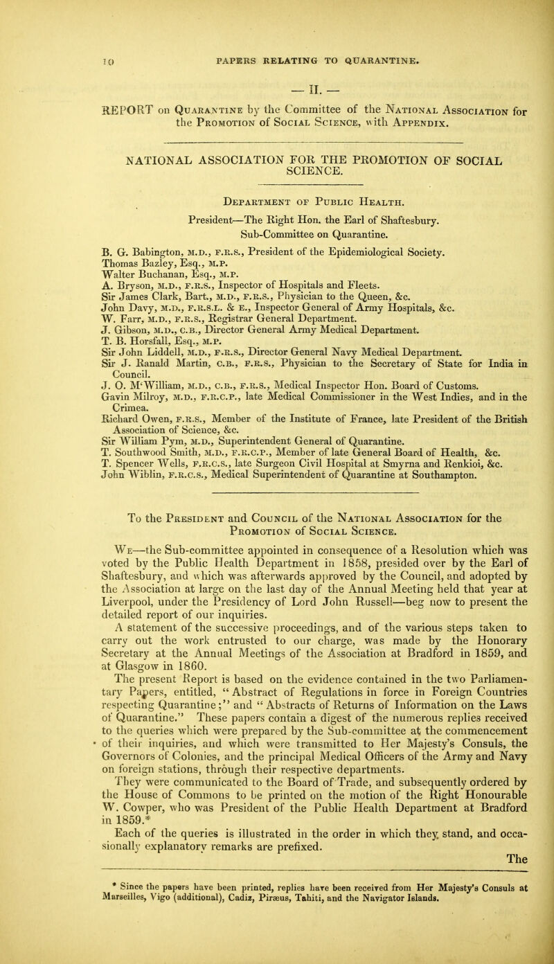 — 11. — REPORT on Quarantine by the Committee of the National Association for the Promotion of Social Science, with Appendix. NATIONAL ASSOCIATION FOR THE PROMOTION OF SOCIAL SCIENCE. Department of Public Health. President—The Right Hon. the Earl of Shaftesbury. Sub-Committee on Quarantine. B. G. Babington, m.d., f.r.S., President of the Epidemiological Society. Thomas Bazley, Esq., M.P. Walter Buchanan, Esq., m.p. A. Bryson, M.D., F.R.S., Inspector of Hospitals and Fleets. Sir James Clark, Bart., M.D., F.R.S., Physician to the Queen, &c. John Davy, m.d., f.r.s.l. & E., Inspector General of Army Hospitals, &c. W. Farr, m.d., f.r.s., Registrar General Department. J. Gibson, M.D., C.B., Director General Army Medical Department. T. B. Horsfall, Esq., m.p. Sir John Liddell, m.d., f.r.S., Director General Navy Medical Department. Sir J. Ranald Martin, C.B., F.R.S., Physician to the Secretary of State for India in Council. J. O. M'William, m.d., c.b., f.r.S., Medical Inspector Hon. Board of Customs. Gavin Milroy, m.d., f.r.C.p., late Medical Commissioner in the West Indies, and in the Crimea. Richard Owen, f.r.S., Member of the Institute of France, late President of the British Association of Science, &c. Sir William Pym, m.d.. Superintendent General of Quarantine. T. Southwood Smith, m.d., f.r.C.p., Member of late General Board of Health, &c. T. Spencer Wells, f.r.c.s., late Surgeon Civil Hospital at Smyrna and Renkioi, &c. John Wiblin, f.r.c.s.. Medical Superintendent of Quai-antine at Southampton. To the President and Council of the National Association for the Promotion of Social Science. We—the Sub-committee appointed in consequence of a Resolution which was voted by the Public Health Department in 1868, presided over by the Earl of Shaftesbury, and which was afterwards approved by the Council, and adopted by the Association at large on the last day of the Annual Meeting held that year at Liverpool, under the Presidency of Lord John Russeli—beg now to present the detailed report of our inquiries. A statement of the successive proceedings, and of the various steps taken to carry out the work entrusted to our charge, was made by the Honorary Secretary at the Annual Meetings of the Association at Bradford in 1859, and at Glasgow in 1860. The present Report is based on the evidence contained in the two Parliamen- tary Pajpers, entitled,  Abstract of Regulations in force in Foreign Countries respecting Quarantine; and  Abstracts of Returns of Information on the Laws of Quarantine. These papers contain a digest of the numerous replies received to the queries which were prepared by the Sub-committee at the commencement • of their inquiries, and which were transmitted to Her Majesty's Consuls, the Governors of Colonies, and the principal Medical OtRcers of the Army and Navy on foreign stations, through their respective departments. They were communicated to the Board of Trade, and subsequently ordered by the House of Commons to be printed on the motion of the Right Honourable W. Cowper, who was President of the Public Health Department at Bradford in 1859.* Each of the queries is illustrated in the order in which they, stand, and occa- sionallv explanatorv remarks are prefixed. The • Since the papers have been printed, replies hare been recelTed from Her Majesty's Consuls at Marseilles, Vigo (additional), Cadiz, Piraeus, Tahiti, and the Navigator Islands.