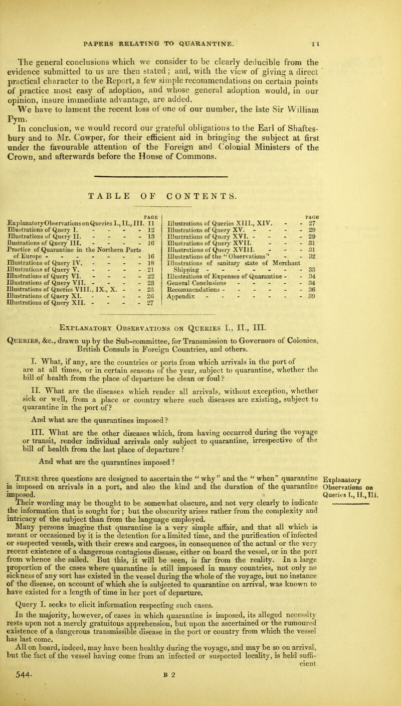 The general conclusions which we consider to be clearly deducible from the evidence submitted to us are then stated; and, with the view of giving a direct practical character to the Report, a few simple recommendations on certain points of practice most easy of adoption, and whose general adoption would, in our opinion, insure immediate advantage, are added. We have to lament the recent loss of one of our number, the late Sir William Pym. In conclusion, we would record our grateful obligations to the Earl of Shaftes- bury and to Mr. Cowper, for their efficient aid in bringing the subject at first under the favourable attention of the Foreign and Colonial Ministers of the Crown, and afterwards before the House of Commons. TABLE OF CONTENTS. PAGE ExplanatoryObservations on Queries I., II., III. 11 Illustrations of Query I. - - - - 12 Illustrations of Query II. - - - - 13 llustrations of Query III. - - - - 16 Practice of Quarantine in the Northern Ports of Europe -------16 Illustrations of Query IV. - - - - 18 Illustrations of Query V. - - - - 21 Illustrations of Query VI. - - - - 22 Illustrations of Query VII. - - - - 23 Illustrations of Queries VIII., IX., X. - - 25 Illustrations of Query XI. - - - - 20 Illustrations of Query XII. - - - - 27 PAGE Illustrations of Queries XIII., XIV. - - 27 Illustrations of Query XV. - - - - 29 Illustrations of Query XVI. - - - - 29 Illustrations of Query XVII. - - - 31 Illustrationsof Query XVIII. - - - 31 Illustrations of the Observations'' - - 32 Illustrations of sanitary state of Merchant Shipping - -- -- --33 Illustrations of Expenses of Quarantine - - 34 General Conclusions - - - - - 34 Recommendations ------ 36 Appendix - -- -- --89 Explanatory Observations on Queries I., II., III. Queries, &c., drawn up by the Sub-committee, for Transmission to Governors of Colonies, British Consuls in Foreign Countries, and others. I. What, if any, are the countries or ports from which arrivals in the port of are at all times, or in certain seasons of the year, subject to quarantine, whether the hill of health from the place of departure he clean or foul ? II. What are the diseases which render all arrivals, without exception, whether sick or well, from a place or country where such diseases are existing, subject to quarantine in the port of? And what are the quarantines imposed ? III. What are the other diseases which, from having occurred during the voyage or transit, render individual arrivals only subject to quarantine, irrespective of the bill of health from the last place of departure ? And what are the quarantines imposed ? These three questions are designed to ascertain the why and the when quarantine Explauatory is imposed on arrivals in a port, and also the kind and the duration of the quarantine Observations on imposed. Queries I,, 11., III. Their wording may be thought to be somewhat obscure, and not very clearly to indicate — the information that is sought for; but the obscurity arises rather from the complexity and intricacy of the subject than from the language employed. Many persons imagine that quarantine is a very simple affair, and that aU. which is meant or occasioned by it is the detention for a limited time, and the purification of infected or suspected vessels, with their crews and cargoes, in consequence of the actual or the very recent existence of a dangerous contagious disease, either on board the vessel, or in the port from whence she sailed. But this, it will be seen, is far from the reality. In a large proportion of the cases where quarantine is still imposed in many countries, not only no sickness of any sort has existed in the vessel during the whole of the voyage, but no instance of the disease, on account of which she is subjected to quarantine on arrival, was known to have existed for a length of time in her port of departure. Query I. seeks to elicit information respecting such cases. In the majority, however, of cases in which quarantine is imposed, its alleged necessity rests upon not a merely gratuitous apprehension, but upon the ascertained or the rumoured existence of a dangerous transmissible disease in the port or country from which the vessel has last come. All on board, indeed, may have been healthy during the voyage, and may be so on arrival, but the fact of the vessel having come from an infected or suspected locality, is held suffi- cient 544- B 2