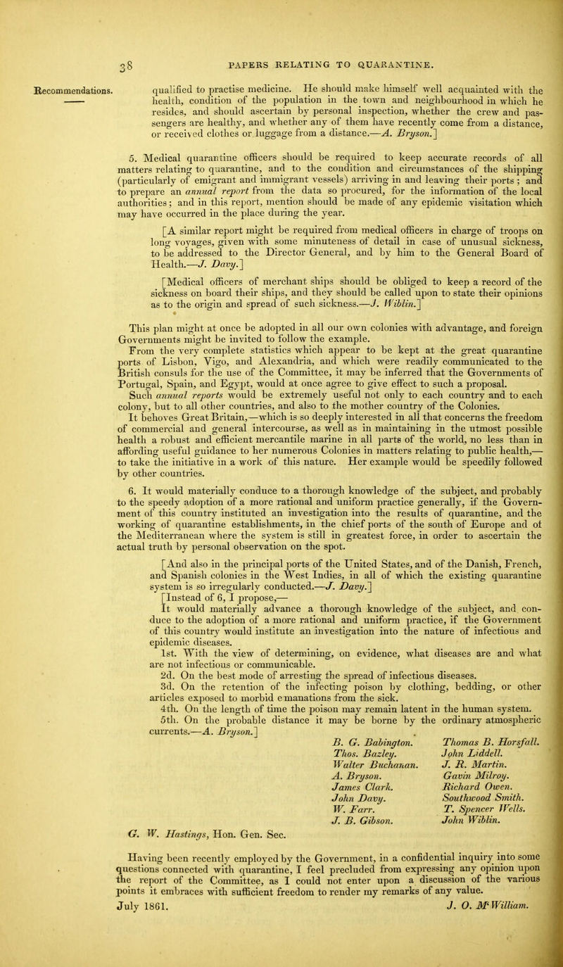 Recommendations. qualified to practise medicine. He should make himself well acquainted with the health, condition of the population in the town and neighbourhood in which he resides, and should ascertain by personal inspection, whether the crew and pas- sengers are healthy, and whether any of them have recently come from a distance, or received clothes or luggage from a distance.—A. Bryson.'] 5. Medical quarantine officers should be required to keep accurate records of all matters relating to quarantine, and to the condition and circumstances of the shipping (particularly of emigrant and immigrant vessels) arriving in and leaving their ports ; and to prepare an annual report from the data so procured, for the information of the local authorities; and in this report, mention should be made of any epidemic visitation which may have occurred in the place during the year. [A similar report might be required from medical officers in charge of troops on long voyages, given with some minuteness of detail in case of unusual sickness, to be addressed to the Director General, and by him to the General Board of Health.—J. Davy.'] [Medical officers of merchant ships should be obliged to keep a record of the sickness on board their ships, and they should be called upon to state their opinions as to the origin and spread of such sickness.—J. li'iblin.'\ This plan might at once be adopted in all our own colonies with advantage, and foreign Governments might be invited to follow the example. From the very complete statistics which appear to be kept at the great quarantine ports of Lisbon, Vigo, and Alexandria, and which were readily communicated to the British consuls for the use of the Committee, it may be inferred that the Governments of Portugal, Spain, and Egypt, would at once agree to give effisct to such a proposal. Such annual reports would be extremely useful not only to each country and to each colony, but to all other countries, and also to the mother country of the Colonies. It behoves Great Britain,—which is so deeply interested in all that concerns the freedom of commercial and general intercourse, as well as in maintaining in the utmost possible health a robust and efficient mercantile marine in all parte of the world, no less than in affording useful guidance to her numerous Colonies in matters relating to public health,— to take the initiative in a work of this nature. Her ghwcl^Iq would be speedily followed by other countries. 6. It would materially conduce to a thorough knowledge of the subject, and probably to the speedy adoption of a more rational and uniform practice generally, if the Govern- ment of this country instituted an investigation into the results of quarantine, and the working of quarantine establishments, in the chief ports of the south of Europe and ot the Mediterranean where the system is still in greatest force, in order to ascertain the actual truth by personal observation on the spot. [And also in the principal ports of the United States, and of the Danish, French, and Spanish colonies In the West Indies, in all of which the existing quarantine system is so irregularly conducted.—J. Davy.~\ [Instead of 6, I propose,— It would materially advance a thorough knowledge of the subject, and con- duce to the adoption of a more rational and uniform practice, if the Government of this country would institute an investigation into the nature of infectious and epidemic diseases. 1st. With the view of determining, on evidence, what diseases are and what are not infectious or communicable. 2d. On the best mode of arresting the spread of infectious diseases. 3d. On the retention of the infecting poison by clothing, bedding, or other articles exposed to morbid e manations from the sick. 4th. On the length of time the poison may remain latent in the human system. 5th. On the probable distance it may be borne by the ordinary atmospheric currents.—A. Bryson.] B. G. Babington. Thomas B. Horsfall. Thos. Bazley. John Liddell. Walter Buchanan. J. JR. Martin. A. Bryson. Gavin Milroy. James Clark. Richard Owen. John Davy. Southwood Smith. W. Farr. T. Spencer Wells. J. B. Gibson. John Wiblin. G. W. Hastings, Hon. Gen. Sec. Having been recently employed by the Government, in a confidential inquiry into some questions connected with quarantine, I feel precluded from expressing any opinion upon the report of the Committee, as I could not enter upon a discussion of the various points it embraces with sufficient freedom to render my remarks of any value. July 1861. J. O. M'William.