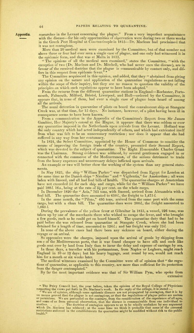 Appendix. researches in the Levant concerning the plague. From a very imperfect acquaintance • with the disease—for his only opportunities of ob,servation vk^ere during two or tkree weeks in the Greek Pest Hospital at Constantinople in 1815—Dr, Maclean had proclaimed that it was not contagious. More than 20 medical men were examined by the Committee, but of that number not above three or four had ever seen a single case of plague, and one only had witnessed it in the epidemic form, and that was at Malta in 1813.  The opinions of all the medical men examined, states the Committee,  with the exception of two (Dr. Maclean and Dr. Mitchell, who had never seen the disease), are in favour of the received doctrine that the plague is communicable by contact only, and dif- fers in this resj)ect from epidemic fever. * The Committee acquiesced in this opinion, and added, that they  abstained from giving any opinion on the nature and application of the quarantine regulations as not falling within the scope of their inquiry, but they see no reason to question the validity of the principles on which such regulations appear to have been adopted. From the returns from the different quarantine stations in England—Rochestei', Ports- mouth, Falmouth, Milford, Bristol, Liverpool, and Hull—ordered by the Committee, it appears that, in none of them, had ever a single case of plague been heard of among all the arrivals. The usual detention in quarantine of pilots on board the convalescent ship at Stangate Creek was, at that time, for 15 days, 'No instance, however, of a pilot having been ill in consequence seems to have been known. From a communication in the Appendix of the Committee's Report from Sir James Gambler, Her Majesty's consul at the Hague, it appears that there was seldom or ever any quarantine imposed in the Netherlands upon arrivals from the Levant. Holland was the only country which had acted independently of others, and which had extricated itself from what was felt to be an unnecessary restriction; nor does it appear that she had suffered in any way from her contumacy. In 1824, the Select Committee, appointed by the House of Commons to consider the means of improving the foreign trade of the country, presented their Second Report, which was devoted to the subject of quarantine. The Right Honourable Charles Grant was the Chairman. Strong evidence was adduced, by several gentlemen engaged in or connected with the commerce of the Mediterranean, of the serious detriment to trade from the heavy expenses and unnecessary delays inflicted upon arrivals. An example or two will better show the working of the system than any general state- ments. In May 1823, the ship William Parker was dispatched from Egypt for London at the same time as the Danish ships  Nicolino  and  Vigilentia, for Amsterdam ; all were laden with linseed, and all had foul bills of health. The quarantine charges at Amsterdam have not exceeded 51. for each ship and cargo, while for the  William Parker we have paid 188 Z. 16s., being at the rate of 5^ per cent, on the whole cargo. In December 1820 the '• Asia, 763 tons, with linseed, arrived from Alexandria with a foul bill. The quarantine dues amoimted to 610Z., the freight to 1,475 1. In the same month, the Pilato, 495 tons, arrived from the same port with the same f cargo, but with a clean bill. The quarantine dues were 200Z., the freight amounted to 1,060 Z. During the prevalence of the yellow fever at Gibraltar in 1813, a vessel, 226 tons, was taken up by one of the merchants there who wished to escape the fever, and who brought a few goods, such as he could get on board himself. The quarantine duty that had to be paid before she was released from quarantine at Stangate Creek, where she had been detained for a length of time, amounted to 124 Z.; and her freight was only 75 Z. In none of the above cases had there been any sickness on board, either during the voyage or on arrival. So oppressive were the charges, imposed upon the arrival of goods by shipping from son e of the Mediterranean ports, that it was found cheaper to have silk and such like goods sent over by laud from Italy than to incur the delay and expense of carriage by sea. In those days, a traveller with his portmanteau, from Naples or Leghorn, might reach England in 10 or 12 days; but his heavy luggage, sent round by sea, would not reach him for a month or six weeks later. The medical witnesses examined by the Committee were all of opinion that  the regu- tions of quarantine, as applicable to this country, are more than sufficient for its protection from the danger contemplated. By far the most important evidence was that of Sir William Pym, who spoke from extensive * The Privy Council had, the year before, taken the opinion of the Royal College of Physicians respecting the views put forth in Dr. Maclean's work. In the reply of the college, it is stated :—■  We are of ojjinion, although some epidemic diseases are not propagated by contagion, that it is by no means proved that the plague is not contagious, or that the regulations of plague police are useless or pernicious. We are persuaded on the contrary, from the consideration of the experience of all ages, and some of us from personal observation, that the disease is communicable from one individual to another The doctrine of contagion appears to us to be wholly unshaken by any argument which Dr. Maclean has adduced ; at the same time we think it probable that some of the ]iersonal restrictions enforced in the establishments for quarantine might be modified without risk to the public health, ^