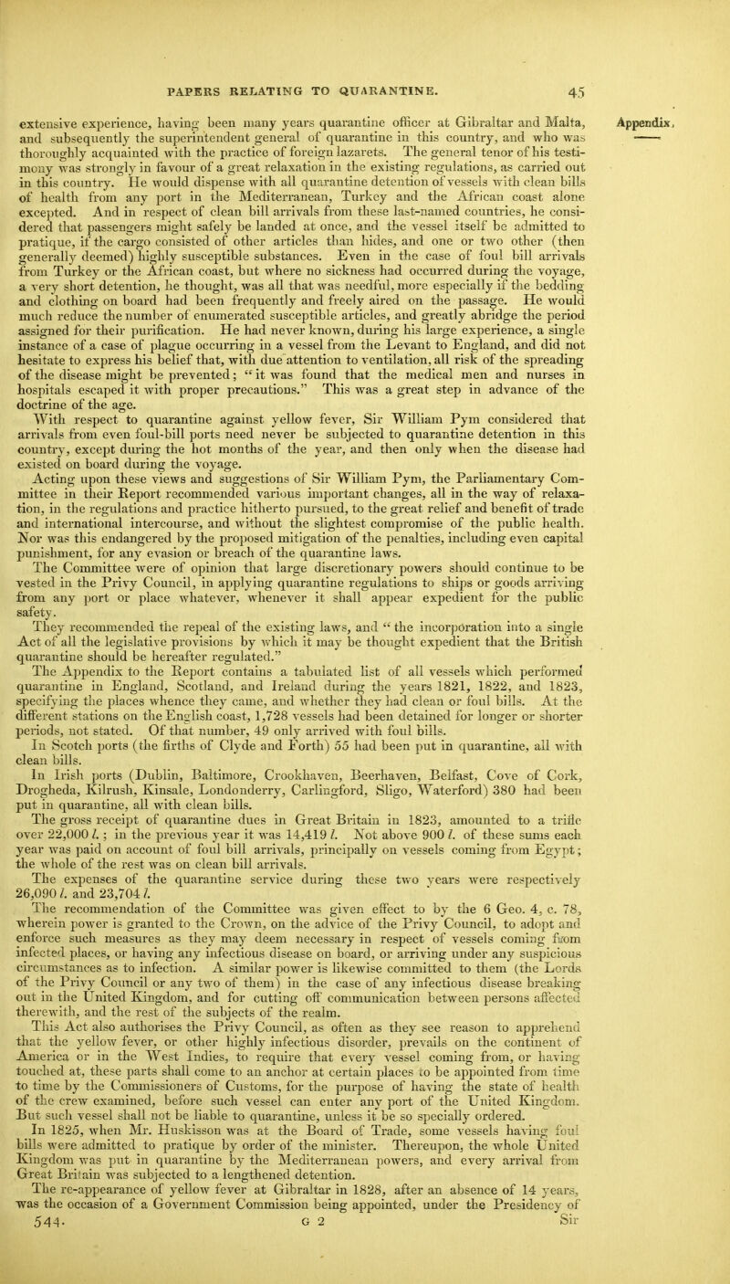 extensive experience, having been many years quarantine officer at Gibraltar and Malta, Appendix, and subsequently the superintendent general of quarantine in this country, and who was = thoroughly acquainted with the practice of foreign lazarets. The general tenor of his testi- mony was strongly in favour of a great relaxation in the existing regulations, as carried out in this country. He would dispense with all quarantine detention of vessels Avith clean bills of health from any port in the Mediterranean, Turkey and the African coast alone excepted. And in respect of clean bill arrivals from these last-named countries, he consi- dered that passengers might safely be landed at once, and the vessel itself be admitted to pratique, if the cargo consisted of other articles than hides, and one or two other (then generally deemed) highly susceptible substances. Even in the case of foul bill arrivals from Turkey or the African coast, but where no sickness had occurred during the voyage, a very short detention, he thought, was all that was needful, more especially if the bedding and clothing on board had been frequently and freely aired on the passage. He would much reduce the number of enumerated susceptible articles, and greatly abridge the period assigned for their purification. He had never known, during his large experience, a single instance of a case of plague occurring in a vessel from the Levant to England, and did not hesitate to express his belief that, with due attention to ventilation, all risk of the spreading of the disease might be prevented; it was found that the medical men and nurses in hospitals escaped it with proper precautions. This was a great step in advance of the doctrine of the age. With respect to quarantine against yellow fever. Sir William Pym considered that arrivals from even foul-bill ports need never be subjected to quarantine detention in this country, except during the hot months of the year, and then only when the disease had existed on board during the voyage. Acting upon these views and suggestions of Sir William Pym, the Parliamentary Com- mittee in their Report recommended various important changes, all in the way of relaxa- tion, in the regulations and practice hitherto pursued, to the great relief and benefit of trade and international intercourse, and without the slightest compromise of the public health. Nor was this endangered by the proposed mitigation of the penalties, including even capital punishment, for any evasion or breach of the quarantine laws. The Committee were of opinion that large discretionary powers should continue to be vested in the Privy Council, in applying quarantine regulations to ships or goods arriving from any port or place whatever, whenever it shall appear expedient for the public safety. They recommended the repeal of the existing laws, and the incorporation into a single Act of all the legislative provisions by which it may be thought expedient that the British quarantine should be hereafter regulated. The Appendix to the Report contains a tabulated list of all vessels which performed quarantine in England, Scotland, and Ireland during the years 1821, 1822, and 1823, specifying the places whence they came, and whether they had clean or foul bills. At the different stations on the English coast, 1,728 vessels had been detained for longer or shorter periods, not stated. Of that number, 49 only arrived with foul bills. In Scotch ports (the firths of Clyde and Eorth) 55 had been put in quarantine, ail with clean bills. In Irish ports (Dublin, Baltimore, Crookhaven, Beerhaven, Belfast, Cove of Cork, Drogheda, Kilrush, Kinsale, Londonderry, Carlingford, Sligo, Waterford) 380 had been put in quarantine, all with clean bills. The gross receipt of quarantine dues in Great Britain in 1823, amounted to a trifle over 22,000 ; in the previous year it was 14,419 /. Not above 900 I. of these sums each year was paid on account of foul bill arrivals, principally on vessels coming from Egypt; the whole of the rest was on clean bill arrivals. The expenses of the quarantine service during these two years were respectively 26,090 I. and 23,704 I The recommendation of the Committee was given effect to by the 6 Geo. 4, c. 78, wherein power is granted to the CroAvn, on the advice of the Privy Council, to adopt and enforce such measures as they may deem necessary in respect of vessels coming fu'om infected places, or having any infectious disease on board, or arriving under any suspicious circumstances as to infection. A similar power is likewise committed to them (the Lords of the Privy Council or any two of them) in the case of any infectious disease breaking out in the United Kingdom, and for cutting off' communication between persons affected therewith, and the rest of the subjects of the realm. This Act also authorises the Privy Council, as often as they see reason to apprehend that the yellow fever, or other highly infectious disorder, prevails on the continent of America or in the West Indies, to require that every vessel coming from, or having touched at, these parts shall come to an anchor at certain places to be appointed from time to time by the Commissioners of Customs, for the purpose of having the state of healtli of the crew examined, before such vessel can enter any port of the United Kingdom. But such vessel shall not be liable to quarantine, unless it be so specially ordered. In 1825, when Mr. Huskisson was at the Board of Trade, some vessels having foui bills were admitted to pratique by order of the minister. Thereupon, the whole United Kingdom was put in quarantine by the Mediterranean powers, and every arrival from Great Britain was subjected to a lengthened detention. The r e-appearance of yellow fever at Gibraltar in 1828, after an absence of 14 years, was the occasion of a Government Commission being appointed, under the Presidency of 544. G 2 Sir