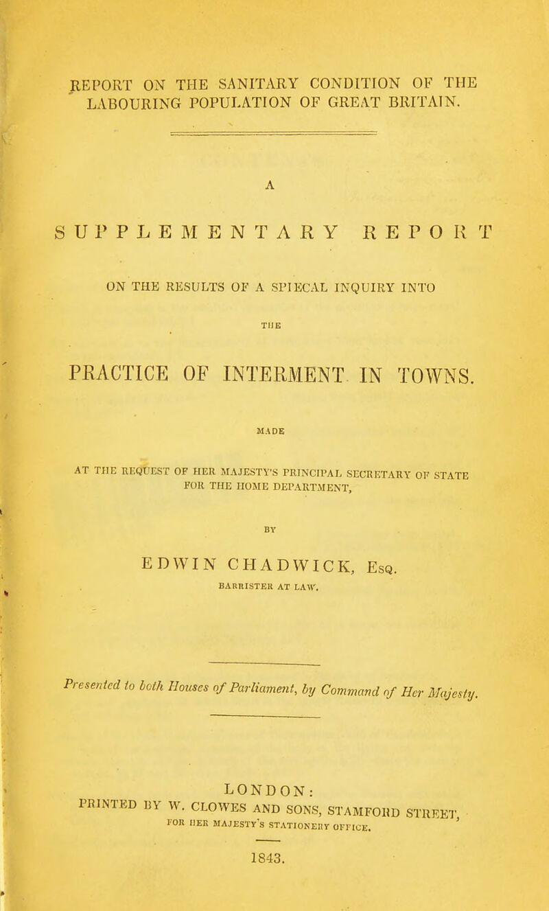 REPORT ON THE SANITARY CONDITION OF THE LABOURING POPULATION OF GREAT BRITAIN. SUPPLEMENTARY REPORT ON THE RESULTS OF A SPIECAL INQUIRY INTO THE PRACTICE OF INTERMENT IN TOWNS. MADE AT THE REQUEST OF HER MAJESTY'S PRINCIPAL SECRETARY OF STATE FOR THE HOME DEPARTMENT, BY EDWIN CHADWICK, Esq. BARRISTER AT LAW. Presented to both Houses of Parliament, by Command of Her Majesty. LONDON: PRINTED BY W. CLOWES AND SONS, STAMFORD STREET FOB HER MAJESTVS STATIONERY OFFICE. 1843.