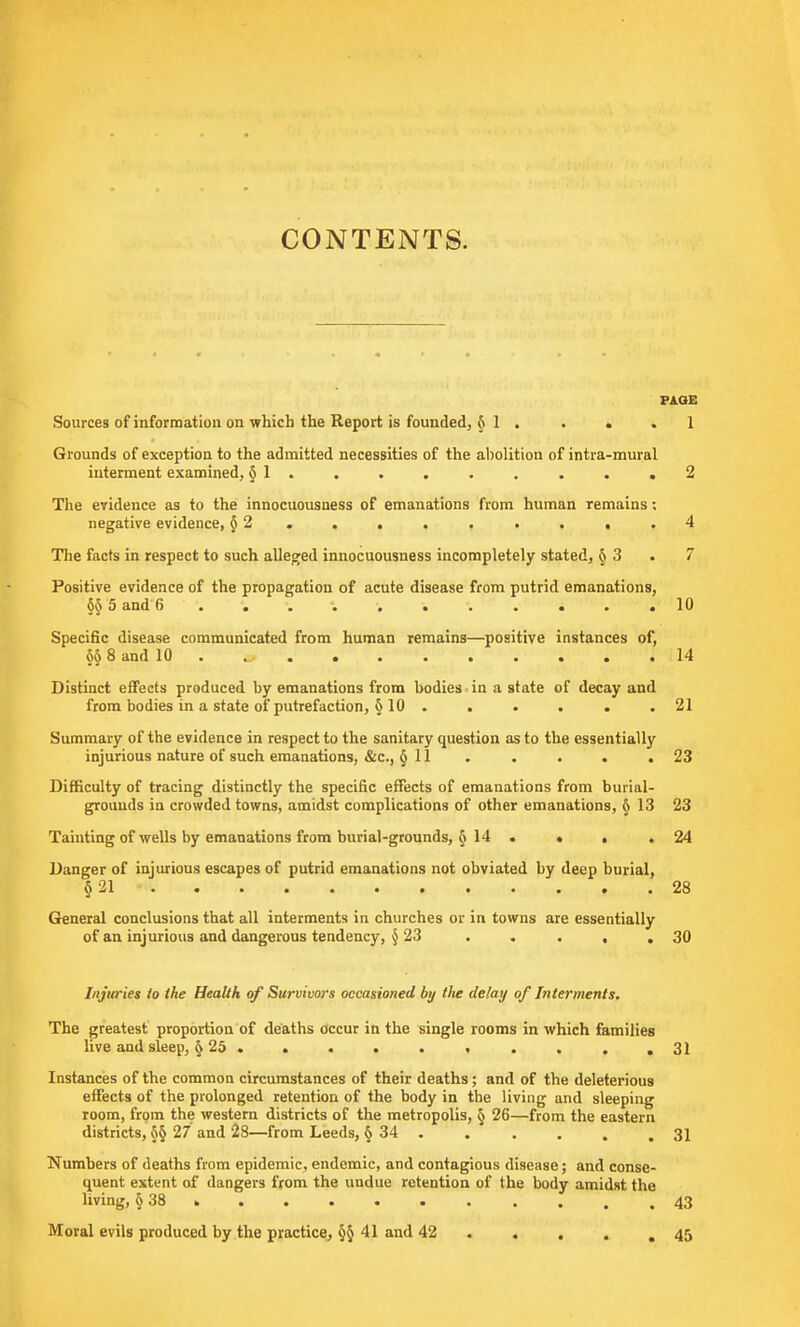 CONTENTS. PAGE Sources of information on which the Report is founded, § 1 . • • .1 Grounds of exception to the admitted necessities of the abolition of intra-mural interment examined, §1. . • . • . . . .2 The evidence as to the innocuousness of emanations from human remains; negative evidence, § 2 . . . . . . . , .4 The facts in respect to such alleged innocuousness incompletely stated, §3 . 7 Positive evidence of the propagation of acute disease from putrid emanations, §§5 and 6 ...... 10 Specific disease communicated from human remains—positive instances of, §§ 8 and 10 . ... 14 Distinct effects produced by emanations from bodies in a state of decay and from bodies in a state of putrefaction, § 10 ...... 21 Summary of the evidence in respect to the sanitary question as to the essentially injurious nature of such emanations, &c, § 11 ..... 23 Difficulty of tracing distinctly the specific effects of emanations from burial- grounds ia crowded towns, amidst complications of other emanations, § 13 23 Tainting of wells by emanations from burial-grounds, § 14 . * . .24 Danger of injurious escapes of putrid emanations not obviated by deep burial, § 21 - 28 General conclusions that all interments in churches or in towns are essentially of an injurious and dangerous tendency, § 23 . . . , .30 Injuries to the Health of Survivors occasioned by lite delay of Interments. The greatest proportion of deaths occur in the single rooms in which families live and sleep, § 25 . . . • . . . . . .31 Instances of the common circumstances of their deaths; and of the deleterious effects of the prolonged retention of the body in the living and sleeping room, from the western districts of the metropolis, § 26—from the eastern districts, §§ 27 and 28—from Leeds, § 34 . . . . . .31 Numbers of deaths from epidemic, endemic, and contagious disease; and conse- quent extent of dangers from the undue retention of the body amidst the living, § 38 43 Moral evils produced by the practice, §§41 and 42 . . . .45