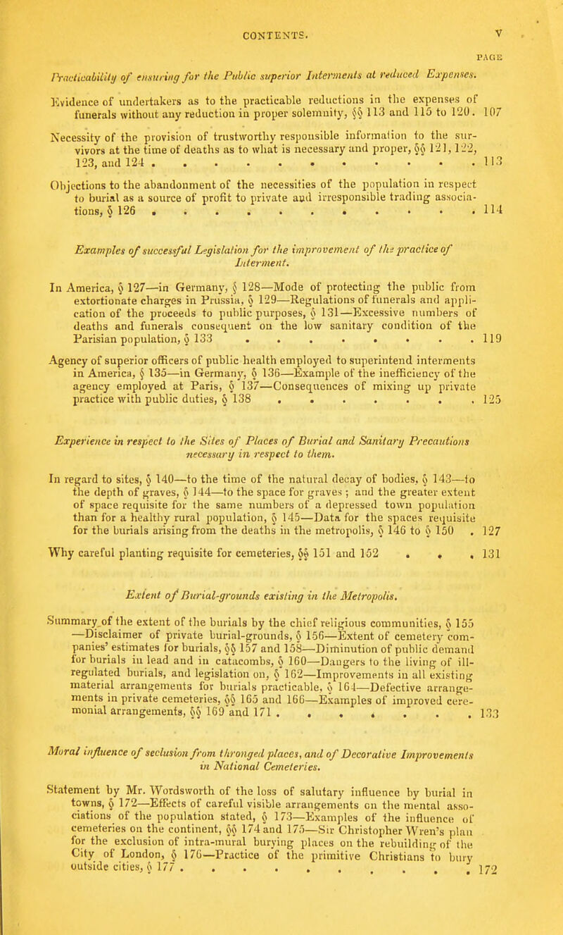 PACE Practicability of ensuring for the Public superior Interments at reduced Expenses. Evidence of undertakers as to the practicable reductions in the expenses of funerals without any reduction in proper solemnity, §§ 113 and 115 to 120. 107 Necessity of the provision of trustworthy responsible information to the sur- vivors at the time of deaths as to what is necessary and proper, 6{» 12]y 122, 123, and 124 113 Objections to the abandonment of the necessities of the population in respect to burial as a source of profit to private and irresponsible trading associa- tions, § 126 • . . . • . • • • • .114 Examples of successful Legislation for the improvement of tin practice of Interment. In America, 6, 127—in Germany, $ 128—Mode of protecting the public from extortionate charges in Prussia, o 129—Regulations of funerals and appli- cation of the proceeds to public purposes, § 131—Excessive numbers of deaths and funerals consequent on the low sanitary condition of the Parisian population, § 133 . . . . . • . .119 Agency of superior officers of public health employed to superintend interments in America, § 135—in Germany, h 136—Example of the inefficiency of the agency employed at Paris, 6 137—Consequences of mixing up private practice with public duties, § 138 ....... 125 Experience in respect to the Sites of Places of Burial and Sanitary Precautions necessary in respect to them. In regard to sites, § 140—to the time of the natural decay of bodies, § 143—to the depth of graves, 6 144—to the space for graves; and the greater extent of space requisite for the same numbers of a depressed town population than for a healthy rural population, § 145—Data for the spaces requisite for the burials arising from the deaths in the metropolis, § 146 to § 150 . 127 Why careful planting requisite for cemeteries, 151 and 152 . . , 131 Extent of Burial-grounds existing in the Metropolis. Summary of the extent of the burials by the chief religious communities, 8 155 —Disclaimer of private burial-grounds, 5 156—Extent of cemetery com- panies' estimates lor burials, o§ 157 and 158—-Diminution of public demand for burials in lead and in catacombs, 5 160—Dangers to the living of iII— regulated burials, and legislation on, § 162—Improvements in all existing material arrangements for burials practicable, o 164—Defective arrange- ments in private cemeteries, 65 165 and 166—Examples of improved cere- monial arrangements, 6§ 169and 171 133 Mural influence of seclusion from thronged places, and of Decorative Improvements in National Cemeteries. Statement by Mr. Wordsworth of the loss of salutary influence by burial in towns, § 172—Effects of careful visible arrangements cn the mental asso- ciations of the population stated, § 173—Examples of the influence of cemeteries on the continent, 174 and 175—Sir Christopher Wren's plan for the exclusion of intra-mural burying places on the rebuilding of the City of London, § 176—Practice of the primitive Christians to bury