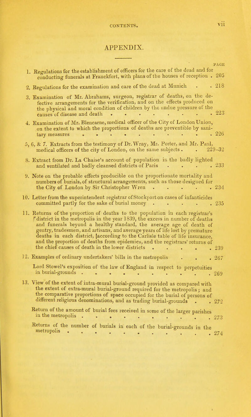 APPENDIX. PAGE 1. Regulations for the establishment of officers for the care of the dead and for conducting funerals at Franckfort, with plans of the houses of reception . 205 2. Regulations for the examination and care of the dead at Munich . .218 3. Examination of Mr. Abrahams, surgeon, registrar of deaths, on the de- fective arrangements for the verification, and on the effects produced on the physical and moral condition of children by the undue pressure of the causes of disease and death ........ 223 4. Examination of Mr. Blencarne, medical officer of the City of London Union, on the extent to which the proportions of deaths are preventible by sani- tary measures ......... . 226 5. 6, & 7. Extracts from the testimony of Dr. Wray, Mr. Porter, and Mr. Paul, medical officers of the city of London, on the same subjects . . 229-32 8. Extract from Dr. La Chaise's account of population in the badly lighted and ventilated and badly cleansed districts of Paris .... 233 9. Note on the probable effects producible on the proportionate mortality and numbers of burials, of structural arrangements, such as those designed for the City of London by Sir Christopher Wren 234 10. Letter from the superintendent registrar of Stockport on cases of infanticides committed partly for the sake of burial money ..... 235 11. Returns of the proportion of deaths to the population in each registrar's pdistrict in the metropolis in the year 1839, the excess in number of deaths and funerals beyond a healthy standard, the average age of death of gentry, tradesmen, and artisans, and average years of life lost by premature deaths in each district, (according to the Carlisle table of life insurance, and the proportion of deaths from epidemics, and the registrars' returns of the chief causes of death in the lower districts ..... 239 12. Examples of ordinary undertakers' bills in the metropolis . . . 267 Lord Stowel's exposition of the law of England in respect to perpetuities in burial-grouuds 269 13. View of the extent of iutra-mural burial-ground provided as compared with the extent of extra-mural burial-ground required for the metropolis ; and the comparative proportions of space occupied for the burial of persons of different religious denominations, and as trading burial-grounds . . 272 Return of the amount of burial fees received in some of the larger parishes in the metropolis .273 Returns of the number of burials in each of the burial-Mounds in the metropolis .274