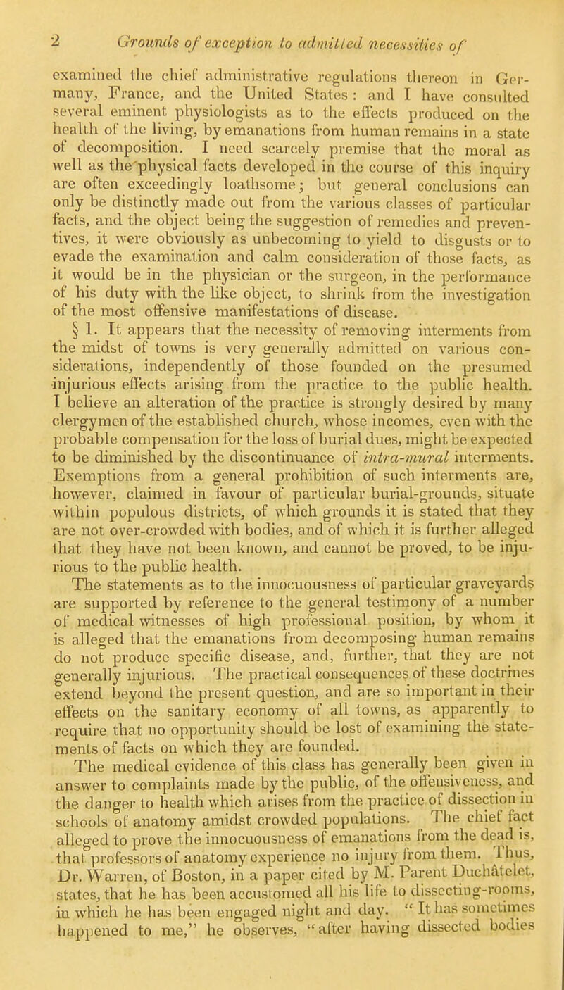 Grounds of exception to admitted necessities of examined the chief administrative regulations thereon in Ger- many, France, and the United States : and I have consulted several eminent physiologists as to the effects produced on the health of the living, by emanations from human remains in a state of decomposition. I need scarcely premise that the moral as well as the'physical facts developed in the course of this inquiry are often exceedingly loathsome; but general conclusions can only be distinctly made out from the various classes of particular facts, and the object being the suggestion of remedies and preven- tives, it were obviously as unbecoming to yield to disgusts or to evade the examination and calm consideration of those facts, as it would be in the physician or the surgeon, in the performance of his duty with the like object, to shrink from the investigation of the most offensive manifestations of disease. § 1. It appears that the necessity of removing interments from the midst of towns is very generally admitted on various con- siderations, independently of those founded on the presumed injurious effects arising from the practice to the public health. I believe an alteration of the practice is strongly desired by many clergymen of the established church, whose incomes, even with the probable compensation for the loss of burial dues, might be expected to be diminished by the discontinuance of intra-mural interments. Exemptions from a general prohibition of such interments are, however, claimed in favour of particular burial-grounds, situate within populous districts, of which grounds it is stated that they are not. over-crowded with bodies, and of which it is further alleged lhat they have not been known, and cannot be proved, to be inju- rious to the public health. The statements as to the innocuousness of particular graveyards are supported by reference to the general testimony of a number of medical witnesses of high professional position, by whom it is alleged that the emanations from decomposing human remains do not produce specific disease, and, further, that they are not generally injurious. The practical consequences of these doctrines extend beyond the present question, and are so important in their effects on the sanitary economy of all towns, as apparently to require that no opportunity should be lost of examining the state- ments of facts on which they are founded. The medical evidence of this class has generally been given in answer to complaints made by the public, of the offensiveness, and the danger to health which arises from the practice of dissection in schools of anatomy amidst crowded populations. The chief fact alleged to prove the innocuousness of emanations from the dead is, that professors of anatomy experience no injury from diem. Thus, Dr. Warren, of Boston, in a paper cited by M. Parent Duchatelet. states, that he has been accustomed all his life to dissecting-rooms, in which he has been engaged night and day. % It has sometimes happened to me, he observes, after having dissected bodies