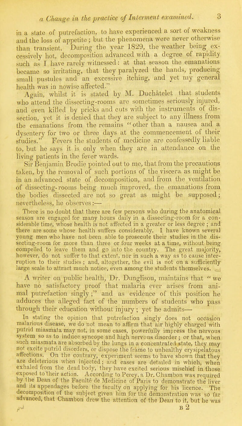 in a state of putrefaction, to have experienced a sort of weakness and the loss of appetite ; but the phenomena were never otherwise than transient. During the year 1829, the weather being ex- cessively hot, decomposition advanced with a degree of rapidity such as I have rarely witnessed: at that season the emanations became so irritating, that they paralyzed the hands, producing small pustules and an excessive itching, and yet my general health was in nowise affected. Again, whilst it is stated by M. Duchatelet that students who attend the dissecting-rooms are sometimes seriously injured, and even killed by pricks and cuts with the instruments of dis- section, yet it is denied that they are subject to any illness from the emanations from the remains  other than a nausea and a dysentery for two or three days at the commencement of their studies. Fevers the students of medicine are confessedly liable to, but he says it is only when they are in attendance on the living patients in the fever wards. Sir Benjamin Brodie pointed out to me, that from the precautions taken, by the removal of such portions of the viscera as might be in an advanced state of decomposition, and from the ventilation of dissecting-rooms being much improved, the emanations from the bodies dissected are not so great as might be supposed; nevertheless, he observes:— There is no doubt that there are few persons who during the anatomical season are engaged for many hours daily in a dissecting-room for a con- siderable time, whose health is not affected in a greater or less degree ; and there are some whose health suffers considerably. I have known several young men who have not been able to prosecute their studies in the dis- secting-room for more than three or four weeks at a time, without being compelled to leave them and go into the country. The great majority, however, do not suffer to that extent, nor in such a way as to cause inter- ruption to their studies; and, altogether, the evil is not on a sufficiently large scale to attract much notice, even among the students themselves. A writer on public health, Dr. Dunglison, maintains that  we have no satisfactory proof that malaria ever arises from ani- mal putrefaction singly; and as evidence of this position he adduces the alleged fact of the numbers of students who pass through their education without injury ; yet he admits— In stating the opinion that putrefaction singly does not occasion malarious disease, we do not mean to affirm that air highly charged with putrid miasmata may not, in some cases, powerfully impress the nervous system so as to induce syncope and high nervous disorder ; or that, when such miasmata are absorbed by the lungs in a concentrated state, they may not excite putrid disorders, or dispose the frame to unhealthy erysipelatous affections. On the contrary, experiment seems to have shown that they are deleterious when injected; and cases are detailed in which, when exhaled from the dead body, they have excited serious mischief in those exposed to their action. According to Percy, a Dr. Chambon was required by the Dean of the Facultc de Medicine of Paris to demonstrate the liver and its appendages before the faculty on applying for his licence. The decomposition of the subject given him for the demonstration was so far advanced, that Chambon drew the attention of the Dean to it, but he was ^vJ B 2