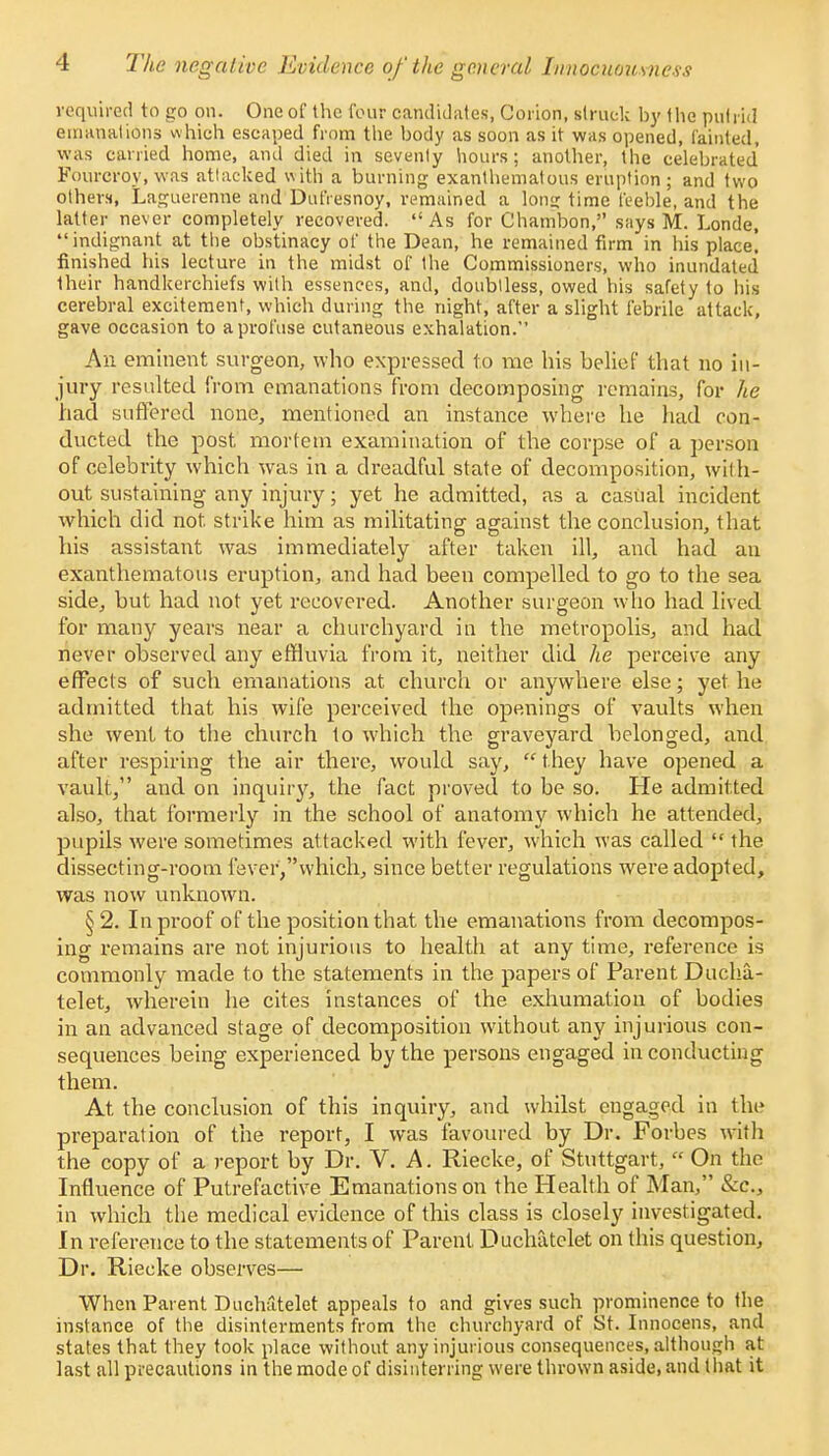 required to go on. One of the four candidates, Coiion, struck by the puf rid emanations which escaped from the body as soon as it was opened, fainted, was carried home, and died in sevenly hours; another, the celebrated' Fourcrov, was attacked with' a burning exanthematous eruption; and two others, Laguerenne and Dufiesnoy, remained a long time feeble, and the latter never completely recovered.  As for Chambon, says M. Londe, indignant at the obstinacy of the Dean, he remained firm in his place! finished his lecture in the midst of Ihe Commissioners, who inundated their handkerchiefs with essences, and, doubtless, owed his safety to his cerebral excitement, which during the night, after a slight febrile attack, gave occasion to a profuse cutaneous exhalation. An eminent surgeon, who expressed to me his belief that no in- jury resulted from emanations from decomposing remains, for he had suffered none, mentioned an instance where he had eon- ducted the post mortem examination of the corpse of a person of celebrity which was in a dreadful state of decomposition, with- out sustaining any injury; yet he admitted, as a casual incident which did not strike him as militating against the conclusion, that his assistant was immediately after taken ill, and had an exanthematous eruption, and had been compelled to go to the sea side, but had not yet recovered. Another surgeon who had lived for many years near a churchyard in the metropolis, and had never observed any effluvia from it, neither did he perceive any effects of such emanations at church or anywhere else; yet he admitted that his wife perceived the openings of vaults when she went to the church to which the graveyard belonged, and after respiring the air there, would say,  they have opened a vault, and on inquiry, the fact proved to be so. He admitted also, that formerly in the school of anatomy which he attended, pupils were sometimes attacked with fever, which was called  the dissecting-room fever,vvhich, since better regulations were adopted, was now unknown. §2. In proof of the position that the emanations from decompos- ing remains are not injurious to health at any time, reference is commonly made to the statements in the papers of Parent Ducha- telet, wherein he cites instances of the exhumation of bodies in an advanced stage of decomposition without any injurious con- sequences being experienced by the persons engaged in conducting them. At the conclusion of this inquiry, and whilst engaged in the preparation of the report, I was favoured by Dr. Forbes with the copy of a report by Dr. V. A. Riecke, of Stuttgart,  On the Influence of Putrefactive Emanations on the Health of Man, &c, in which the medical evidence of this class is closely investigated. In reference to the statements of Parent Duchatclet on this question, Dr. Riecke observes— When Parent Dnchatelet appeals to and gives such prominence to the instance of the disinterments from the churchyard of St. Innocens, and states that they took place without any injurious consequences, although at last all precautions in the mode of disinterring were thrown aside, and that it