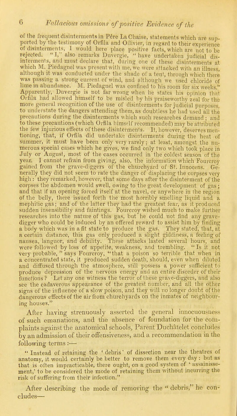 of the frequent disinterments in Pcre La Chaise, statements which are sup- ported by the testimony of Orfila and Ollivier, in regard to their experience of disinterments, I would here place positive facts, which are not to be rejected. I, also remarks Duvergie, have undertaken judicial dis- interments, and must declare that, during one of these disinterments at which M. Piedagnel was present with me, we were attacked with an illness, although it was conducted under the shade of a tent, through which there was passing a strong current of wind, and although we used chloride of lime in abundance. M. Piedagnel was confined to his room for six weeks. Apparently, Duvergie is not far wrong when he states his opinion that Orfila had allowed himself to be misled by his praiseworthy zeal for the more general recognition of the use of disinterments for judicial purposes, to understate the dangers attending them, as doubtless he had used all the precautions during the disinterments which such researches demand ; and to these precautions (which Orfila himself recommended) may be attributed the few injurious effects of these disinterments. It, however, deserves men- tioning, that, if Orfila did undertake disinterments during the heat of summer, it must have been only very rarely; at least, amongst the nu- merous special cases which he gives, we find only two which took place in July or August, most of the cases occurred in the coldest season of the year. I cannot refrain from giving, also, the information which Fourcroy gained from the grave-diggers of the churchyard of St. Innocens. Ge- nerally they did not seem to rate the danger of displacing the corpses very high: they remarked, however, that some days after the disinterment of the corpses the abdomen would swell, owing to the great development of gas ; and that if an opening forced itself at the navel, or anywhere in the region of the belly, there issued forth the most horribly smelling liquid and a mephitic gas; and of the latter they had the greatest fear, as it produced sudden insensibility and faintings. Fourcroy wished much to make further researches into the nature of this gas, but he could not find any grave- digger who could be induced by an offered reward to assist him by finding a body which was in a fit state to produce the gas. They stated, that, at a certain distance, this gas only produced a slight giddiness, a feeling of nausea, languor, and debility. These attacks lasted several hours, and were followed by loss of appetite, weakness, and trembling.  Is it not very probable,  says Fourcroy,  that a poison so terrible that when in a concentrated state, it produced sudden death, should, even when diluted and diffused through the atmosphere, still possess a power sufficient to produce depression of the nervous energy and an entire disorder of their functions ? Let any one witness the terror of these grave-diggers, and also see the cadaverous appearance of the greatest number, and all the other signs of the influence of a slow poison, and they will no longer doubt of the dangerous effects of the air from churchyards on the inmates of neighbour- ing houses. After having strenuously asserted the general innocuousness of such emanations, and the absence of foundation for the com- plaints against the anatomical schools, Parent Duchatelet concludes by an admission of their offensiveness, and a recommendation in the following terms:— Instead of retaining the 'debris' of dissection near the theatres of anatomy, it would certainly be better to remove them every day : but as that is often impracticable, there ought, on a good system of ' assainisse- ment,' to be considered the mode of retaining them without incurring the risk of suffering from their infection. After describing the mode of removing the  debris, he con- cludes—