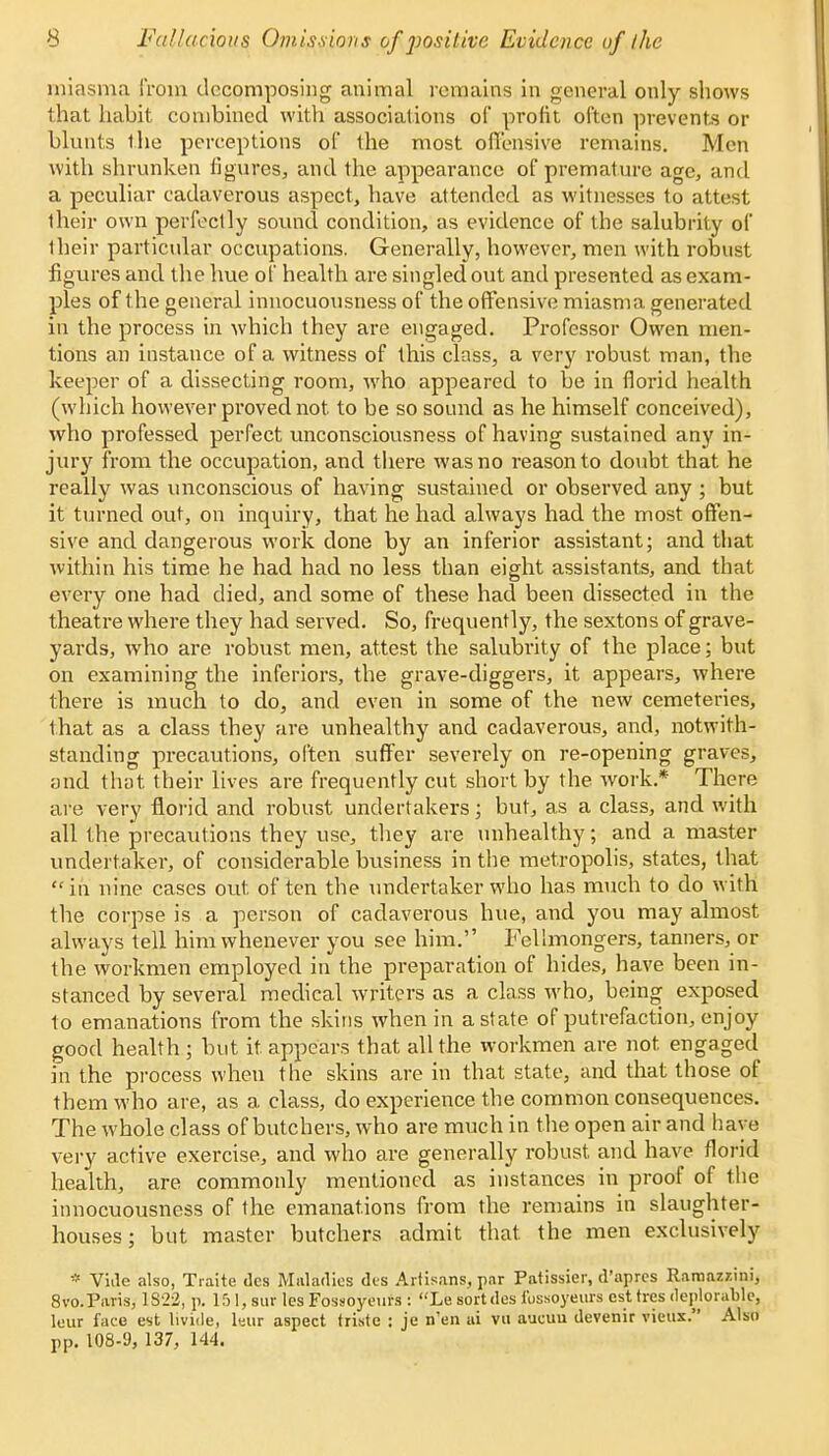 miasma from decomposing animal remains in general only shows that habit combined with associations of profit often prevents or blunts the perceptions of the most offensive remains. Men with shrunken figures, and the appearance of premature age, and a peculiar cadaverous aspect, have attended as witnesses to attest their own perfectly sound condition, as evidence of the salubrity of their particular occupations. Generally, however, men with robust figures and the hue of health are singled out and presented as exam- ples of the general innocuousness of the offensive miasma generated in the process in which they are engaged. Professor Owen men- tions an instance of a witness of this class, a very robust man, the keeper of a dissecting room, who appeared to be in florid health (which however proved not to be so sound as he himself conceived), who professed perfect unconsciousness of having sustained any in- jury from the occupation, and there was no reason to doubt that he really was unconscious of having sustained or observed any ; but it turned out, on inquiry, that he had always had the most offen- sive and dangerous work done by an inferior assistant; and that within his time he had had no less than eight assistants, and that every one had died, and some of these had been dissected in the theatre where they had served. So, frequently, the sextons of grave- yards, who are robust men, attest the salubrity of the place; but on examining the inferiors, the grave-diggers, it appears, where there is much to do, and even in some of the new cemeteries, that as a class they are unhealthy and cadaverous, and, notwith- standing precautions, often suffer severely on re-opening graves, and that their lives are frequently cut short by the work.* There are very florid and robust undertakers; but, as a class, and with all the precautions they use, they are unhealthy; and a master undertaker, of considerable business in the metropolis, states, that in nine cases out. of ten the undertaker who has much to do with the corpse is a person of cadaverous hue, and you may almost always tell him whenever you see him. Fellmongers, tanners, or the workmen employed in the preparation of hides, have been in- stanced by several medical writers as a class who, being exposed to emanations from the skins when in a state of putrefaction, enjoy good health ; but it appears that all the workmen are not. engaged in the process when the skins are in that state, and that those of them who are, as a class, do experience the common consequences. The whole class of butchers, who are much in the open air and have very active exercise, and who are generally robust and have florid health, are commonly mentioned as instances in proof of the innocuousness of the emanations from the remains in slaughter- houses; but master butchers admit that, the men exclusively * Vide also, Traite des Maladies des Artisans, par Patissier, d'apres Ramazzini, 8vo.Paris, 1822, p. 151, sur les Fossoyeurs : Le sort des ibssoyeurs est tres deplorable, leur face est livide, lsur aspect triste : je n'en ai vu aucuu devenir vieux. Also pp. 108-9, 137, 144.