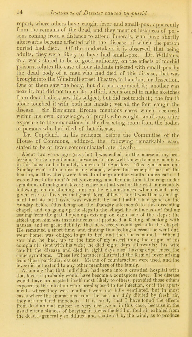 report, where others have caught lever and small-pox, apparently from the remains of the dead, and they mention instances pf per- sons coming from a distance to attend funerals, who have shortly afterwards become affected with the disease of which the person buried had died. Of the undertakers it is observed, that beino adults, they were likely to have had small-pox. Dr. Williams, in a work stated to be of good authority, on the effects of morbid poisons, relates the case of four students infected with small-pox by the dead body of a man who had died of this disease, that, was brought into the Windmill-street Theatre, in London, for dissection. One of them saw the body, but did not approach it; another was near it, but did not touch it; a third, accustomed to make sketches from dead bodies, saw this subject, but did not touch it; the fourth alone touched it with both his hands ; yet all the four caught the disease. Sir Benjamin Brodie mentions cases which occurred within his own knowledge, of pupils who caught small-pox after exposure to the emanations in the dissecting-room from the bodies of persons who had died of that disease. Dr. Copeland, in his evidence before the Committee of the House of Commons, adduced the following remarkable case, stated to be of fever communicated after death:— About two years ago (says he) I was called, in the course of my pro- fession, to see a gentleman, advanced in life, well known to many members in this house and intimately known to the Speaker, This gentleman one Sunday went into a dissenting chapel, where the principal part of the hearers, as they died, were bui'ied in the ground or vaults underneath. I was called to him on Tuesday evening, and I found him labouring under symptoms of malignant fever ; either on that visit or the visit immediately following, on questioning him on the circumstances which could have given rise to this very malignant form of fever, for it was then so malig- nant that its fatal issue was evident, he said that he had gone on the Sunday before (this being on the Tuesday afternoon) to this dissenting chapel, and on goinsj up the steps to the chapel he felt a rush of foul air issuing from the grated openings existing on each side of the steps; the effect upon him was instantaneous; it produced a feeling of sinking, with nausea, and so great debility, that he scarcely could get into the chapel. He remained a short time, and finding this feeling increase he went out, went home, was obliged to go to bed, and there he remained. When I saw him he had, up to the time of my ascertaining the origin of his complaint, slept with his wife; he died eight days afterwards; his wife causrht the disease and died in eight days also, having experienced the same symptoms. These two instances illustrated the form of fever arising from those particular causes. Means of counteraction were used, and the fever did not extend to any other members of the family. Assuming that that individual had gone into a crowded hospital with that fever, it probably would have become a contagious fever. The disease would have propagated, itself most likely to others, provided those others exposed to the infection were pre-disposed to the infection, or if the apart- ments where they were confined were not fully ventilated, but in most cases where the emanations from the sick arc duly diluted by fresh air, they are rendered innocuous. It is rarely that I have found the effects from dead animal matter so very decisive as in this case, because in the usual circumstances of burying in towns the fetid or foul air exhaled from the dead is generally so diluted and scattered by the wind, as to produce