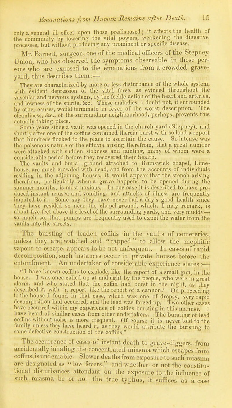 only a general ill effect upon those predisposed; it affects the health of the community by lowering the vital powers, weakening the digestive processes, but without producing any prominent or specific disease. Mr. Barnett, surgeon, one of the medical officers of the Stepney Union, who has observed the symptoms observable in those per- sons who are exposed to the emanations from a crowded grave- yard, thus describes them :— They are characterized by more or less disturbance of the whole system, with evident depression of the vital force, as evinced throughout the vascular and nervous systems, by the feeble action of the heart and arteries, and lowness of the spirits, &c. These maladies, T doubt not, if surrounded by other causes, would terminate in fever of the worst description. The cleanliness, &c, of the surrounding neighbourhood, perhaps, prevents this actually taking place. Some years since a vault was opened in the church-yard (Stepney), and shortly after one of the coffins contained therein burst with so loud a report that hundreds flocked to the place to ascertain the cause. So intense was the poisonous nature of the effluvia arising therefrom, that a great number were attacked with sudden sickness and fainting, many of whom were a considerable period before they recovered their health. The vaults and burial ground attached to Brunswick chapel, Lime- house, are much crowded with dead, and from the accounts of individuals residing in the adjoining houses, it would appear that the stench arising therefrom, particularly when a grave happens to be opened during the summer months, is most noxious. In one case it is described to have pro- duced instant nausea and vomiting, and attacks of illness are frequently imputed to it. Some say they have never had a day's good health since they have resided so near the chapel-ground, which, I may remark, is about, five feet above the level of the surrounding yards, and very muddy— so much so, that pumps are frequently used to expel the water from the vaults into the streets. The bursting of leaden coffins in the vaults of cemeteries, unless they are watched and tapped to allow the mephitic vapour to escape, appears to be not unfrequent. In cases of rapid decomposition, such instances occur in private houses before the entombment. An undertaker of considerable experience states :—■  I have known coffins to explode, like the report of a small gun, in the house. I was once called up at midnight by the people, who were in great alarm, and who stated that the coffin had burst in the night, as they described it, with 'a report like the report of a cannon.' On proceeding to the house I found in that case, which was one of dropsy, very rapid decomposition had occurred, and the lead was forced up. Two other cases have occurred within my experience of coffins bursting in this manner. I have heard of similar cases from other undertakers. The bursting of lead coffins without noise is more frequent. Of course it is never told to the family unless they have heard it, as they would attribute the bursting to some defective construction of the coffins. The occurrence of cases of instant death to grave-diggers, from accidentally inhaling the concentrated miasma which escapes from coffins, is undeniable. Slower deaths from exposure to such miasma are designated as « low fevers, and whether or not the constitu- tional disturbances attendant on the exposure to the influence of such miasma be or not the true typhus, it suffices as a case