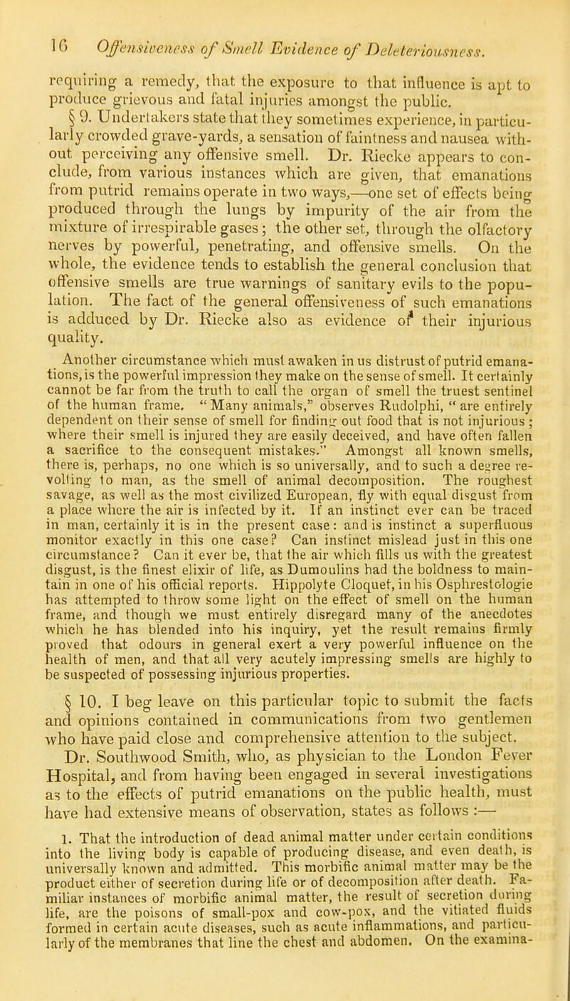 1G Offmsioehess of Smell Evidence of Deleterioumcss. requiring a remedy, that the exposure to that influence is apt to produce grievous and fatal injuries amongst the public. § 9. Undertakers state that (hey sometimes experience, in particu- larly crowded grave-yards, a sensation of faintness and nausea with- out perceiving any offensive smell. Dr. Riecke appears to con- clude, from various instances which are given, that emanations from putrid remains operate in two ways,—one set of effects being produced through the lungs by impurity of the air from the mixture of irrespirable gases; the other set, through the olfactory nerves by powerful, penetrating, and offensive smells. On the whole, the evidence tends to establish the general conclusion that offensive smells are true warnings of sanitary evils to the popu- lation. The fact of the general offensiveness of such emanations is adduced by Dr. Riecke also as evidence of* their injurious quality. Another circumstance which must awaken in us distrust of putrid emana- tions, is the powerful impression they make on the sense of smell. It certainly cannot be far from the truth to call the organ of smell the truest sentinel of the human frame, Many animals, observes Rudolphi, are entirely dependent on their sense of smell for finding out food that is not injurious ; where their smell is injured they are easily deceived, and have often fallen a sacrifice to the consequent mistakes. Amongst all known smells, there is, perhaps, no one which is so universally, and to such a decree re- volting to man, as the smell of animal decomposition. The roughest savage, as well as the most civilized European, fly with equal disgust from a place where the air is infected by it. If an instinct ever can be traced in man, certainly it is in the present case: and is instinct a superfluous monitor exactly in this one case? Can instinct mislead just in this one circumstance? Can it ever be, that (he air which fills us with the greatest disgust, is the finest elixir of life, as Dumoulins had the boldness to main- tain in one of his official reports. Hippolyte Cloquet, in his Osphrestologie has attempted to throw some light on the effect of smell on the human frame, and though we must entirely disregard many of the anecdotes which he has blended into his inquiry, yet the result remains firmly proved that odours in general exert a very powerful influence on the health of men, and that all very acutely impressing smells are highly to be suspected of possessing injurious properties. § 10. I beg leave on this particular topic to submit the facts and opinions contained in communications from two gentlemen who have paid close and comprehensive attention to the subject. Dr. Southwood Smith, who, as physician to the London Fever Hospital, and from having been engaged in several investigations as to the effects of putrid emanations on the public health, must have had extensive means of observation, states as follows :— 1. That the introduction of dead animal matter under certain conditions into the living body is capable of producing disease, and even death, is universally known and admitted. This morbific animal matter may be the product either of secretion during life or of decomposition after death. Fa- miliar instances of morbific animal matter, the result, of secretion during life, are the poisons of small-pox and cow-pox, and the vitiated fluids formed in certain acute diseases, such as acute inflammations, and particu- larly of the membranes that line the chest and abdomen. On the examma-