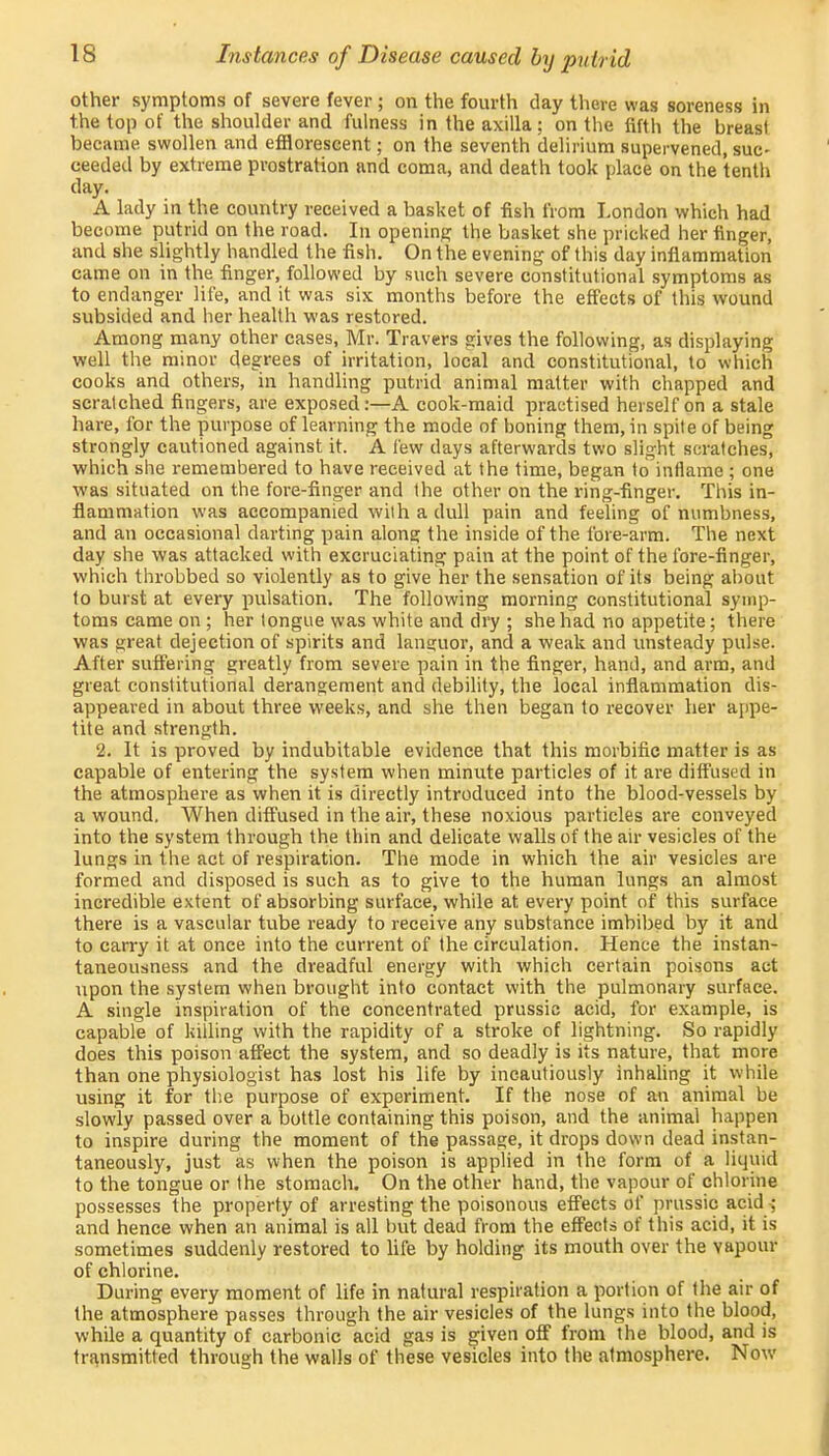 other symptoms of severe fever ; on the fourth clay there was soreness in the top of the shoulder and fulness in the axilla; on the fifth the breast became swollen and efflorescent; on the seventh delirium supervened, suc- ceeded by extreme prostration and coma, and death took place on the tenth day. A lady in the country received a basket of fish from London which had become putrid on the road. In opening the basket she pricked her finger, and she slightly handled the fish. On the evening of this day inflammation came on in the finger, followed by such severe constitutional symptoms as to endanger life, and it was six months before the effects of this wound subsided and her health was restored. Among many other cases, Mr. Travers gives the following, as displaying well the minor degrees of irritation, local and constitutional, to which cooks and others, in handling putrid animal matter with chapped and scratched fingers, are exposed:—A cook-maid practised herself on a stale hare, for the purpose of learning the mode of boning them, in spite of being strongly cautioned against it. A few days afterwards two slight scratches, which she remembered to have received at the time, began to inflame ; one was situated on the fore-finger and Ihe other on the ring-finger. This in- flammation was accompanied with a dull pain and feeling of numbness, and an occasional darting pain along the inside of the fore-arm. The next day she was attacked with excruciating pain at the point of the fore-finger, which throbbed so violently as to give her the sensation of its being about to burst at every pulsation. The following morning constitutional symp- toms came on ; her tongue was white and dry ; she had no appetite; there was great dejection of spirits and languor, and a weak and unsteady pulse. After suffering greatly from severe pain in the finger, hand, and arm, and great constitutional derangement and debility, the local inflammation dis- appeared in about three weeks, and she then began to recover her appe- tite and strength. 2. It is proved by indubitable evidence that this morbific matter is as capable of entering the system when minute particles of it are diffused in the atmosphere as when it is directly introduced into the blood-vessels by a wound. When diffused in the air, these noxious particles are conveyed into the system through the thin and delicate walls of the air vesicles of the lungs in the act of respiration. The mode in which the air vesicles are formed and disposed is such as to give to the human lungs an almost incredible extent of absorbing surface, while at every point of this surface there is a vascular tube ready to receive any substance imbibed by it and to carry it at once into the current of the circulation. Hence the instan- taneousness and the dreadful energy with which certain poisons act upon the system when brought into contact with the pulmonary surface. A single inspiration of the concentrated prussic acid, for example, is capable of killing with the rapidity of a stroke of lightning. So rapidly does this poison affect the system, and so deadly is its nature, that more than one physiologist has lost his life by incautiously inhaling it while using it for the purpose of experiment. If the nose of an animal be slowly passed over a bottle containing this poison, and the animal happen to inspire during the moment of the passage, it drops down dead instan- taneously, just as when the poison is applied in the form of a liquid to the tongue or the stomach. On the other hand, the vapour of chlorine possesses the property of arresting the poisonous effects of prussic acid ^ and hence when an animal is all but dead from the effects of this acid, it is sometimes suddenly restored to life by holding its mouth over the vapour of chlorine. During every moment of life in natural respiration a portion of the air of the atmosphere passes through the air vesicles of the lungs into the blood, while a quantity of carbonic acid gas is given off from the blood, and is transmitted through the walls of these vesicles into the atmosphere. Now