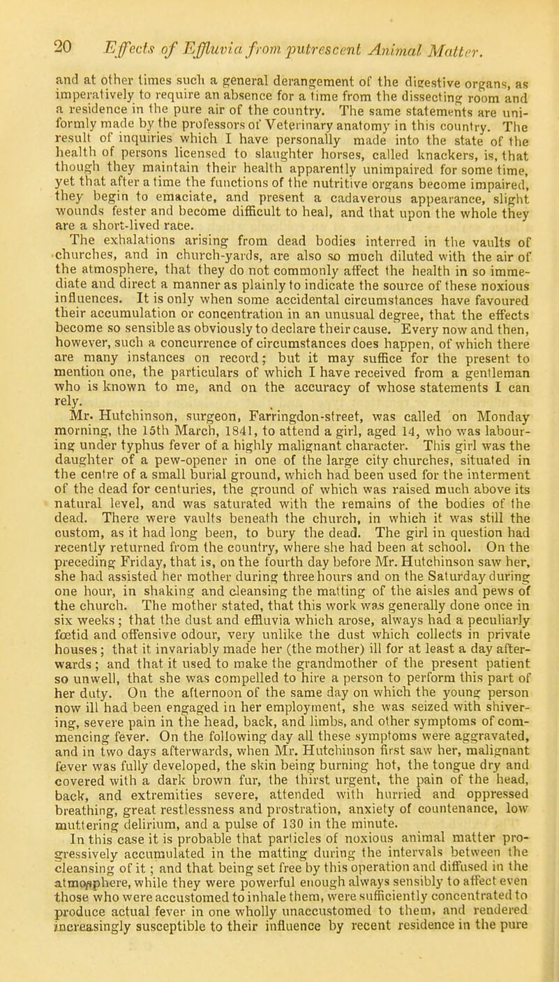 and at other times such a general derangement of the digestive organs, as imperatively to require an absence for a time from the dissecting room and a residence in the pure air of the country. The same statements are uni- formly made by the professors of Veterinary anatomy in this country. The result of inquiries which I have personally made into the state of the health of persons licensed to slaughter horses, called knackers, is, that though they maintain their health apparently unimpaired for some time, yet that after a time the functions of the nutritive organs become impaired, they begin to emaciate, and present a cadaverous appearance, slight wounds fester and become difficult to heal, and that upon the whole they are a short-lived race. The exhalations arising from dead bodies interred in the vaults of churches, and in church-yards, are also so much diluted with the air of the atmosphere, that they do not commonly affect the health in so imme- diate and direct a manner as plainly to indicate the source of these noxious influences. It is only when some accidental circumstances have favoured their accumulation or concentration in an unusual degree, that the effects become so sensible as obviously to declare their cause. Every now and then, however, such a concurrence of circumstances does happen, of which there are many instances on record; but it may suffice for the present to mention one, the particulars of which I have received from a gentleman who is known to me, and on the accuracy of whose statements I can rely. Mr. Hutchinson, surgeon, Farringdon-street, was called on Monday morning, the 15th March, 1841, to attend a girl, aged 14, who was labour- ing under typhus fever of a highly malignant character. This girl was the daughter of a pew-opener in one of the large city churches, situated in the centre of a small burial ground, which had been used for the interment of the dead for centuries, the ground of which was raised much above its natural level, and was saturated with the remains of the bodies of the dead. There were vaults beneath the church, in which it was still the custom, as it had long been, to bury the dead. The girl in question had recently returned from the country, where she had been at school. On the preceding Friday, that is, on the fourth day before Mr. Hutchinson saw her, she had assisted her mother during three hours and on the Saturday during one hour, in shaking and cleansing the matting of the aisles and pews of the church. The mother stated, that this work wa,s generally done once in six weeks ; that the dust and effluvia which arose, always had a peculiarly foetid and offensive odour, very unlike the dust which collects in private houses; that it invariably made her (the mother) ill for at least a day after- wards ; and that it used to make the grandmother of the present patient so unwell, that she was compelled to hire a person to perform this part of her duty. On the afternoon of the same day on which the young person now ill had been engaged in her employment, she was seized with shiver- ing, severe pain in the head, back, and limbs, and other symptoms of com- mencing fever. On the following day all these symptoms were aggravated, and in two days afterwards, when Mr. Hutchinson first saw her, malignant fever was fully developed, the skin being burning hot, the tongue dry and covered with a dark brown fur, the thirst urgent, the pain of the head, back, and extremities severe, attended with hurried and oppressed breathing, great restlessness and prostration, anxiety of countenance, low muttering delirium, and a pulse of 130 in the minute. In this case it is probable that particles of noxious animal matter pro- gressively accumulated in the malting during the intervals between the cleansing of it; and that being set free by this operation and diffused in the atmo/jphere, while they were powerful enough always sensibly to affect even those who were accustomed to inhale them, were sufficiently concentrated to produce actual fever in one wholly unaccustomed to them, and rendered increasingly susceptible to their influence by recent residence in the pure