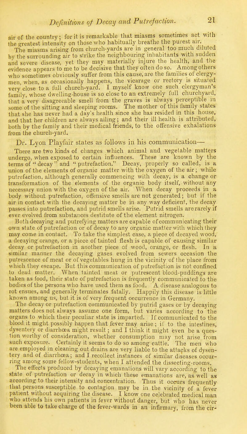 Definitions of Decay and Putrefaction. air of the country ; for it is remarkable that miasms sometimes act with the greatest intensity on those who habitually breathe the purest air. The miasms arising from church-yards are in general too much diluted by the surrounding air to strike the neighbouring inhabitants with sudden and severe disease, yet they may materially injure the health, and the evidence appears to me to be decisive that they often do so. Among others who sometimes obviously suffer from this cause, are the families of clergy- men, when, as occasionally happens, the vicarage or rectory is situated very'close to a full church-yard. I myself know one such clergyman's family, whose dwelling-house is so close to an extremely full churchyard, that a very disagreeable smell from the graves is always perceptible in some of the sitting and sleeping rooms. The mother of this family states that she has never had a day's health since she has resided in this house, and that her children are always ailing; and their ill health is attributed, both by the family and their medical friends, to the offensive exhalations from the church-yard. Dr. Lyon Playfair states as follows in his communication— There are two kinds of changes which animal and vegetable matters undergo, when exposed to certain influences. These are known by the terms of  decay  and  putrefaction. Decay, properly so called, is a union of the elements of organic matter with the oxygen of the air; while putrefaction, although generally commencing with decay, is a change or transformation of the elements of the organic body itself, without any necessary union with the oxygen of the air. When decay proceeds in a body without putrefaction, offensive smells are not generated; but if the air in contact with the decaying matter be in any way deficient, the decay passes into putrefaction, and putrid smells arise. Putrid smells are rarely if ever evolved from substances destitute of the element nitrogen. Both decaying and putrefying matters are capable of communicating their own state of putrefaction or of decay to any organic matter with which they may come in contact. To take the simplest case, a piece of decayed wood, a decaying orange, or a piece of tainted flesh is capable of causing similar decay or putrefaction in another piece of wood, orange, or flesh. In a similar manner the decaying gases evolved from sewers occasion the putrescence of meat or of vegetables hung in the vicinity of the place from which they escape. But this communication of putrefaction is not confined to dead matter. When tainted meat or putrescent blood-puddings are taken as food, their state of putrefaction is frequently communicated to the bodies of the persons who have used them as food. A disease analogous to rot ensues, and generally terminates fatally. Happily this disease is little known among us, but it is of very frequent occurrence in Germany. The decay or putrefaction communicated by putrid gases or by decaying matters does not always assume one form, but varies according to the organs to which their peculiar state is imparted. If communicated to the blood it might possibly happen that fever may arise ; if to the intestines, dysentery or diarrhoea might result; and I think it might even be a ques- tion worthy of consideration, whether consumption may not arise from such exposure. Certainly it seems to do so among cattle. The men who are employed in cleaning out drains are very liable to the attacks of dysen- tery and of diarrhoea; and I recollect instances of similar diseases occur- ring among some fellow-students, when I attended the dissecting-rooms. The effects produced by decaying emanations will vary according to the state of putrefaction or decay in which these emanations are, as well as according to their intensity and concentration. Thus it occurs frequently that persons susceptible to contagion may be in the vicinity of a fever patient without acquiring the disease. I know one celebrated medical man who attends his own patients in fever without danger, but who has never- been able to take charge of the fever-wards in an infirmary, from the cir-