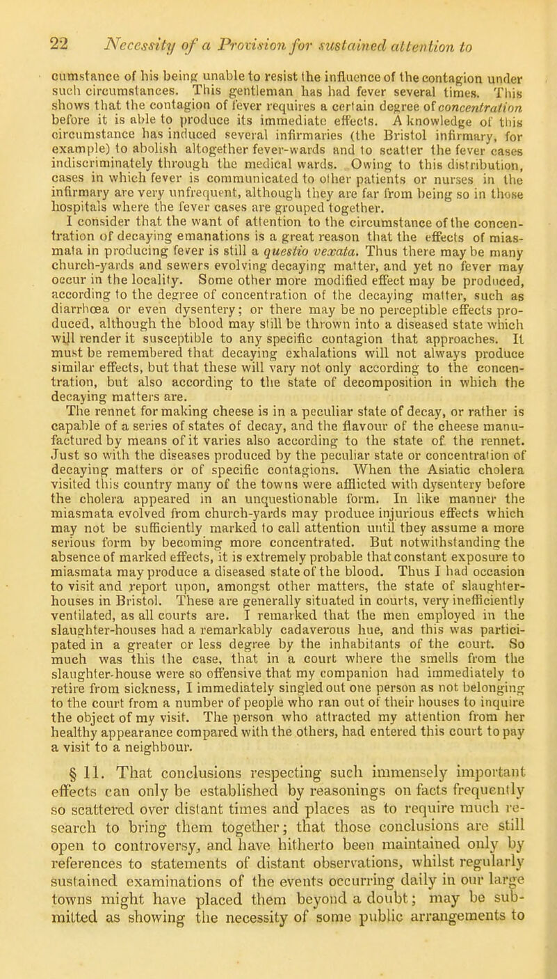 cumstance of his being unable to resist the influence of the contagion under such, circumstances. This gentleman has had fever several times. Tins shows that the contagion of lever requires a certain degree of concentration before it is able to produce its immediate effects. A knowledge of this circumstance has induced several infirmaries (the Bristol infirmary, for example) to abolish altogether fever-wards and to scatter the fever cases indiscriminately through the medical wards. Owing to this distribution, cases in which fever is communicated to other patients or nurses in the infirmary are very unfrequent, although they are far i'rom being so in those hospitals where the fever cases are grouped together. I consider that the want of attention to the circumstance of the concen- tration of decaying emanations is a great reason that the effects of mias- mata in producing fever is still a questio vexata. Thus there may be many church-yards and sewers evolving decaying matter, and yet no fever may occur in the locality. Some other more modified effect may be produced, according to the degree of concentration of the decaying matter, such as diarrhoea or even dysentery; or there may be no perceptible effects pro- duced, although the blood may still be thrown into a diseased state which will render it susceptible to any specific contagion that approaches. It must be remembered that decaying exhalations will not always produce similar effects, but that these will vary not only according to the concen- tration, but also according to the state of decomposition in which the decaying matters are. The rennet for making cheese is in a peculiar state of decay, or rather is capable of a series of states of decay, and the flavour of the cheese manu- factured by means of it varies also according to the state of the rennet. Just so with the diseases produced by the peculiar state or concentration of decaying matters or of specific contagions. When the Asiatic cholera visited this country many of the towns were afflicted with dysentery before the cholera appeared in an unquestionable form. In like manner the miasmata evolved from church-yards may produce injurious effects which may not be sufficiently marked to call attention until they assume a more serious form by becoming more concentrated. But notwithstanding the absence of marked effects, it is extremely probable that constant exposure to miasmata may produce a diseased state of the blood. Thus I had occasion to visit and report upon, amongst other matters, the state of slaughter- houses in Bristol. These are generally situated in courts, very inefficiently ventilated, as all courts are. I remarked that the men employed in the slaughter-houses had a remarkably cadaverous hue, and this was partici- pated in a greater or less degree by the inhabitants of the court. So much was this the case, that in a court where the smells from the slaughter-house were so offensive that my companion had immediately to retire from sickness, I immediately singled out one person as not belonging to the court from a number of people who ran out of their houses to inquire the object of my visit. The person who attracted my attention from her healthy appearance compared with the others, had entered this court to pay a visit to a neighbour. § 11. That conclusions respecting such immensely important effects can only be established by reasonings on facts frequently so scattered over distant times and places as to require much re- search to bring them together; that those conclusions are still open to controversy, and have hitherto been maintained only by references to statements of distant observations, whilst regularly sustained examinations of the events occurring daily in our laflwe towns might have placed them beyond a doubt; may be sub- mitted as showing the necessity of some public arrangements to